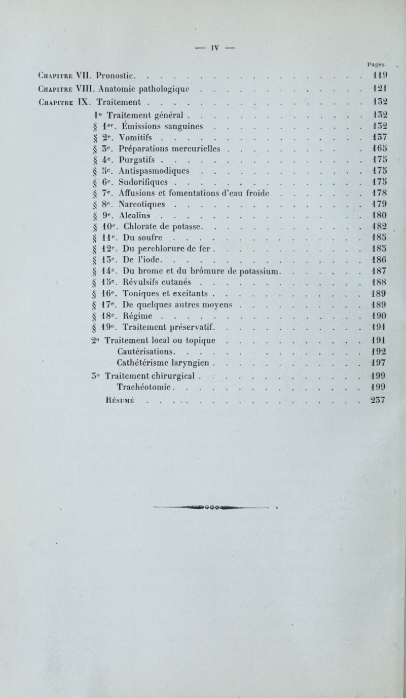 Pages. Chapitre VII. Pronostic 111) Chapitre VIII. Anatomie pathologique 121 Chapitre IX. Traitement 132 1° Traitement général 152 § 1er. Émissions sanguines 132 § 2e. Vomitifs 157 § 3e. Préparations mercurielles 165 § 4e. Purgatifs 175 § 5e. Antispasmodiques 175 § 6e. Sudorifiques 175 § 7e. Affusions et fomentations d'eau froide 178 $ 8e. Narcotiques 179 § 9e. Alcalins .180 § 10e. Chlorate de potasse 182 § 11e. Du soufre 185 § 12e. Du perchlorure de fer 185 § 15e. De l'iode 186 § 14e. Du brome et du bromure de potassium 187 § 15e. Révulsifs cutanés 188 § 16e. Toniques et excitants 189 § 17e. De quelques autres moyens 189 § 18e. Régime 190 § 19e. Traitement préservatif 191 2° Traitement local ou topique 191 Cautérisations 192 Cathétérisme laryngien 197 5° Traitement chirurgical 199 Trachéotomie 199 Résumé . . . / 257