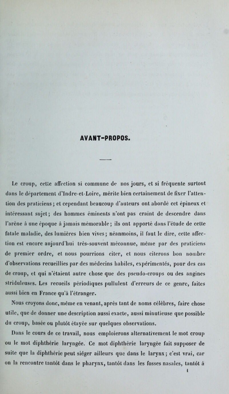 AVANT-PROPOS. Le croup, cetle affection si commune de nos jours, et si fréquente surtout dans le département d'Indre-et-Loire, mérite bien certainement de fixer l'atten- tion des praticiens; et cependant beaucoup d'auteurs ont abordé cet épineux et intéressant sujet; des hommes éminents n'ont pas craint de descendre dans l'arène à une époque à jamais mémorable ; ils ont apporté dans l'étude de celte fatale maladie, des lumières bien vives; néanmoins, il faut le dire, celte affec- tion est encore aujourd'hui très-souvent méconnue, même par des praticiens de premier ordre, et nous pourrions citer, et nous citerons bon nombre d'observations recueillies par des médecins habiles, expérimentés, pour des cas de croup, et qui n'étaient autre chose que des pseudo-croups ou des angines striduleuses. Les recueils périodiques pullulent d'erreurs de ce genre, faites aussi bien en France qu'à l'étranger. Nous croyons donc, même en venant, après tant de noms célèbres, faire chose utile, que de donner une description aussi exacte, aussi minutieuse que possible du croup, basée ou plutôt étayée sur quelques observations. Dans le cours de ce travail, nous emploierons alternativement le mot croup ou le mot diphthérie laryngée. Ce mot diphthérie laryngée fait supposer de suite que la diphthérie peut siéger ailleurs que dans le larynx; c'est vrai, car on la rencontre tantôt dans le pharynx, tantôt dans les fosses nasales, tantôt à