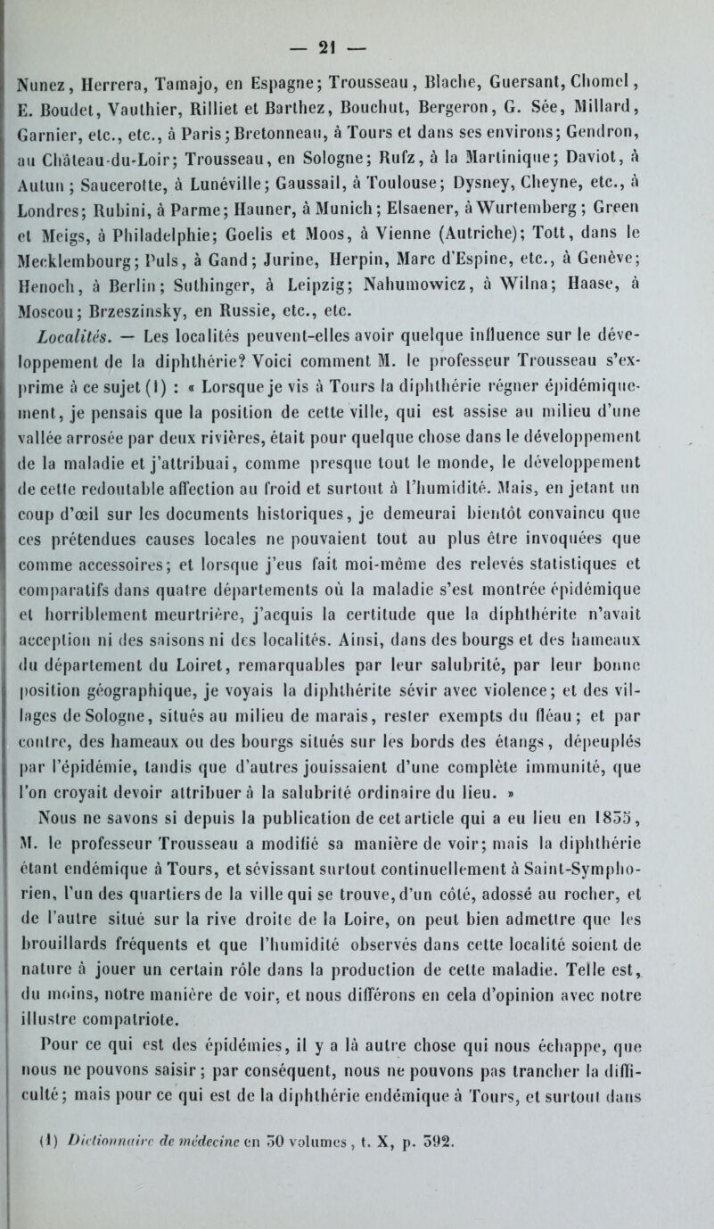 Nunez, Herrera, Tamajo, en Espagne; Trousseau, Blache, Guersant, Chomel, E. Boudet, Vauthier, Rilliet et Barthez, Bouchut, Bergeron, G. Sée, Millard, Garnier, etc., etc., à Paris ; Bretonneau, à Tours et dans ses environs; Gendron, au Château-du-Loir; Trousseau, en Sologne; Rufz, à la Martinique; Daviot, à Aulun ; Saucerotte, à Lunéville; Gaussail, à Toulouse; Dysney, Cheyne, etc., à Londres; Rubini, à Parme; Hauner, à Munich ; Elsaener, à Wurtemberg ; Green et Meigs, à Philadelphie; Goelis et Moos, à Vienne (Autriche); Tott, dans le Meeklembourg; Puis, à Gand ; Jurine, Herpin, Marc d'Espine, etc., à Genève; Henoch, à Berlin; Suthinger, à Leipzig; Nahumowicz, à Wilna; Haase, a Moscou; Brzeszinsky, en Russie, etc., etc. Localités. — Les localités peuvent-elles avoir quelque influence sur le déve- loppement de la diphthérie? Voici comment M. le professeur Trousseau s'ex- prime à ce sujet (I) : « Lorsque je vis à Tours la diphthérie régner épidémiquc- ment, je pensais que la position de cette ville, qui est assise au milieu d'une vallée arrosée par deux rivières, était pour quelque chose dans le développement de la maladie et j'attribuai, comme presque tout le monde, le développement de cette redoutable affection au froid et surtout à l'humidité. Mais, en jetant un coup d'œil sur les documents historiques, je demeurai bientôt convaincu que ces prétendues causes locales ne pouvaient tout au plus être invoquées que comme accessoires; et lorsque j'eus fait moi-même des relevés statistiques et comparatifs dans quatre départements où la maladie s'est montrée épidémique et horriblement meurtrière, j'acquis la certitude que la diphthérite n'avait acception ni des saisons ni des localités. Ainsi, dans des bourgs et des hameaux du département du Loiret, remarquables par leur salubrité, par leur bonne position géographique, je voyais la diphthérite sévir avec violence; et des vil- lages de Sologne, situés au milieu de marais, rester exempts du fléau; et par contre, des hameaux ou des bourgs situés sur les bords des étangs, dépeuplés par l'épidémie, tandis que d'autres jouissaient d'une complète immunité, que l'on croyait devoir attribuera la salubrité ordinaire du lieu. » Nous ne savons si depuis la publication de cet article qui a eu lieu en 1835, M. le professeur Trousseau a modifié sa manière de voir; mais la diphthérie étant endémique à Tours, et sévissant surtout continuellement à Saint-Sympho- rien, l'un des quartiers de la ville qui se trouve, d'un côté, adossé au rocher, et de l'autre situé sur la rive droite de la Loire, on peut bien admettre que les brouillards fréquents et que l'humidité observés dans celte localité soient de nature à jouer un certain rôle dans la production de celte maladie. Telle est, du moins, notre manière de voir, et nous différons en cela d'opinion avec notre illustre compatriote. Pour ce qui est des épidémies, il y a là autre chose qui nous échappe, que nous ne pouvons saisir; par conséquent, nous ne pouvons pas trancher la diffi- culté; mais pour ce qui est de la diphthérie endémique à Tours, et surtout dans (1) Dictionnaire de médecine en 30 volumes , t. X, p. 592.