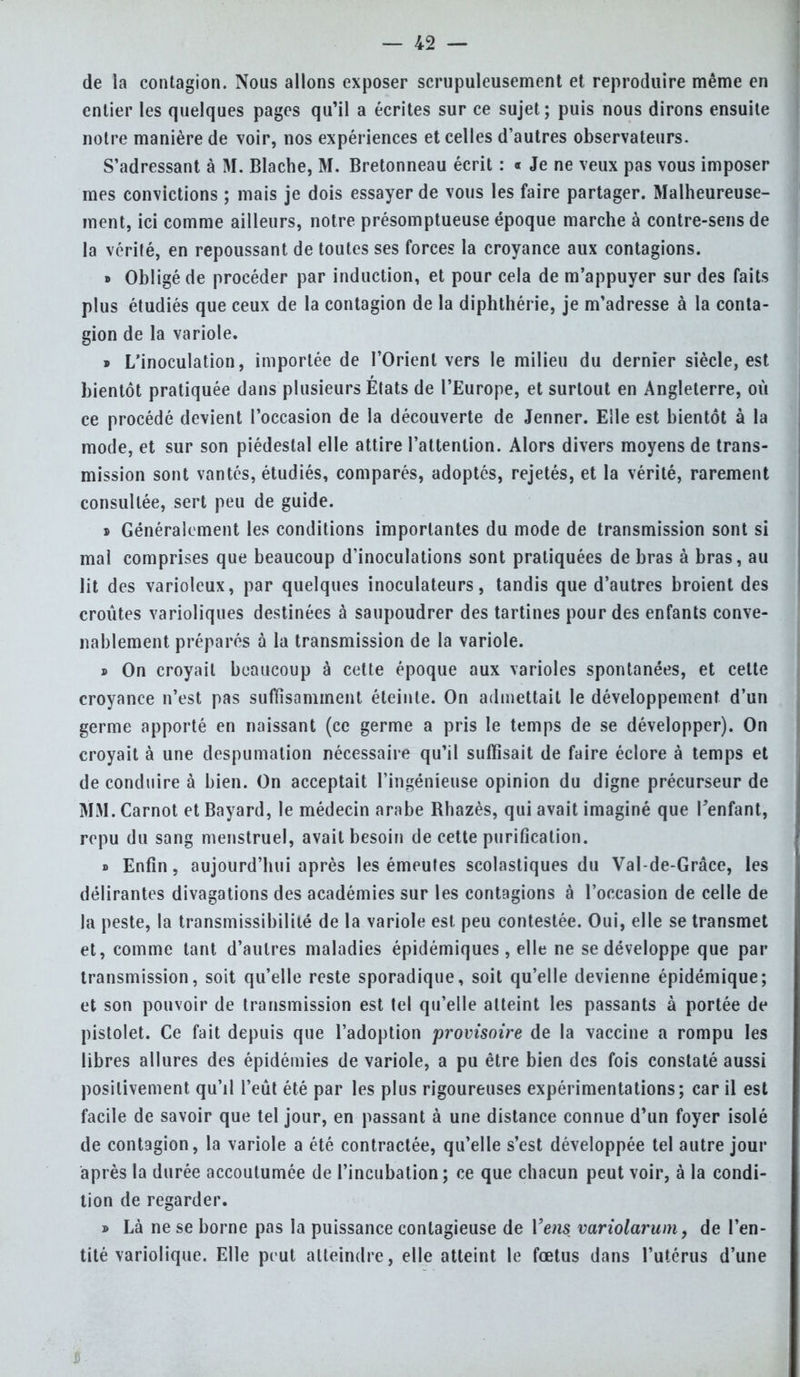 de la contagion. Nous allons exposer scrupuleusement et reproduire même en entier les quelques pages qu'il a écrites sur ce sujet; puis nous dirons ensuite notre manière de voir, nos expériences et celles d'autres observateurs. S'adressant à M. Blache, M. Bretonneau écrit : « Je ne veux pas vous imposer mes convictions ; mais je dois essayer de vous les faire partager. Malheureuse- ment, ici comme ailleurs, notre présomptueuse époque marche à contre-sens de la vérité, en repoussant de toutes ses forces la croyance aux contagions. » Obligé de procéder par induction, et pour cela de m'appuyer sur des faits plus étudiés que ceux de la contagion de la diphthérie, je m'adresse à la conta- gion de la variole. » L'inoculation, importée de l'Orient vers le milieu du dernier siècle, est bientôt pratiquée dans plusieurs États de l'Europe, et surtout en Angleterre, où ce procédé devient l'occasion de la découverte de Jenner. Elle est bientôt à la mode, et sur son piédestal elle attire l'attention. Alors divers moyens de trans- mission sont vantés, étudiés, comparés, adoptés, rejetés, et la vérité, rarement consultée, sert peu de guide. » Généralement les conditions importantes du mode de transmission sont si mal comprises que beaucoup d'inoculations sont pratiquées de bras à bras, au lit des varioleux, par quelques inoculateurs, tandis que d'autres broient des croûtes varioliques destinées à saupoudrer des tartines pour des enfants conve- nablement préparés à la transmission de la variole. s On croyait beaucoup à cette époque aux varioles spontanées, et cette croyance n'est pas suffisamment éteinte. On admettait le développement d'un germe apporté en naissant (ce germe a pris le temps de se développer). On croyait à une despumation nécessaire qu'il suffisait de faire éclore à temps et de conduire à bien. On acceptait l'ingénieuse opinion du digne précurseur de MM. Carnot et Bayard, le médecin arabe Rhazès, qui avait imaginé que l'enfant, repu du sang menstruel, avait besoin de cette purification. » Enfin, aujourd'hui après les émeutes scolastiques du Val-de-Grâce, les délirantes divagations des académies sur les contagions à l'occasion de celle de la peste, la transmissibilité de la variole est peu contestée. Oui, elle se transmet et, comme tant d'autres maladies épidémiques , elle ne se développe que par transmission, soit qu'elle reste sporadique, soit qu'elle devienne épidémique; et son pouvoir de transmission est tel qu'elle atteint les passants à portée de pistolet. Ce fait depuis que l'adoption provisoire de la vaccine a rompu les libres allures des épidémies de variole, a pu être bien des fois constaté aussi positivement qu'il l'eût été par les plus rigoureuses expérimentations; car il est facile de savoir que tel jour, en passant à une distance connue d'un foyer isolé de contagion, la variole a été contractée, qu'elle s'est développée tel autre jour après la durée accoutumée de l'incubation; ce que chacun peut voir, à la condi- tion de regarder. » Là ne se borne pas la puissance contagieuse de Vens variolarum, de l'en- tité variolique. Elle peut atteindre, elle atteint le fœtus dans l'utérus d'une s