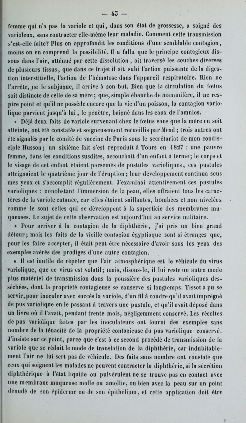 femme qui n'a pas la variole et qui, dans son état de grossesse, a soigné des varioleux, sans contracter elle-même leur maladie. Comment cette transmission s'est-elle faite? Plus on approfondit les conditions d'une semblable contagion, moins on en comprend la possibilité. Il a fallu que le principe contagieux dis- sous dans l'air, atténué par cette dissolution , ait traversé les couches diverses de plusieurs tissus, que dans ce trajet il ait subi l'action puissante de la diges- tion interstitielle, l'action de l'hématose dans l'appareil respiratoire. Rien ne l'arrête, ne le subjugue, il arrive à son but. Bien que la circulation du fœtus soit distincte de celle de sa mère ; que, simple ébauche de mammifère, il ne res- pire point et qu'il ne possède encore que la vie d'un poisson, la contagion vario- lique parvient jusqu'à lui, le pénètre, baigné dans les eaux de l'amnios. » Déjà deux faits de variole survenant chez le fœtus sans que la mère en soit atteinte, ont été constatés et soigneusement recueillis par Mead ; trois autres ont été signalés par le comité de vaccine de Paris sous le secrétariat de mon condis- ciple Husson; un sixième fait s'est reproduit à Tours en 4827 : une pauvre femme, dans les conditions susdites, accouchait d'un enfant à terme; le corps et le visage de cet enfant étaient parsemés de pustules varioliques, ces pustules atteignaient le quatrième jour de l'éruption ; leur développement continua sous mes yeux et s'accomplit régulièrement. J'examinai attentivement ces pustules varioliques : nonobstant l'immersion de la peau, elles offraient tous les carac- tères de la variole cutanée, car elles étaient saillantes, bombées et non nivelées comme le sont celles qui se développent à la superficie des membranes mu- queuses. Le sujet de celte observation est aujourd'hui au service militaire. » Pour arriver à la contagion de la diphthérie, j'ai pris un bien grand détour; mais les faits de la vieille contagion égyptiaque sont si étranges que, pour les faire accepter, il était peut-être nécessaire d'avoir sous les yeux des exemples avérés des prodiges d'une autre contagion. » Il est inutile de répéter que l'air atmosphérique est le véhicule du virus variolique, que ce virus est volatil; mais, disons-le, il lui reste un autre mode plus matériel de transmission dans la poussière des pustules varioliques des- séchées, dont la propriété contagieuse se conserve si longtemps. ïissot a pu se servir, pour inoculer avec succès la variole, d'un fil à coudre qu'il avait imprégné de pus variolique en le passant à travers une pustule, et qu'il avait déposé dans un livre où il l'avait, pendant trente mois, négligemment conservé. Les récoltes de pus variolique faites par les inoculateurs ont fourni des exemples sans nombre de la ténacité de la propriété contagieuse du pus variolique conservé. J'insiste sur ce point, parce que c'est à ce second procédé de transmission de la variole que se réduit le mode de translation de la diphthérie, car indubitable- ment l'air ne lui sert pas de véhicule. Des faits sans nombre ont constaté que ceux qui soignent les malades ne peuvent contracter la diphthérie, si la sécrétion diphthérique à l'état liquide ou pulvérulent ne se trouve pas en contact avec une membrane muqueuse molle ou amollie, ou bien avec la peau sur un point dénudé de son épiderme ou de son épithélium, et celte application doit être
