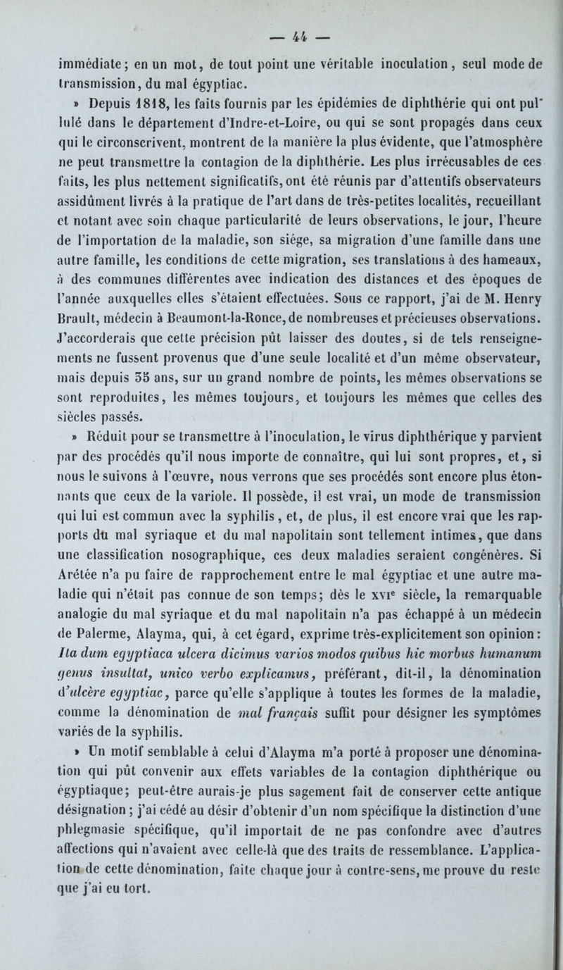 immédiate; en un mot, de tout point une véritable inoculation, seul mode de transmission, du mal égyptiac. » Depuis 1818, les faits fournis par les épidémies de diphthérie qui ont pul lulé dans le département d'Indre-et-Loire, ou qui se sont propagés dans ceux qui le circonscrivent, montrent de la manière la plus évidente, que l'atmosphère ne peut transmettre la contagion de la diphthérie. Les plus irrécusables de ces faits, les plus nettement significatifs, ont été réunis par d'attentifs observateurs assidûment livrés à la pratique de Part dans de très-petites localités, recueillant et notant avec soin chaque particularité de leurs observations, le jour, l'heure de l'importation de la maladie, son siège, sa migration d'une famille dans une autre famille, les conditions de cette migration, ses translations à des hameaux, à des communes différentes avec indication des distances et des époques de l'année auxquelles elles s'étaient effectuées. Sous ce rapport, j'ai de M. Henry Brault, médecin à Beaumont-la-Ronce,de nombreuses et précieuses observations. J'accorderais que cette précision pût laisser des doutes, si de tels renseigne- ments ne fussent provenus que d'une seule localité et d'un même observateur, mais depuis 55 ans, sur un grand nombre de points, les mêmes observations se sont reproduites, les mêmes toujours., et toujours les mêmes que celles des siècles passés. » Réduit pour se transmettre à l'inoculation, le virus diphthérique y parvient par des procédés qu'il nous importe de connaître, qui lui sont propres, et, si nous le suivons à l'œuvre, nous verrons que ses procédés sont encore plus éton- nants que ceux de la variole. Il possède, il est vrai, un mode de transmission qui lui est commun avec la syphilis, et, de plus, il est encore vrai que les rap- ports dti mal syriaque et du mal napolitain sont tellement intimes, que dans une classification nosographique, ces deux maladies seraient congénères. Si Arétée n'a pu faire de rapprochement entre le mal égyptiac et une autre ma- ladie qui n'était pas connue de son temps; dès le xvie siècle, la remarquable analogie du mal syriaque et du mal napolitain n'a pas échappé à un médecin de Palerme, Alayma, qui, à cet égard, exprime très-explicitement son opinion : Ha dum egyptiaca ulcéra dicimus varios modos quibus hic morbus humanum genm i?isultat, unico verbo explicamus, préférant, dit-il, la dénomination û'ulcère égyptiac, parce qu'elle s'applique à toutes les formes de la maladie, comme la dénomination de mal français suffit pour désigner les symptômes variés de la syphilis. » Un motif semblable à celui d'AIayma m'a porté à proposer une dénomina- tion qui pût convenir aux effets variables de la contagion diphthérique ou égyptiaque; peut-être aurais-je plus sagement fait de conserver cette antique désignation ; j'ai cédé au désir d'obtenir d'un nom spécifique la distinction d'une phlegmasie spécifique, qu'il importait de ne pas confondre avec d'autres affections qui n'avaient avec celle-là que des traits de ressemblance. L'applica- tion de cette dénomination, faite chaque jour à contre-sens, me prouve du reste que j'ai eu tort.