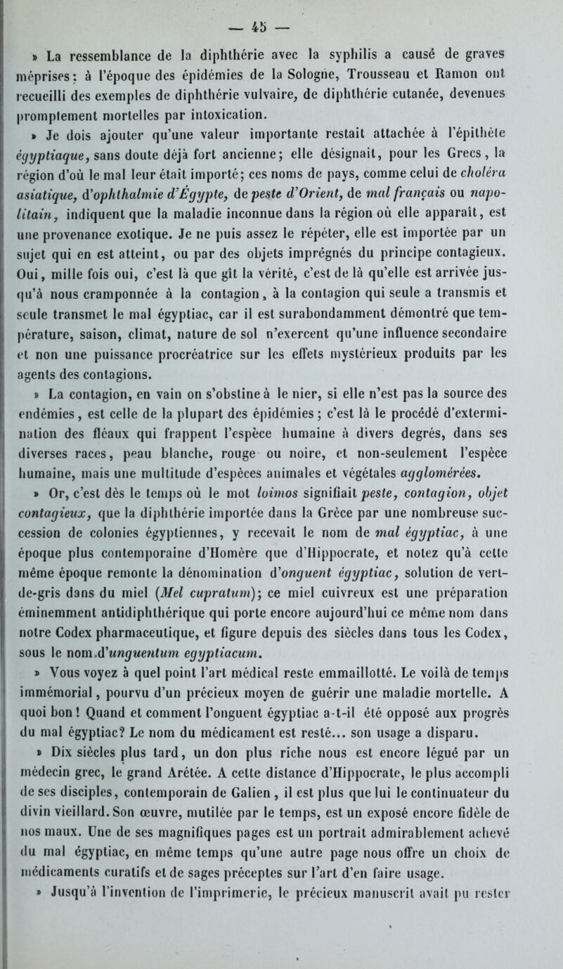 » La ressemblance de la diphthérie avec la syphilis a causé de graves méprises: à l'époque des épidémies de la Sologne, Trousseau et Ramon ont recueilli des exemples de diphthérie vulvaire, de diphthérie cutanée, devenues promptement mortelles par intoxication. » Je dois ajouter qu'une valeur importante restait attachée à Pépithète ègyptiaque, sans doute déjà fort ancienne; elle désignait, pour les Grecs, la région d'où le mal leur était importé; ces noms de pays, comme celui de choléra asiatique, d'ophthalmie d'Égypte, de peste d'Orient, de mal français ou napo- litain, indiquent que la maladie inconnue dans la région où elle apparaît, est une provenance exotique. Je ne puis assez le répéter, elle est importée par un sujet qui en est atteint, ou par des objets imprégnés du principe contagieux. Oui, mille fois oui, c'est là que gît la vérité, c'est de là qu'elle est arrivée jus- qu'à nous cramponnée à la contagion, à la contagion qui seule a transmis et seule transmet le mal égyptiac, car il est surabondamment démontré que tem- pérature, saison, climat, nature de sol n'exercent qu'une influence secondaire et non une puissance procréatrice sur les effets mystérieux produits par les agents des contagions. » La contagion, en vain on s'obstine à le nier, si elle n'est pas la source des endémies, est celle de la plupart des épidémies ; c'est là le procédé d'extermi- nation des fléaux qui frappent l'espèce humaine à divers degrés, dans ses diverses races, peau blanche, rouge ou noire, et non-seulement l'espèce humaine, mais une multitude d'espèces animales et végétales agglomérées, » Or, c'est dès le temps où le mot loimos signifiait peste, contagion, objet contagieux, que la diphthérie importée dans la Grèce par une nombreuse suc- cession de colonies égyptiennes, y recevait le nom de mal égyptiac, à une époque plus contemporaine d'Homère que d'Hippocrate, et notez qu'à cette même époque remonte la dénomination d'onguent égyptiac, solution de vert- de-gris dans du miel (Mel cupratum); ce miel cuivreux est une préparation éminemment antidiphthérique qui porte encore aujourd'hui ce même nom dans notre Codex pharmaceutique, et figure depuis des siècles dans tous les Codex, sous le nom.d'unguentum egyptiacum. » Vous voyez à quel point l'art médical reste emmaillotté. Le voilà de temps immémorial, pourvu d'un précieux moyen de guérir une maladie mortelle. A quoi bon ! Quand et comment l'onguent égyptiac a-t-il été opposé aux progrès du mal égyptiac? Le nom du médicament est resté... son usage a disparu. » Dix siècles plus tard, un don plus riche nous est encore légué par un médecin grec, le grand Arétée. A cette distance d'Hippocrate, le plus accompli de ses disciples, contemporain de Galien , il est plus que lui le continuateur du divin vieillard. Son œuvre, mutilée par le temps, est un exposé encore fidèle de nos maux. Une de ses magnifiques pages est un portrait admirablement achevé du mal égyptiac, en même temps qu'une autre page nous offre un choix de médicaments curatifs et de sages préceptes sur l'art d'en faire usage. » Jusqu'à l'invention de l'imprimerie, le précieux manuscrit avait pu rester