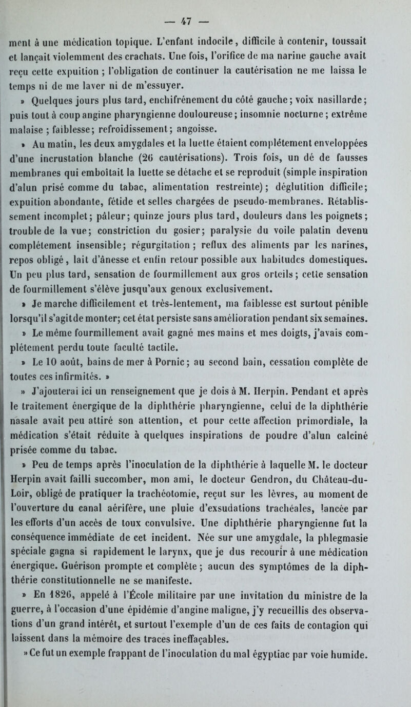 mont à une médication topique. L'enfant indocile, difficile à contenir, toussait et lançait violemment des crachats. Une fois, l'orifice de ma narine gauche avait reçu celte expuition ; l'obligation de continuer la cautérisation ne me laissa le temps ni de me laver ni de m'essuyer. » Quelques jours plus tard, enchifrénemcnt du côté gauche; voix nasillarde; puis tout à coup angine pharyngienne douloureuse; insomnie nocturne; extrême malaise ; faiblesse; refroidissement; angoisse. » Au malin, les deux amygdales et la luette étaient complètement enveloppées d'une incrustation blanche (20 cautérisations). Trois fois, un dé de fausses membranes qui emboîtait la luette se détache et se reproduit (simple inspiration d'alun prisé comme du tabac, alimentation restreinte); déglutition difficile; expuition abondante, fétide et selles chargées de pseudo-membranes. Rétablis- sement incomplet; pâleur; quinze jours plus tard, douleurs dans les poignets; trouble de la vue; constriction du gosier; paralysie du voile palatin devenu complètement insensible; régurgitation; reflux des aliments par les narines, repos obligé, lait d'ânesse et enfin retour possible aux habitudes domestiques. Un peu plus tard, sensation de fourmillement aux gros orteils; cette sensation de fourmillement s'élève jusqu'aux genoux exclusivement. » Je marche difficilement et très-lentement, ma faiblesse est surtout pénible lorsqu'il s'agitde monter; cet état persiste sans amélioration pendant six semaines. » Le même fourmillement avait gagné mes mains et mes doigts, j'avais com- plètement perdu toute faculté tactile. » Le 10 août, bains de mer à Pornic; au second bain, cessation complète de toutes ces infirmités. » » J'ajouterai ici un renseignement que je dois à M. Herpin. Pendant et après le traitement énergique de la diphlhérie pharyngienne, celui de la diphthérie nasale avait peu attiré son attention, et pour cette affection primordiale, la médication s'était réduite à quelques inspirations de poudre d'alun calciné prisée comme du tabac. » Peu de temps après l'inoculation de la diphthérie à laquelle M. le docteur Herpin avait failli succomber, mon ami, le docteur Gendron, du Château-du- Loir, obligé de pratiquer la trachéotomie, reçut sur les lèvres, au moment de l'ouverture du canal aérifère, une pluie d'exsudations trachéales, lancée par les efforts d'un accès de toux convulsive. Une diphthérie pharyngienne fut la conséquence immédiate de cet incident. Née sur une amygdale, la phlegmasie spéciale gagna si rapidement le larynx, que je dus recourir à une médication énergique. Guérison prompte et complète ; aucun des symptômes de la diph- thérie constitutionnelle ne se manifeste. » En 182G, appelé à l'École militaire par une invitation du ministre de la guerre, à l'occasion d'une épidémie d'angine maligne, j'y recueillis des observa- tions d'un grand intérêt, et surtout l'exemple d'un de ces faits de contagion qui laissent dans la mémoire des traces ineffaçables. » Ce fut un exemple frappant de l'inoculation du mal égyptiac par voie humide.