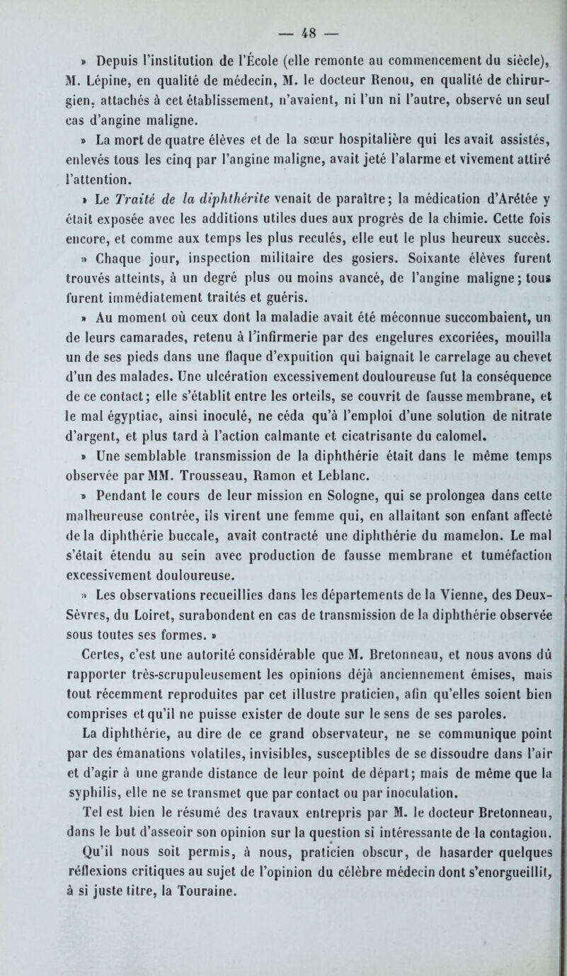 » Depuis l'institution de l'École (elle remonte au commencement du siècle), M. Lépine, en qualité de médecin, M. le docteur Renou, en qualité de chirur- gien, attachés à cet établissement, n'avaient, ni l'un ni l'autre, observé un seul cas d'angine maligne. » La mort de quatre élèves et de la sœur hospitalière qui les avait assistés, enlevés tous les cinq par l'angine maligne, avait jeté l'alarme et vivement attiré l'attention. » Le Traité de la diphthérite venait de paraître; la médication d'Arétée y était exposée avec les additions utiles dues aux progrès de la chimie. Cette fois encore, et comme aux temps les plus reculés, elle eut le plus heureux succès. » Chaque jour, inspection militaire des gosiers. Soixante élèves furent trouvés atteints, à un degré plus ou moins avancé, de l'angine maligne; tous furent immédiatement traités et guéris. » Au moment où ceux dont la maladie avait été méconnue succombaient, un de leurs camarades, retenu à Finfirmerie par des engelures excoriées, mouilla un de ses pieds dans une flaque d'expuition qui baignait le carrelage au chevet d'un des malades. Une ulcération excessivement douloureuse fut la conséquence de ce contact; elle s'établit entre les orteils, se couvrit de fausse membrane, et le mal égyptiac, ainsi inoculé, ne céda qu'à l'emploi d'une solution de nitrate d'argent, et plus tard à l'action calmante et cicatrisante du calomel. » Une semblable transmission de la diphthérie était dans le même temps observée par MM. Trousseau, Ramon et Leblanc. » Pendant le cours de leur mission en Sologne, qui se prolongea dans celte malheureuse contrée, ils virent une femme qui, en allaitant son enfant affecté de la diphthérie buccale, avait contracté une diphthérie du mamelon. Le mal s'était étendu au sein avec production de fausse membrane et tuméfaction excessivement douloureuse. » Les observations recueillies dans les départements de la Vienne, des Deux- Sèvres, du Loiret, surabondent en cas de transmission de la diphthérie observée sous toutes ses formes. » Certes, c'est une autorité considérable que M. Rretonneau, et nous avons dû rapporter très-scrupuleusement les opinions déjà anciennement émises, muis tout récemment reproduites par cet illustre praticien, afin qu'elles soient bien comprises et qu'il ne puisse exister de doute sur le sens de ses paroles. La diphthérie, au dire de ce grand observateur, ne se communique point par des émanations volatiles, invisibles, susceptibles de se dissoudre dans l'air et d'agir à une grande distance de leur point de départ; mais de même que la syphilis, elle ne se transmet que par contact ou par inoculation. Tel est bien le résumé des travaux entrepris par M. le docteur Rretonneau, dans le but d'asseoir son opinion sur la question si intéressante de la contagion. Qu'il nous soit permis, à nous, praticien obscur, de hasarder quelques réflexions critiques au sujet de l'opinion du célèbre médecin dont s'enorgueillit, à si juste titre, la Touraine.