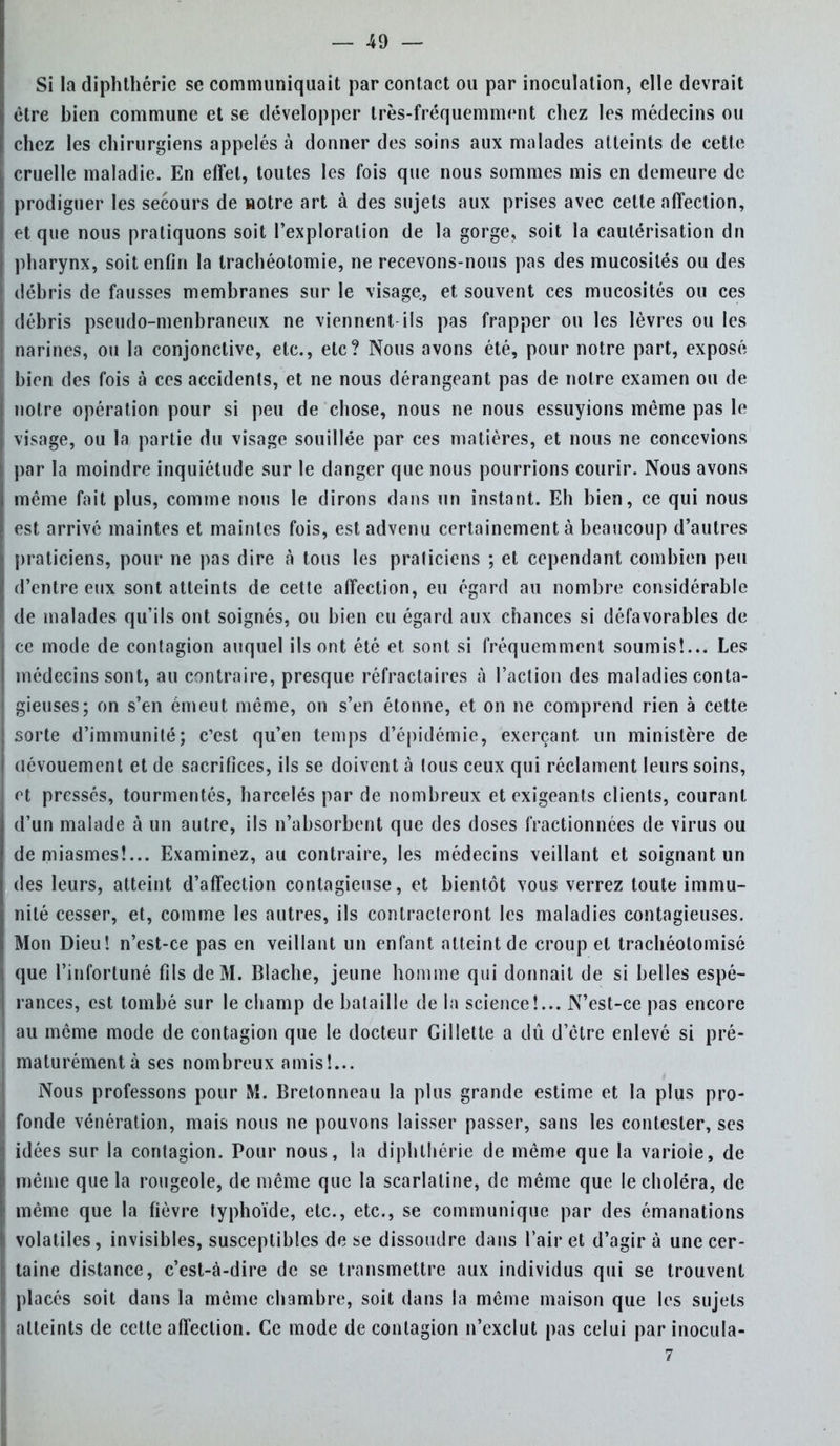 Si la diphthérie se communiquait par contact ou par inoculation, elle devrait être bien commune et se développer très-fréquemment chez les médecins ou chez les chirurgiens appelés à donner des soins aux malades atteints de cette cruelle maladie. En effet, toutes les fois que nous sommes mis en demeure de prodiguer les secours de Hotre art à des sujets aux prises avec cette affection, et que nous pratiquons soit l'exploration de la gorge, soit la cautérisation dn pharynx, soit enfin la trachéotomie, ne recevons-nous pas des mucosités ou des débris de fausses membranes sur le visage, et souvent ces mucosités ou ces débris pseudo-menbraneux ne viennent ils pas frapper ou les lèvres ou les narines, ou la conjonctive, etc., etc? Nous avons été, pour notre part, exposé bien des fois à ces accidents, et ne nous dérangeant pas de notre examen ou de notre opération pour si peu de chose, nous ne nous essuyions même pas le visage, ou la partie du visage souillée par ces matières, et nous ne concevions par la moindre inquiétude sur le danger que nous pourrions courir. Nous avons même fait plus, comme nous le dirons dans un instant. Eh bien, ce qui nous est arrivé maintes et maintes fois, est advenu certainement à beaucoup d'autres praticiens, pour ne pas dire à tous les praticiens ; et cependant combien peu d'entre eux sont atteints de cette affection, eu égard au nombre considérable de malades qu'ils ont soignés, ou bien eu égard aux chances si défavorables de ce mode de contagion auquel ils ont été et sont si fréquemment soumis!... Les médecins sont, au contraire, presque réfractaires à l'action des maladies conta- gieuses; on s'en émeut même, on s'en étonne, et on ne comprend rien à cette sorte d'immunité; c'est qu'en temps d'épidémie, exerçant un ministère de dévouement et de sacrifices, ils se doivent à lous ceux qui réclament leurs soins, et pressés, tourmentés, harcelés par de nombreux et exigeants clients, courant d'un malade à un autre, ils n'absorbent que des doses fractionnées de virus ou de miasmes!... Examinez, au contraire, les médecins veillant et soignant un des leurs, atteint d'affection contagieuse, et bientôt vous verrez toute immu- nité cesser, et, comme les autres, ils contracteront les maladies contagieuses. Mon Dieu! n'est-ce pas en veillant un enfant atteint de croup et trachéotomisé que l'infortuné fils de M. Blache, jeune homme qui donnait de si belles espé- rances, est tombé sur le champ de bataille de la science!... N'est-ce pas encore au même mode de contagion que le docteur Gillette a dû d'être enlevé si pré- maturément à ses nombreux amis!... Nous professons pour M. Bretonneau la plus grande estime et la plus pro- fonde vénération, mais nous ne pouvons laisser passer, sans les contester, ses idées sur la contagion. Pour nous, la diphthérie de même que la varioie, de même que la rougeole, de même que la scarlatine, de même que le choléra, de même que la fièvre typhoïde, etc., etc., se communique par des émanations volatiles, invisibles, susceptibles de se dissoudre dans l'air et d'agir à une cer- taine distance, c'est-à-dire de se transmettre aux individus qui se trouvent placés soit dans la même chambre, soit dans la même maison que les sujets atteints de cette affection. Ce mode de contagion n'exclut pas celui par inocula- 7