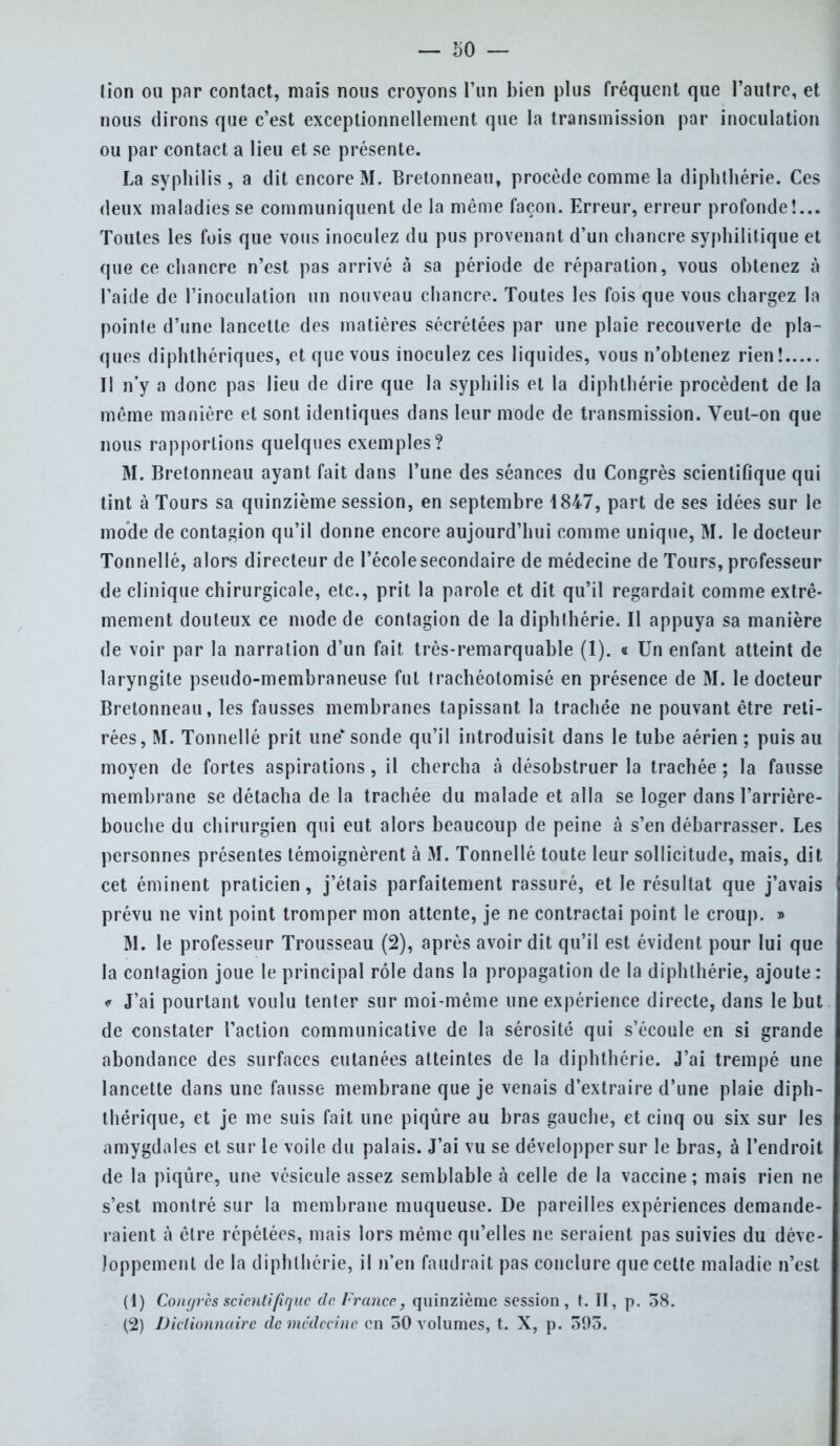 — 50 — lion ou par contact, mais nous croyons l'un bien plus fréquent que l'autre, et nous dirons que c'est exceptionnellement que la transmission par inoculation ou par contact a lieu et se présente. La syphilis, a dit encore M. Bretonneau, procède comme la diphthérie. Ces deux maladies se communiquent de la même façon. Erreur, erreur profonde!... Toutes les fois que vous inoculez du pus provenant d'un chancre syphilitique et que ce chancre n'est pas arrivé à sa période de réparation, vous obtenez à l'aide de l'inoculation un nouveau chancre. Toutes les fois que vous chargez la pointe d'une lancette des matières sécrétées par une plaie recouverte de pla- ques diphthériques, et que vous inoculez ces liquides, vous n'obtenez rien! Il n'y a donc pas lieu de dire que la syphilis et la diphthérie procèdent de la même manière et sont identiques dans leur mode de transmission. Veut-on que nous rapportions quelques exemples? M. Bretonneau ayant fait dans l'une des séances du Congrès scientifique qui tint à Tours sa quinzième session, en septembre 1847, part de ses idées sur le mode de contagion qu'il donne encore aujourd'hui comme unique, M. le docteur Tonnellé, alors directeur de l'école secondaire de médecine de Tours, professeur de clinique chirurgicale, etc., prit la parole et dit qu'il regardait comme extrê- mement douteux ce mode de contagion de la diphthérie. Il appuya sa manière de voir par la narration d'un fait très-remarquable (1). « Un enfant atteint de laryngite pseudo-membraneuse fut trachéotomisé en présence de M. le docteur Bretonneau, les fausses membranes tapissant la trachée ne pouvant être reti- rées, M. Tonnellé prit unesonde qu'il introduisit dans le tube aérien; puis au moyen de fortes aspirations, il chercha à désobstruer la trachée ; la fausse membrane se détacha de la trachée du malade et alla se loger dans l'arrière- bouche du chirurgien qui eut alors beaucoup de peine à s'en débarrasser. Les personnes présentes témoignèrent à M. Tonnellé toute leur sollicitude, mais, dit cet éminent praticien, j'étais parfaitement rassuré, et le résultat que j'avais prévu ne vint point tromper mon attente, je ne contractai point le croup. » M. le professeur Trousseau (2), après avoir dit qu'il est évident pour lui que la contagion joue le principal rôle dans la propagation de la diphthérie, ajoute : < J'ai pourtant voulu tenter sur moi-même une expérience directe, dans le but de constater l'action communicative de la sérosité qui s'écoule en si grande abondance des surfaces cutanées atteintes de la diphthérie. J'ai trempé une lancette dans une fausse membrane que je venais d'extraire d'une plaie diph- thérique, et je me suis fait une piqûre au bras gauche, et cinq ou six sur les amygdales et sur le voile du palais. J'ai vu se développer sur le bras, à l'endroit de la piqûre, une vésicule assez semblable à celle de la vaccine; mais rien ne s'est montré sur la membrane muqueuse. De pareilles expériences demande- raient à être répétées, mais lors même qu'elles ne seraient pas suivies du déve- loppement de la diphthérie, il n'en faudrait pas conclure que cette maladie n'est (1) Congrès scientifique de France, quinzième session, t. II, p. 38.