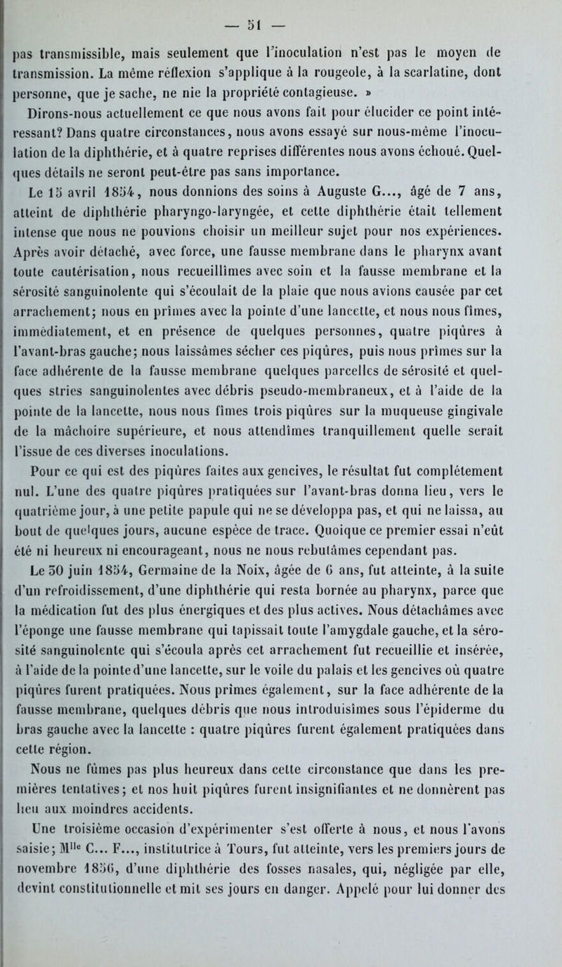 pas transmissible, mais seulement que l'inoculation n'est pas le moyen de transmission. La même réflexion s'applique à la rougeole, à la scarlatine, dont personne, que je sache, ne nie la propriété contagieuse. » Dirons-nous actuellement ce que nous avons fait pour élucider ce point inté- ressant? Dans quatre circonstances, nous avons essayé sur nous-même l'inocu- lation de la diphthérie, et à quatre reprises différentes nous avons échoué. Quel- ques détails ne seront peut-être pas sans importance. Le 15 avril 1854, nous donnions des soins à Auguste G..., âgé de 7 ans, atteint de diphthérie pharyngo-laryngée, et cette diphthérie était tellement intense que nous ne pouvions choisir un meilleur sujet pour nos expériences. Après avoir détaché, avec force, une fausse membrane dans le pharynx avant toute cautérisation, nous recueillîmes avec soin et la fausse membrane et la sérosité sanguinolente qui s'écoulait de la plaie que nous avions causée par cet arrachement; nous en prîmes avec la pointe d'une lancette, et nous nous fîmes, immédiatement, et en présence de quelques personnes, quatre piqûres à l'avant-bras gauche; nous laissâmes sécher ces piqûres, puis nous prîmes sur la face adhérente de la fausse membrane quelques parcelles de sérosité et quel- ques stries sanguinolentes avec débris pseudo-membraneux, et à l'aide de la pointe de la lancette, nous nous fîmes trois piqûres sur la muqueuse gingivale de la mâchoire supérieure, et nous attendîmes tranquillement quelle serait l'issue de ces diverses inoculations. Pour ce qui est des piqûres faites aux gencives, le résultat fut complètement nul. L'une des quatre piqûres pratiquées sur l'avant-bras donna lieu, vers le quatrième jour, à une petite papule qui ne se développa pas, et qui ne laissa, au bout de quelques jours, aucune espèce de trace. Quoique ce premier essai n'eût été ni heureux ni encourageant, nous ne nous rebutâmes cependant pas. Le 30 juin 1854, Germaine de la Noix, âgée de G ans, fut atteinte, à la suite d'un refroidissement, d'une diphthérie qui resta bornée au pharynx, parce que la médication fut des plus énergiques et des plus actives. Nous détachâmes avec l'éponge une fausse membrane qui tapissait toute l'amygdale gauche, et la séro- sité sanguinolente qui s'écoula après cet arrachement fut recueillie et insérée, à l'aide de la pointed'une lancette, sur le voile du palais et les gencives où quatre piqûres furent pratiquées. Nous primes également, sur la face adhérente de la fausse membrane, quelques débris que nous introduisîmes sous l'épidémie du bras gauche avec la lancette : quatre piqûres furent également pratiquées dans cette région. Nous ne fûmes pas plus heureux dans cette circonstance que dans les pre- mières tentatives; et nos huit piqûres furent insignifiantes et ne donnèrent pas lieu aux moindres accidents. Une troisième occasion d'expérimenter s'est offerte à nous, et nous l'avons saisie; Mlle C... F..., institutrice à Tours, fut atteinte, vers les premiers jours de novembre 4850, d'une diphthérie des fosses nasales, qui, négligée par elle, devint constitutionnelle et mil ses jours en danger. Appelé pour lui donner des