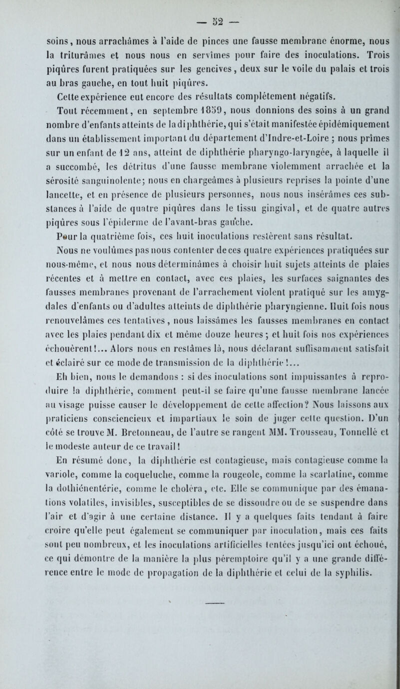 soins, nous arrachâmes à l'aide de pinces une fausse membrane énorme, nous la triturâmes et nous nous en servîmes pour faire des inoculations. Trois piqûres furent pratiquées sur les gencives, deux sur le voile du palais et trois au bras gauche, en tout huit piqûres. Celte expérience eut encore des résultats complètement négatifs. Tout récemment, en septembre 1859, nous donnions des soins à un grand nombre d'enfants atteints de la diphlhérie, qui s'était manifestée épidémiquement dans un établissement important du département d'Indre-et-Loire ; nous prîmes sur un enfant de 12 ans, atteint de diphlhérie pharyngo-laryngée, à laquelle il a succombé, les détritus d'une fausse membrane violemment arrachée et la sérosité sanguinolente; nous en chargeâmes à plusieurs reprises la pointe d'une lancette, et en présence de plusieurs personnes, nous nous insérâmes ces sub- stances à l'aide de quatre piqûres dans le tissu gingival, et de quatre autres piqûres sous l'épiderme de l'avant-bras gauche. Peur la quatrième fois, ces huit inoculations restèrent sans résultat. Nous ne voulûmes pas nous contenter de ces quatre expériences pratiquées sur nous-même, et nous nous déterminâmes à choisir huit sujets atteints de plaies récentes et à mettre en contact, avec ces plaies, les surfaces saignantes des fausses membranes provenant de l'arrachement violent pratiqué sur les amyg- dales d'enfants ou d'adultes atteints de diphlhérie pharyngienne. Huit fois nous renouvelâmes ces tentatives, nous laissâmes les fausses membranes en contact avec les plaies pendant dix et même douze heures ; et huit fois nos expériences échouèrent!... Alors nous en restâmes là, nous déclarant suffisamment satisfait et éclairé sur ce mode de transmission de la diphlhérie !... Eh bien, nous le demandons : si des inoculations sont impuissantes à repro- duire !a diphlhérie, comment peut-il se faire qu'une fausse membrane lancée au visage puisse causer le développement de celte affeclion? Nous laissons aux praticiens consciencieux et impartiaux le soin de juger celle question. D'un côté se trouve M. Bretonneau, de l'autre se rangent MM. Trousseau, Tonnelle et le modeste auteur de ce travail ! En résumé donc, la diphlhérie est contagieuse, mais contagieuse comme la variole, comme la coqueluche, comme la rougeole, comme la scarlatine, comme la dolhiénentérie, comme le choléra, etc. Elle se communique par des émana- tions volatiles, invisibles, susceptibles de se dissoudre ou de se suspendre dans l'air et d'agir à une certaine dislance. Il y a quelques faits tendant à faire croire qu'elle peut également se communiquer par inoculation, mais ces faits sont peu nombreux, et les inoculations artificielles tentées jusqu'ici ont échoué, ce qui démontre de la manière la plus péremptoire qu'il y a une grande diffé- rence entre le mode de propagation de la diphthérie et celui de la syphilis.