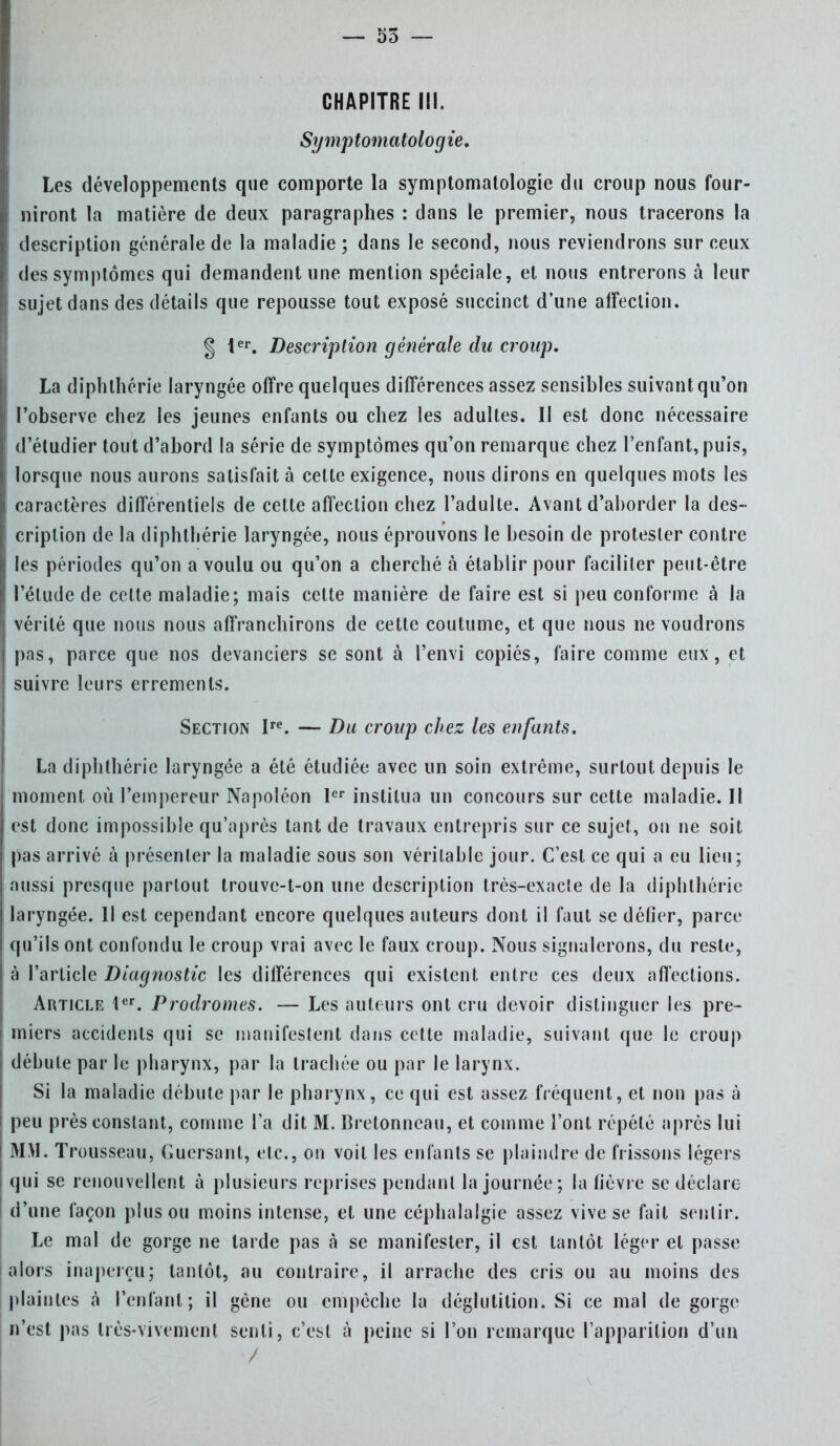 — 55 — CHAPITRE III. Symptomatologie. Les développements que comporte la symptomatologie du croup nous four- niront la matière de deux paragraphes : dans le premier, nous tracerons la description générale de la maladie; dans le second, nous reviendrons sur ceux La diphlhérie laryngée offre quelques différences assez sensibles suivant qu'on l'observe chez les jeunes enfants ou chez les adultes. Il est donc nécessaire d'étudier tout d'abord la série de symptômes qu'on remarque chez l'enfant, puis, lorsque nous aurons satisfait à cette exigence, nous dirons en quelques mots les caractères différentiels de cette affection chez l'adulte. Avant d'aborder la des- cription de la diphthérie laryngée, nous éprouvons le besoin de protester contre les périodes qu'on a voulu ou qu'on a cherché à établir pour faciliter peut-être l'élude de celte maladie; mais cette manière de faire est si peu conforme à la vérité que nous nous affranchirons de cette coutume, et que nous ne voudrons pas, parce que nos devanciers se sont à l'envi copiés, faire comme eux, et suivre leurs errements. La diphthérie laryngée a été étudiée avec un soin extrême, surtout depuis le moment où l'empereur Napoléon 1er institua un concours sur cette maladie. Il est donc impossible qu'après tant de travaux entrepris sur ce sujet, on ne soit pas arrivé à présenter la maladie sous son véritable jour. C'est ce qui a eu lieu; aussi presque partout trouve-t-on une description très-exacte de la diphthérie laryngée. Il est cependant encore quelques auteurs dont il faut se défier, parce qu'ils ont confondu le croup vrai avec le faux croup. Nous signalerons, du reste, à l'article Diagnostic les différences qui existent entre ces deux affections. Article 1er. Prodromes. — Les auteurs ont cru devoir distinguer les pre- miers accidents qui se manifestent dans cette maladie, suivant que le croup débute par le pharynx, par la trachée ou par le larynx. Si la maladie débute par le pharynx, ce qui est assez fréquent, et non pas à peu près constant, comme l'a dit M. Bretonneau, et comme l'ont répété après lui MM. Trousseau, Guersanl, etc., on voit les enfants se plaindre de (Vissons légers qui se renouvellent à plusieurs reprises pendant la journée; la fièvre se déclare d'une façon plus ou moins intense, et une céphalalgie assez vive se fait sentir. Le mal de gorge ne tarde pas à se manifester, il est tantôt léger et passe alors inaperçu; tantôt, au contraire, il arrache des cris ou au moins des plaintes à l'enfant; il gène ou empêche la déglutition. Si ce mal de gorge n'est pas très-vivement senti, c'est à peine si l'on remarque l'apparition d'un Section Ire . — Du croup chez les enfants.