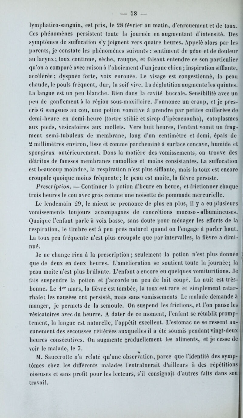 lymphatico-sanguin, est pris, le 28 février au matin, d'enrouement et de toux. Ces phénomènes persistent toute la journée en augmentant d'intensité. Des symptômes de suffocation s'y joignent vers quatre heures. Appelé alors par les parents, je constate les phénomènes suivants : sentiment de gène et de douleur au larynx; toux continue, sèche, rauque, et faisant entendre ce son particulier qu'on a comparé avec raison à l'aboiement d'un jeune chien ; inspiration sifflante, accélérée; dyspnée forte, voix enrouée. Le visage est congestionné, la peau chaude, le pouls fréquent, dur, la soif vive. La déglutition augmente les quintes. La langue est un peu blanche. Rien dans la cavité buccale. Sensibilité avec un peu de gonflement à la région sous-maxillaire. J'annonce un croup, et je pres- cris 6 sangsues au cou, une potion vomitive à prendre par petites cuillerées de demi-heure en demi-heure (tartre slibié et sirop d'ipécacuanha), cataplasmes aux pieds, vésicatoires aux mollets. Vers huit heures, l'enfant vomit un frag- ment semi-tubuleux de membrane, long d'un centimètre et demi, épais de 2 millimètres environ, lisse et comme parcheminé à surface concave, humide et spongieux antérieurement. Dans la matière des vomissements, on trouve des détritus de fausses membranes ramollies et moins consistantes. La suffocation est beaucoup moindre, la respiration n'est plus sifflante, mais la toux est encore croupale quoique moins fréquente; le peau est moite, la fièvre persiste. Prescription. — Continuer la potion d'heure en heure, et frictionner chaque trois heures le cou avec gros comme une noisette de pommade mercurielle. Le lendemain 29, le mieux se prononce de plus en plus, il y a eu plusieurs vomissements toujours accompagnés de concrétions mucoso - albumineuses. Quoique l'enfant parle à voix basse, sans doute pour ménager les efforts de la respiration, le timbre est à peu près naturel quand on l'engage à parler haut. La toux peu fréquente n'est plus croupale que par intervalles, la fièvre a dimi- nué. Je ne change rien à la prescription ; seulement la potion n'est plus donnée que de deux en deux heures. L'amélioration se soutient toute la journée; la peau moite n'est plus brûlante. L'enfant a encore eu quelques vomiturilions. Je fais suspendre la potion et j'accorde un peu de lait coupé. La nuit est très- bonne. Le 1er mars, la fièvre est tombée, la toux est rare et simplement catar- rhale; les nausées ont persisté, mais sans vomissements Le malade demande à manger, je permets de la semoule. On suspend les frictions, et l'on panse les vésicatoires avec du beurre. A dater de ce moment, l'enfant se rétablit promp- tement, la langue est naturelle, l'appétit excellent. L'estomac ne se ressent au- cunement des secousses réitérées auxquelles il a été soumis pendant vingt-deux heures consécutives. On augmente graduellement les aliments, et je cesse de voir le malade, le 5. M. Saucerotle n'a relaté qu'une observation, parce que l'identité des symp- tômes chez les différents malades l'entraînerait d'ailleurs à des répétitions oiseuses et sans profit pour les lecteurs, s'il consignait, d'autres faits dans son travail.