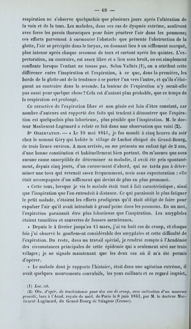 — 08 — respiration ne s'observe quelquefois que plusieurs jours après l'altération de la voix et de la toux. Les malades, dans ces cas de dyspnée extrême, soulèvent avec force les parois thoraciques pour faire pénétrer l'air dans les poumons; ces elïbrts parvenant à surmonter l'obstacle que présente l'obstruction de la glotte, l'air se précipite dans le larynx, en donnant lieu à un sifflement marqué, plus intense après chaque secousse de toux et surtout après les quintes. L'ex- pectoration, au contraire, est assez libre et a lieu sans bruit, ou est simplement ronflante lorsque l'enfant ne tousse pas. Selon Valleix (1), on a attribué cette différence entre l'inspiration et l'expiration, à ce que, dans la première, les bords de la glotte ont de la tendance à se porter l'un vers l'autre, et qu'ils s'éloi- gnent au contraire dans la seconde. La lenteur de l'expiration n'y serait-elle pas aussi pour quelque chose? Cela est d'autant plus probable, que ce temps de la respiration est prolongé. Ce caractère de l'expiration libre et non gênée est loin d'être constant, car nombre d'auteurs ont rapporté des faits qui tendent à démontrer que l'expira- tion est quelquefois plus laborieuse, plus pénible que l'inspiration. M. le doc- leur Maslieurat-Lagémard a relaté ce fait dans une observation que voici (2). 8e Observation.— t Le 10 mai 1841, je fus mandé à cinq heures du soir chez le nommé Géry qui habite le village de Luchat éloigné du Grand-Bourg, de trois lieues environ. A mon arrivée, on me présenta un enfant âgé de 2 ans, d'une bonne constitution et habituellement bien portant. On m'assura que sans aucune cause susceptible de déterminer sa maladie, il avait été pris spontané- ment, depuis cinq jours, d'un enrouement d'abord, qui ne larda pas à déter- miner une toux qui revenait assez fréquemment, mais sans expectoration : elle était accompagnée d'un sifflement qui devint de plus en plus prononcé. » Celte toux, lorsque je vis le malade était tout à fait caractéristique, ainsi que l'inspiration que l'on entendait à distance. Ce qui paraissait le plus fatiguer le petit malade, c'étaient les efforts prodigieux qu'il était obligé de faire pour expulser l'air qu'il avait introduit à grand'peine dans les poumons. En un mot, l'expiration paraissait êlre plus laborieuse que l'inspiration. Les amygdales étaient tuméfiées et couvertes de fausses membranes. » Depuis le 4 février jusqu'au 1 o mars, j'ai vu huit cas de croup, et chaque fois j'ai observé le gonflement considérable des amygdales et celle difficulté de l'expiration. Du reste, dans un travail spécial, je rendrai compte à l'Académie des circonstances principales de cette épidémie qui a seulement sévi sur trois villages; je ne signale maintenant que les deux cas où il m'a été permis d'opérer. » Le malade dont je rapporte l'histoire, était dans une agitation extrême, il avait quelques mouvements convulsifs, les yeux saillants et ce regard inquiet, (1) Loc. cit. (2) 0()S. d'opér. de trachéotomie pour des cas de croup, avec indication d'un nouveau procédé, lues à TAcad. royale de méd. de Paris le 8 juin 1841, par M. le docteur Mas- lieurat Lagcmard, du Grand-Bourg de Salagnac (Creuse).
