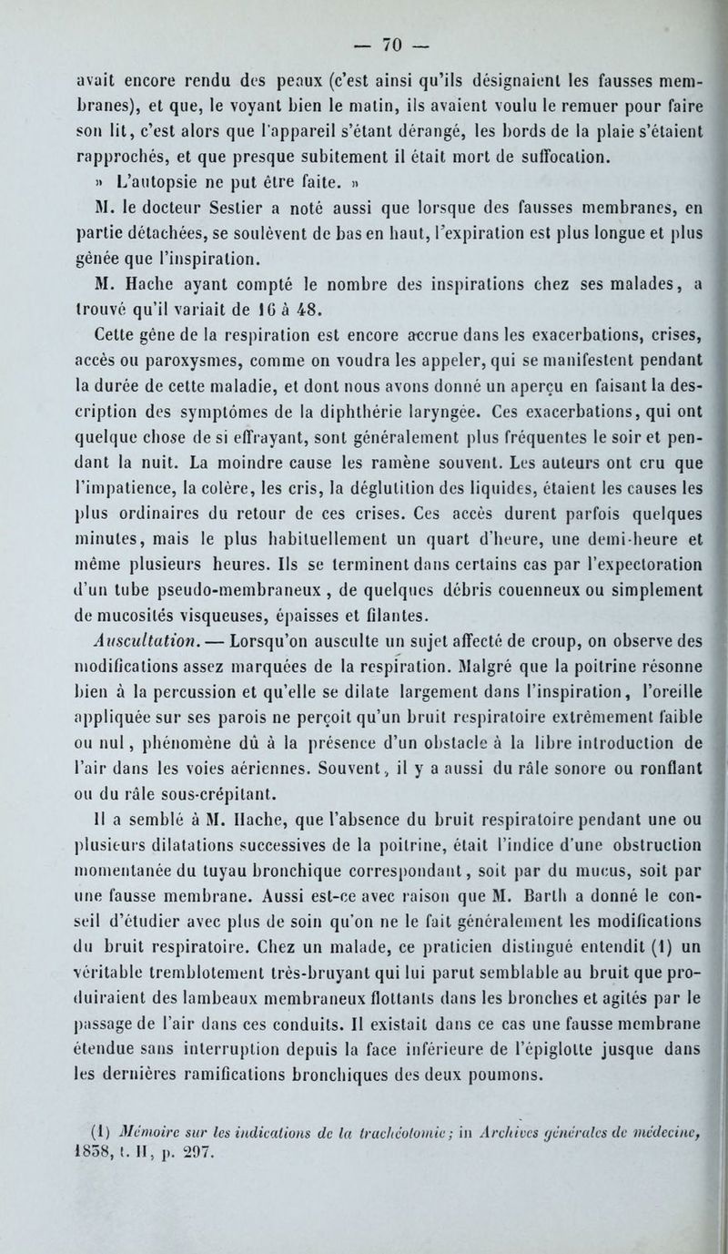 avait encore rendu des peaux (c'est ainsi qu'ils désignaient les fausses mem- branes), et que, le voyant bien le matin, ils avaient voulu le remuer pour faire son lit, c'est alors que l'appareil s'étant dérangé, les bords de la plaie s'étaient rapprochés, et que presque subitement il était mort de suffocation. » L'autopsie ne put être faite. » M. le docteur Sestier a noté aussi que lorsque des fausses membranes, en partie détachées, se soulèvent de bas en haut, l'expiration est plus longue et plus gênée que l'inspiration. M. Hache ayant compté le nombre des inspirations chez ses malades, a trouvé qu'il variait de 1G à 48. Cette gène de la respiration est encore accrue dans les exacerbations, crises, accès ou paroxysmes, comme on voudra les appeler, qui se manifestent pendant la durée de cette maladie, et dont nous avons donné un aperçu en faisant la des- cription des symptômes de la diphthérie laryngée. Ces exacerbations, qui ont quelque chose de si effrayant, sont généralement plus fréquentes le soir et pen- dant la nuit. La moindre cause les ramène souvent. Les auteurs ont cru que l'impatience, la colère, les cris, la déglutition des liquides, étaient les causes les plus ordinaires du retour de ces crises. Ces accès durent parfois quelques minutes, mais le plus habituellement un quart d'heure, une demi-heure et même plusieurs heures. Ils se terminent dans certains cas par l'expectoration d'un tube pseudo-membraneux, de quelques débris couenneux ou simplement de mucosités visqueuses, épaisses et filantes. Auscultation. — Lorsqu'on ausculte un sujet affecté de croup, on observe des modifications assez marquées de la respiration. Malgré que la poitrine résonne bien à la percussion et qu'elle se dilate largement dans l'inspiration, l'oreille appliquée sur ses parois ne perçoit qu'un bruit respiratoire extrêmement faible ou nul, phénomène dû à la présence d'un obstacle à la libre introduction de l'air dans les voies aériennes. Souvent ., il y a aussi du râle sonore ou ronflant ou du râle sous-crépilant. Il a semblé à M. Hache, que l'absence du bruit respiratoire pendant une ou plusieurs dilatations successives de la poitrine, était l'indice d'une obstruction momentanée du tuyau bronchique correspondant, soit par du mucus, soit par une fausse membrane. Aussi est-ce avec raison que M. Barlh a donné le con- seil d'étudier avec plus de soin qu'on ne le fait généralement les modifications du bruit respiratoire. Chez un malade, ce praticien distingué entendit (1) un véritable tremblotement très-bruyant qui lui parut semblable au bruit que pro- duiraient des lambeaux membraneux flottants dans les bronches et agités par le passage de l'air dans ces conduits. Il existait dans ce cas une fausse membrane étendue sans interruption depuis la face inférieure de l'épiglolte jusque dans les dernières ramifications bronchiques des deux poumons. (I) Mémoire sur les indications de la trachéotomie; in Archives générales de médecine, 1838, t. H, p. 297.