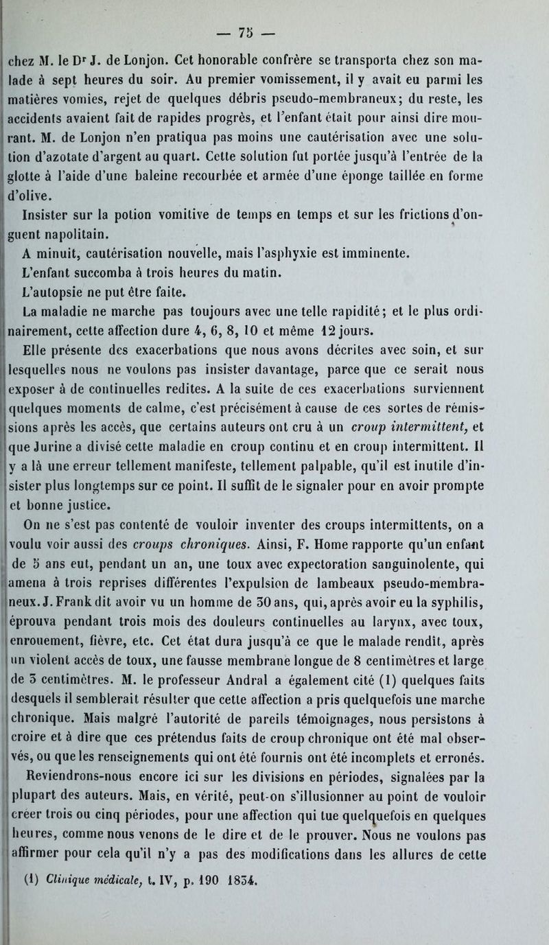 chez M. IeDr J. deLonjon. Cet honorable confrère se transporta chez son ma- ! lade à sept heures du soir. Au premier vomissement, i! y avait eu parmi les I matières vomies, rejet de quelques débris pseudo-membraneux; du reste, les I accidenls avaient fait de rapides progrès, et l'enfant était pour ainsi dire mou- | rant. M. de Lonjon n'en pratiqua pas moins une cautérisation avec une solu- i lion d'azotate d'argent au quart. Cette solution fut portée jusqu'à l'entrée de la I glotte à l'aide d'une baleine recourbée et armée d'une éponge taillée en forme I d'olive. Insister sur la potion vomitive de temps en temps et sur les frictions d'on- I guent napolitain. A minuit, cautérisation nouvelle, mais l'asphyxie est imminente. L'enfant succomba à trois heures du matin. L'autopsie ne put être faite. La maladie ne marche pas toujours avec une telle rapidité; et le plus ordi- l|nairement, cette afFection dure 4, 6, 8, 10 et même 12 jours. Elle présente des exacerbations que nous avons décrites avec soin, et sur lesquelles nous ne voulons pas insister davantage, parce que ce serait nous exposer à de continuelles redites. A la suite de ces exacerbations surviennent h quelques moments de calme, c'est précisément à cause de ces sortes de rémis- I sions après les accès, que certains auteurs ont cru à un croup intermittent, et • que J urine a divisé cette maladie en croup continu et en croup intermittent. Il y a là une erreur tellement manifeste, tellement palpable, qu'il est inutile d'in- I sister plus longtemps sur ce point. Il suffit de le signaler pour en avoir prompte et bonne justice. On ne s'est pas contenté de vouloir inventer des croups intermittents, on a j voulu voir aussi des croups chroniques. Ainsi, F. Home rapporte qu'un enfant de 5 ans eut, pendant un an, une toux avec expectoration sanguinolente, qui . amena à trois reprises différentes l'expulsion de lambeaux pseudo-membra- neux. J. Frank dit avoir vu un homme de 30 ans, qui, après avoir eu la syphilis, 'éprouva pendant trois mois des douleurs continuelles au larynx, avec toux, enrouement, fièvre, etc. Cet état dura jusqu'à ce que le malade rendit, après un violent accès de toux, une fausse membrane longue de 8 centimètres et large de 3 centimètres. M. le professeur Andral a également cité (1) quelques faits | desquels il semblerait résulter que cette affection a pris quelquefois une marche [chronique. Mais malgré l'autorité de pareils témoignages, nous persistons à ; croire et à dire que ces prétendus faits de croup chronique ont été mal obser- | vés, ou que les renseignements qui ont été fournis ont été incomplets et erronés. Reviendrons-nous encore ici sur les divisions en périodes, signalées par la (plupart des auteurs. Mais, en vérité, peut-on s'illusionner au point de vouloir I créer trois ou cinq périodes, pour une affection qui tue quelquefois en quelques I heures, comme nous venons de le dire et de le prouver. Nous ne voulons pas ! affirmer pour cela qu'il n'y a pas des modifications dans les allures de celte (1) Clinique médicale, t. IV, p. 190 183-4.