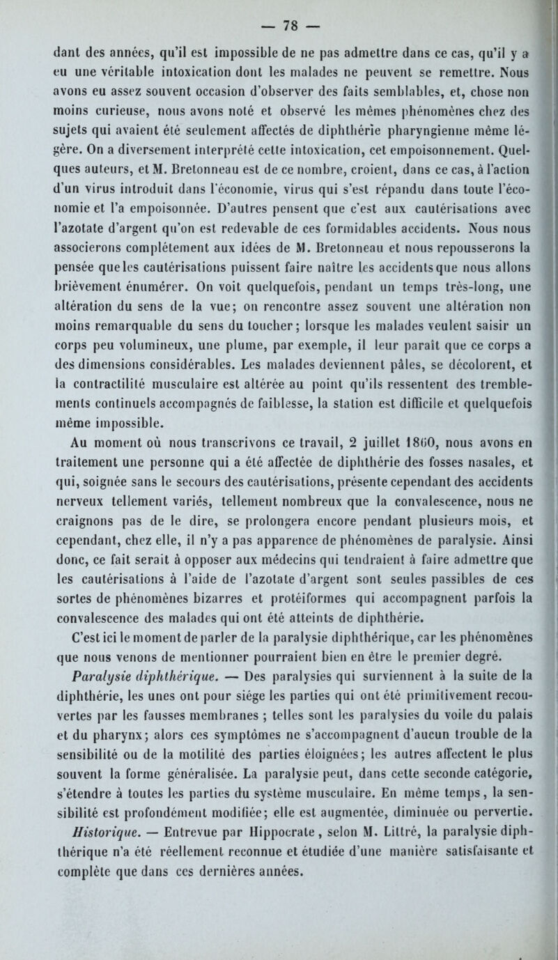 dant des années, qu'il est impossible de ne pas admettre dans ce cas, qu'il y a eu une véritable intoxication dont les malades ne peuvent se remettre. Nous avons eu assez souvent occasion d'observer des faits semblables, et, chose non moins curieuse, nous avons nolé et observé les mêmes phénomènes chez des sujets qui avaient été seulement affectés de diphthérie pharyngienne même lé- gère. On a diversement interprété cette intoxication, cet empoisonnement. Quel- ques auteurs, et M. Bretonneau est de ce nombre, croient, dans ce cas, à l'action d'un virus introduit dans l'économie, virus qui s'est répandu dans toute l'éco- nomie et l'a empoisonnée. D'autres pensent que c'est aux cautérisations avec l'azotate d'argent qu'on est redevable de ces formidables accidents. Nous nous associerons complètement aux idées de M. Bretonneau et nous repousserons la pensée que les cautérisations puissent faire naître les accidents que nous allons brièvement énumérer. On voit quelquefois, pendant un temps très-long, une altération du sens de la vue; on rencontre assez souvent une altération non moins remarquable du sens du toucher; lorsque les malades veulent saisir un corps peu volumineux, une plume, par exemple, il leur paraît que ce corps a des dimensions considérables. Les malades deviennent pâles, se décolorent, et la contractilité musculaire est altérée au point qu'ils ressentent des tremble- ments continuels accompagnés de faiblesse, la station est difficile et quelquefois même impossible. Au moment où nous transcrivons ce travail, 2 juillet 18GO, nous avons en traitement une personne qui a été affectée de diphthérie des fosses nasales, et qui, soignée sans le secours des cautérisations, présente cependant des accidents nerveux tellement variés, tellement nombreux que la convalescence, nous ne craignons pas de le dire, se prolongera encore pendant plusieurs mois, et cependant, chez elle, il n'y a pas apparence de phénomènes de paralysie. Ainsi donc, ce fait serait à opposer aux médecins qui tendraient à faire admettre que les cautérisations à l'aide de l'azotate d'argent sont seules passibles de ces sortes de phénomènes bizarres et protéiformes qui accompagnent parfois la convalescence des malades qui ont été atteints de diphthérie. C'est ici le moment de parler de la paralysie diphthérique, car les phénomènes que nous venons de mentionner pourraient bien en être le premier degré. Paralysie diphthérique. — Des paralysies qui surviennent à la suite de la diphthérie, les unes ont pour siège les parties qui ont été primitivement recou- vertes par les fausses membranes ; telles sont les paralysies du voile du palais et du pharynx; alors ces symptômes ne s'accompagnent d'aucun trouble de la sensibilité ou de la motilité des parties éloignées; les autres affectent le plus souvent la forme généralisée. La paralysie peut, dans cette seconde catégorie, s'étendre à toutes les parties du système musculaire. En même temps, la sen- sibilité est profondément modifiée; elle est augmentée, diminuée ou pervertie. Historique. — Entrevue par Hippocrate, selon M. Littré, la paralysie diph- thérique n'a été réellement reconnue et étudiée d'une manière satisfaisante et complète que dans ces dernières années.