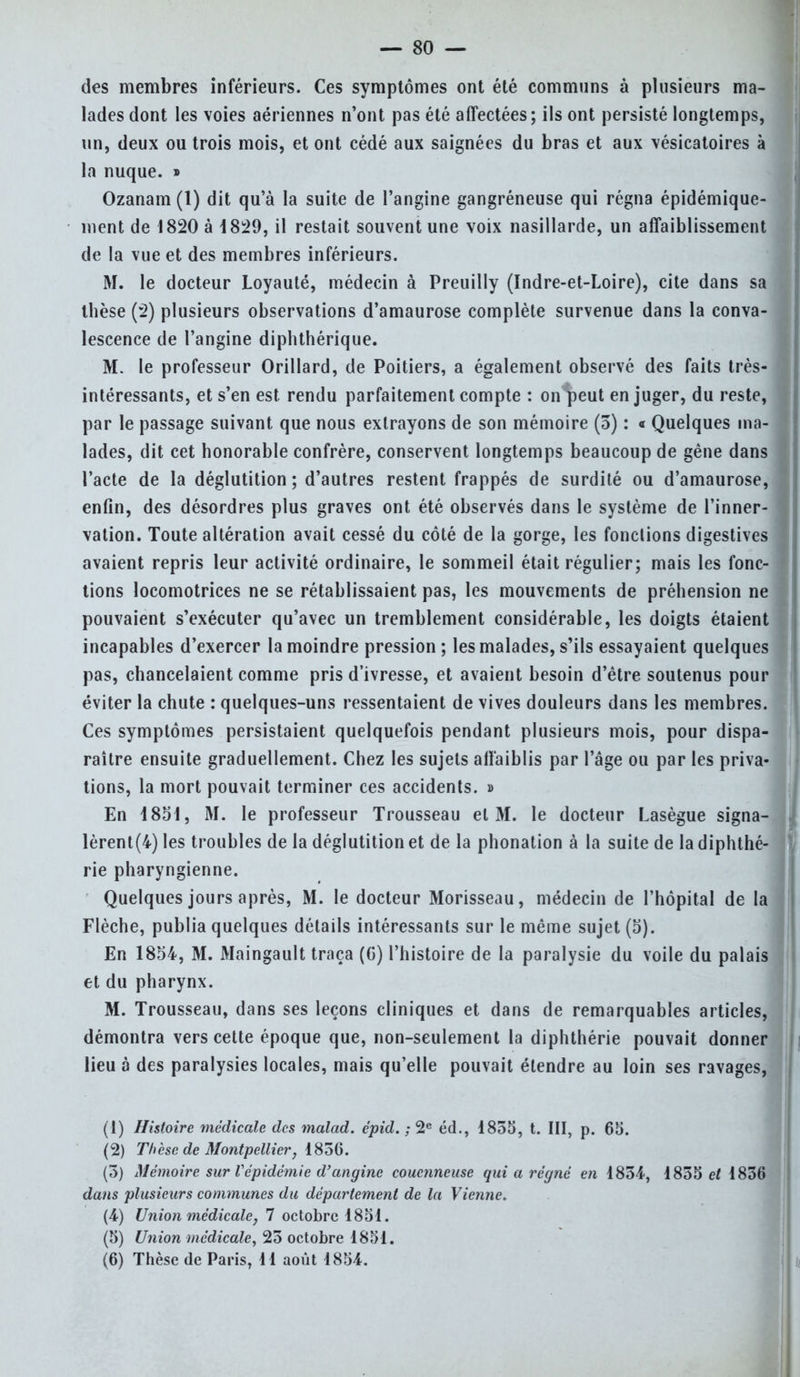 — SO- des membres inférieurs. Ces symptômes ont été communs à plusieurs ma- lades dont les voies aériennes n'ont pas été affectées; ils ont persisté longtemps, un, deux ou trois mois, et ont cédé aux saignées du bras et aux vésicatoires à la nuque. » Ozanam(l) dit qu'à la suite de l'angine gangréneuse qui régna épidémique- ment de 1820 à 1829, il restait souvent une voix nasillarde, un affaiblissement de la vue et des membres inférieurs. M. le docteur Loyauté, médecin à Preuilly (Indre-et-Loire), cite dans sa thèse (2) plusieurs observations d'amaurose complète survenue dans la conva- lescence de l'angine diphthérique. M. le professeur Orillard, de Poitiers, a également observé des faits très- intéressants, et s'en est rendu parfaitement compte : on peut en juger, du reste, par le passage suivant que nous extrayons de son mémoire (5) : « Quelques ma- lades, dit cet honorable confrère, conservent longtemps beaucoup de gêne dans l'acte de la déglutition ; d'autres restent frappés de surdité ou d'amaurose, enfin, des désordres plus graves ont été observés dans le système de l'inner- vation. Toute altération avait cessé du côté de la gorge, les fonctions digestives avaient repris leur activité ordinaire, le sommeil était régulier; mais les fonc- tions locomotrices ne se rétablissaient pas, les mouvements de préhension ne pouvaient s'exécuter qu'avec un tremblement considérable, les doigts étaient incapables d'exercer la moindre pression ; les malades, s'ils essayaient quelques pas, chancelaient comme pris d'ivresse, et avaient besoin d'être soutenus pour éviter la chute : quelques-uns ressentaient de vives douleurs dans les membres. Ces symptômes persistaient quelquefois pendant plusieurs mois, pour dispa- raître ensuite graduellement. Chez les sujets affaiblis par l'âge ou par les priva- tions, la mort pouvait terminer ces accidents. » En 4851, M. le professeur Trousseau et M. le docteur Lasègue signa- lèrent^) les troubles de la déglutition et de la phonation à la suite de la diphthé- rie pharyngienne. Quelques jours après, M. le docteur Morisseau, médecin de l'hôpital de la Flèche, publia quelques détails intéressants sur le même sujet (5). En 1854, M. Maingault traça (G) l'histoire de la paralysie du voile du palais et du pharynx. M. Trousseau, dans ses leçons cliniques et dans de remarquables articles, démontra vers cette époque que, non-seulement la diphthérie pouvait donne lieu à des paralysies locales, mais qu'elle pouvait étendre au loin ses ravages, (1) Histoire médicale des malad. épid. ; 2e éd., 1855, t. III, p. 65. (2) Thèse de Montpellier, 1856. (5) Mémoire sur Vépidémie d'angine couenneuse qui a régné en 1854, 1855 et 1856 dans plusieurs communes du déparlement de la Vienne. (4) Union médicale, 7 octobre 1851. (5) Union médicale, 25 octobre 1851.