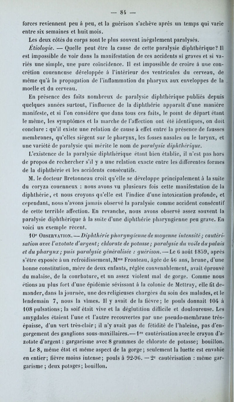 forces reviennent peu à peu, et la guérison s'achève après un temps qui varie entre six semaines et huit mois. Les deux côtés du corps sont le plus souvent inégalement paralysés. Etiologie. — Quelle peut être la cause de celte paralysie diplithérique? Il est impossible de voir dans la manifestation de ces accidents si graves et si va- riés une simple, une pure coïncidence. Il est impossible de croire à une con- crétion couenneuse développée à l'intérieur des ventricules du cerveau, de même qu'à la propagation de l'inflammation du pharynx aux enveloppes de la moelle et du cerveau. En présence des faits nombreux de paralysie diplithérique publiés depuis quelques années surtout, l'influence de la diphthérie apparaît d'une manière manifeste, et si l'on considère que dans tous ces faits, le point de départ étant le même, les symptômes et la marche de l'affection ont été identiques, on doit conclure : qu'il existe une relation de cause à effet entre la présence de fausses membranes, qu'elles siègent sur le pharynx, les fosses nasales ou le larynx, et une variété de paralysie qui mérite le nom de paralysie diplithérique. L'existence de la paralysie diplithérique étant bien établie, il n'est pas hors de propos de rechercher s'il y a une relation exacte entre les différentes formes de la diphthérie et les accidents consécutifs. M. le docteur Bretonneau croit qu'elle se développe principalement à la suite du coryza couenneux : nous avons vu plusieurs fois cette manifestation de la diphthérie, et nous croyons qu'elle est l'indice d'une intoxication profonde, et cependant, nous n'avons jamais observé la paralysie comme accident consécutif de celte terrible affection. En revanche, nous avons observé assez souvent la paralysie diplithérique à la suite d'une diphthérie pharyngienne peu grave. En voici un exemple récent. 10e Observation. — Diphthérie pharyngienne de moyenne intensité; cautéri- sation avec l'azotate d'argent; chlorate de potasse; paralysie du voile du palais et du pharynx ; puis paralysie généralisée : guérison. — Le o' août 1859, après s'être exposée à un refroidissement,Mme Fronteau, âgée de 40 ans, brune, d'une bonne constitution, mère de deux enfants, réglée convenablement, avait éprouvé du malaise, de la courbature, et un assez violent mal de gorge. Comme nous étions au plus fort d'une épidémie sévissant à la colonie de Mettray, elle fit de- mander, dans la journée, une des religieuses chargées du soin des malades, et le lendemain 7, nous la vîmes. Il y avait de la fièvre; le pouls donnait 104 à 108 pulsations; la soif était vive et la déglutition difficile et douloureuse. Les amygdales étaient l'une et l'autre recouvertes par une pseudo-membrane très- épaisse, d'un vert très-clair; il n'y avait pas de fétidité de l'haleine, pas d'en- gorgement des ganglions sous-maxillaires.—4re cautérisation avec le crayon d'a- zotate d'argent : gargarisme avec 8 grammes de chlorate de potasse; bouillon. Le 8, même état et même aspect de la gorge; seulement la luette est envahie en entier; fièvre moins intense; pouls à 92-UG. —2e cautérisation : même gar- garisme ; deux potages; bouillon.