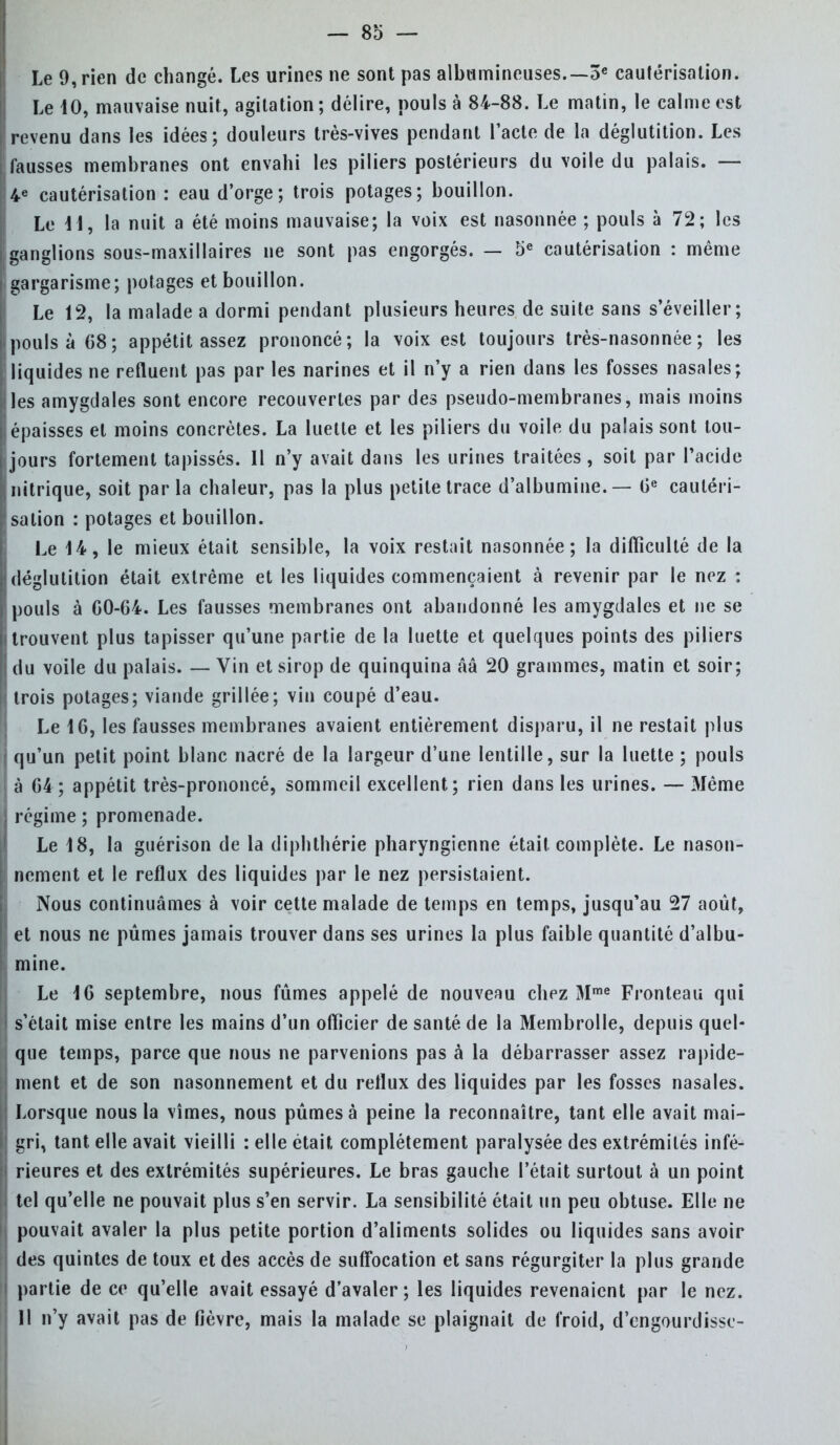 Le 9, rien de changé. Les urines ne sont pas albumineuses.— 3e cautérisation. Le 40, mauvaise nuit, agitation; délire, pouls à 84-88. Le matin, le calme est revenu dans les idées; douleurs très-vives pendant l'acte de la déglutition. Les fausses membranes ont envahi les piliers postérieurs du voile du palais. — 4e cautérisation : eau d'orge; trois potages; bouillon. Le 41, la nuit a été moins mauvaise; la voix est nasonnée ; pouls à 72; les ganglions sous-maxillaires ne sont pas engorgés. — 5e cautérisation : même gargarisme; potages et bouillon. Le 12, la malade a dormi pendant plusieurs heures de suite sans s'éveiller; pouls à 68; appétit assez prononcé; la voix est toujours très-nasonnée ; les liquides ne refluent pas par les narines et il n'y a rien dans les fosses nasales; les amygdales sont encore recouvertes par des pseudo-membranes, mais moins épaisses et moins concrètes. La luette et les piliers du voile du palais sont tou- jours fortement tapissés. Il n'y avait dans les urines traitées, soit par Pacide nitrique, soit parla chaleur, pas la plus petite trace d'albumine. — 0e cautéri- sation : potages et bouillon. Le 44, le mieux était sensible, la voix restait nasonnée; la difficulté de la déglutition était extrême et les liquides commençaient à revenir par le nez : pouls à GO-64. Les fausses membranes ont abandonné les amygdales et ne se trouvent plus tapisser qu'une partie de la luette et quelques points des piliers du voile du palais. — Vin et sirop de quinquina ââ 20 grammes, matin et soir; trois potages; viande grillée; vin coupé d'eau. Le 4 G, les fausses membranes avaient entièrement disparu, il ne restait plus qu'un petit point blanc nacré de la largeur d'une lentille, sur la luette ; pouls à 64; appétit très-prononcé, sommeil excellent; rien dans les urines. — Même régime ; promenade. Le 4 8, la guérison de la diphthérie pharyngienne était complète. Le nason- nement et le reflux des liquides par le nez persistaient. Nous continuâmes à voir cette malade de temps en temps, jusqu'au 27 août, et nous ne pûmes jamais trouver dans ses urines la plus faible quantité d'albu- mine. Le 4 6 septembre, nous fûmes appelé de nouveau chez Mme Fronteau qui s'était mise entre les mains d'un officier de santé de la Membrolle, depuis quel- que temps, parce que nous ne parvenions pas à la débarrasser assez rapide- ment et de son nasonnement et du reflux des liquides par les fosses nasales. Lorsque nous la vîmes, nous pûmes à peine la reconnaître, tant elle avait mai- gri, tant elle avait vieilli : elle était complètement paralysée des extrémités infé- rieures et des extrémités supérieures. Le bras gauche l'était surtout à un point tel qu'elle ne pouvait plus s'en servir. La sensibilité était un peu obtuse. Elle ne pouvait avaler la plus petite portion d'aliments solides ou liquides sans avoir des quintes de toux et des accès de suffocation et sans régurgiter la plus grande partie de ce qu'elle avait essayé d'avaler; les liquides revenaient par le nez. H n'y avait pas de fièvre, mais la malade se plaignait de froid, d'engourdisse-