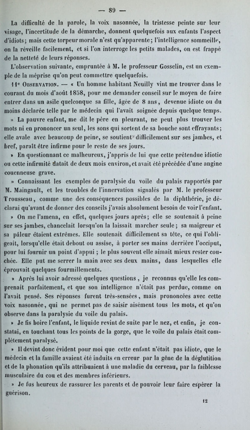 — 81) — La difficulté de la parole, la voix nasonnée, la tristesse peinte sur leur visage, l'incertitude de la démarche, donnent quelquefois aux enfants l'aspect d'idiots; mais cette torpeur morale n'est qu'apparente; l'intelligence sommeille, on la réveille facilement, et si l'on interroge les petits malades, on est frappé de la netteté de leurs réponses. L'observation suivante, empruntée à M. le professeur Gosselin, est un exem- ple de la méprise qu'on peut commettre quelquefois. He Observation. — « Un homme habitant Neuilly vint me trouver dans le courant du mois d'août 1858, pour me demander conseil sur le moyen de faire entrer dans un asile quelconque sa fille, âgée de 8 ans, devenue idiote ou du moins déclarée telle par le médecin qui Pavait soignée depuis quelque temps. » La pauvre enfant, me dit le père en pleurant, ne peut plus trouver les mots ni en prononcer un seul, les sons qui sortent de sa bouche sont effrayants; elle avale avec beaucoup de peine, se soutient difficilement sur ses jambes, et bref, paraît être infirme pour le reste de ses jours. » En questionnant ce malheureux, j'appris de lui que cette prétendue idiotie ou cette infirmité datait de deux mois environ, et avait été précédée d'une angine couenneuse grave. » Connaissant les exemples de paralysie du voile du palais rapportés par M. Maingault, et les troubles de l'innervation signalés par M. le professeur Trousseau, comme une des conséquences possibles de la diphthérie, je dé- clarai qu'avant de donner des conseils j'avais absolument besoin de voir l'enfant. » On me l'amena, en effet, quelques jours après; elle se soutenait à peine sur ses jambes, chancelait lorsqu'on la laissait marcher seule; sa maigreur et sa pâleur étaient extrêmes. Elle soutenait difficilement sa tête, ce qui l'obli- geait, lorsqu'elle était debout ou assise, à porter ses mains derrière l'occiput, pour lui fournir un point d'appui ; le plus souvent elle aimait mieux rester cou- chée. Elle put me serrer la main avec ses deux mains, dans lesquelles elle éprouvait quelques fourmillements. » Après lui avoir adressé quelques questions , je reconnus qu'elle les com- prenait parfaitement, et que son intelligence n'était pas perdue, comme on l'avait pensé. Ses réponses furent très-sensées, mais prononcées avec cette voix nasonnée, qui ne permet pas de saisir aisément tous les mots, et qu'on observe dans la paralysie du voile du palais. » Je fis boire l'enfant, le liquide revint de suite par le nez, et enfin, je con- statai, en touchant tous les points de la gorge, que le voile du palais était com- plètement paralysé. » Il devint donc évident pour moi que cette enfant n'était pas idiote, que le médecin et la famille avaient été induits en erreur par la gêne de la déglutition et de la phonation qu'ils attribuaient à une maladie du cerveau, par la faiblesse musculaire du cou et des membres inférieurs. » Je fus heureux de rassurer les parents et de pouvoir leur faire espérer la guérison. 12