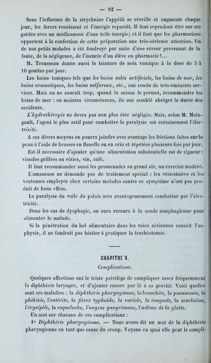 Sous l'influence de la strychnine l'appétit se réveille et augmente chaque jour, les forces renaissent et l'énergie reparaît. Il faut cependant être sur ses gardes avec un médicament d'une telle énergie; et il faut que les pharmaciens apportent à la confection de cette préparation une très-sérieuse attention. Un de nos petits malades a été foudroyé par suite d'une erreur provenant de la faute, de la négligence, de l'incurie d'un élève en pharmacie!... M. Trousseau donne aussi la teinture de noix vomique à la dose de 5 à 10 gouttes par jour. Les bains toniques tels que les bains salés artificiels, les bains de mer, les bains aromatiques, les bains sulfureux, etc., ont rendu de très-éminents ser- vices. Mais on ne saurait trop, quand la saison le permet, recommander les bains de mer : en maintes circonstances, ils ont semblé abréger la durée des accidents. L'hydrothérapie ne devra pas non plus être négligée. Mais, selon M. Main- gault, l'agent le plus actif pour combattre la paralysie est certainement Y élec- tricité. A ces divers moyens on pourra joindre avec avantage les frictions faites sur la peau à l'aide de brosses en flanelle ou en crin et répétées plusieurs fois par jour. Est-il nécessaire d'ajouter qu'une alimentation substantielle est de rigueur: viandes grillées ou rôties, vin, café. Il faut recommander aussi les promenades au grand air, un exercice modéré. L'amaurose ne demande pas de traitement spécial : les vésicatoires et les ventouses employés chez certains malades contre ce symptôme n'ont pas pro- duit de bons effets. La paralysie du voile du palais sera avantageusement combattue par l'élec- tricité. Dans les cas de dysphagie, on aura recours à la sonde œsophagienne pour alimenter le malade. Si la pénétration du bol alimentaire dans les voies aériennes causait l'as- phyxie, il ne faudrait pas hésitera pratiquer la trachéotomie. CHAPITRE V. Complications. Quelques affections ont le triste privilège de compliquer assez fréquemment la diphlhérie laryngée, et d'ajouter encore par là à sa gravité. Voici quelles sont ces maladies : la diphthérie pharyngienne, \abronchite, la pneumonie, la phthisie, Yentérite, la fièvre typhoïde, la variole, la rougeole, la scarlatine, Yérysipèle, la coqueluche, Yangine gangréneuse, Yœdème de la glotte. Un mot sur chacune de ces complications : i° Diphthérie pharyngienne. — Nous avons dit un mot de la diphlhérie pharyngienne en tant que cause du croup. Voyons en quoi elle peut lecompli-