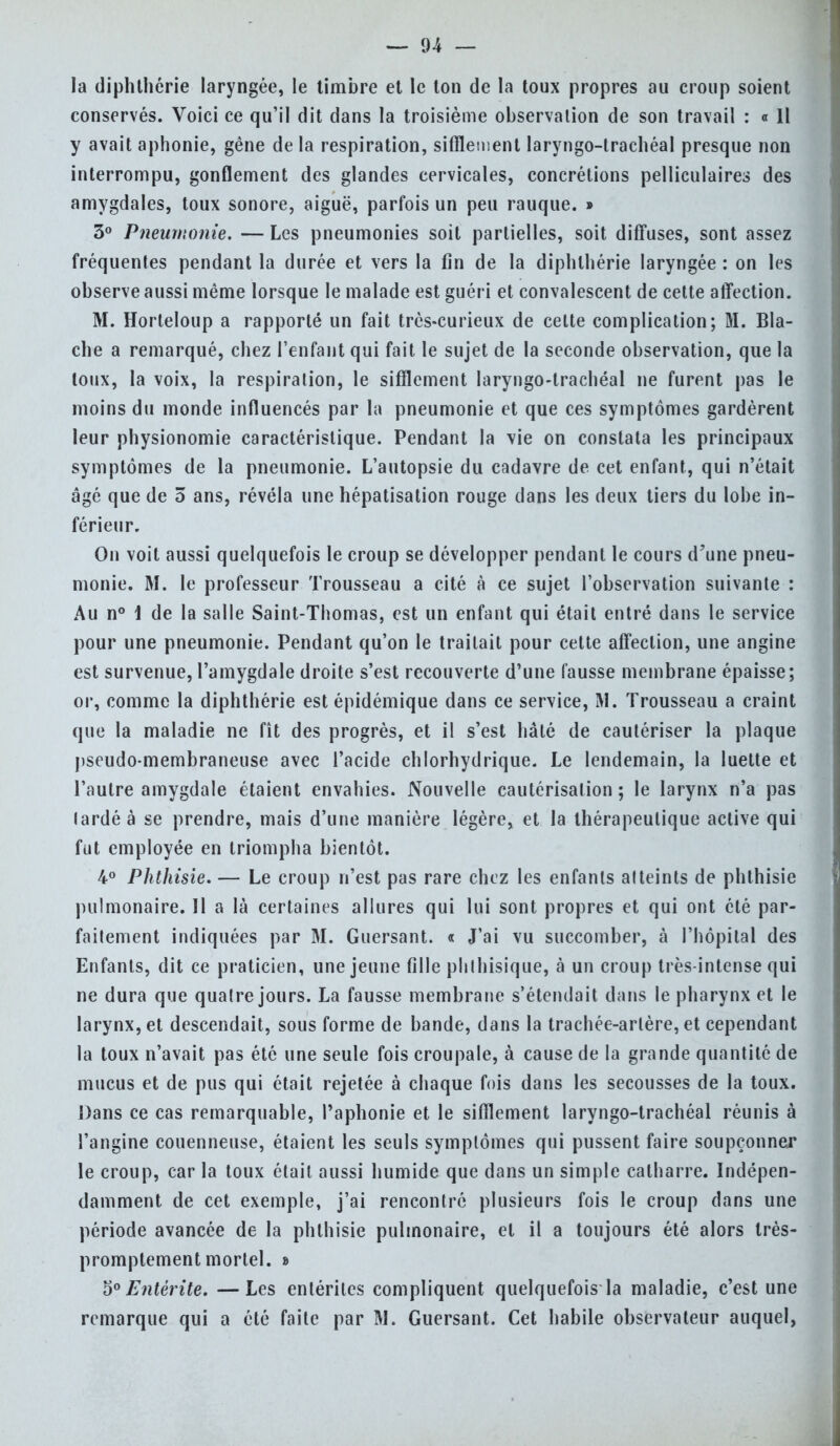 la diphthérie laryngée, le timbre et le ton de la toux propres au croup soient conservés. Voici ce qu'il dit dans la troisième observation de son travail : « Il y avait aphonie, gène de la respiration, sifflement laryngo-trachéal presque non interrompu, gonflement des glandes cervicales, concrétions pelliculaires des amygdales, toux sonore, aiguë, parfois un peu rauque. » 3° Pneumonie. — Les pneumonies soit partielles, soit diffuses, sont assez fréquentes pendant la durée et vers la fin de la diphthérie laryngée : on les observe aussi même lorsque le malade est guéri et convalescent de cette affection. M. Horteloup a rapporté un fait très-curieux de celte complication; M. Bla- che a remarqué, chez l'enfant qui fait le sujet de la seconde observation, que la toux, la voix, la respiration, le sifflement laryngo-trachéal ne furent pas le moins du monde influencés par la pneumonie et que ces symptômes gardèrent leur physionomie caractéristique. Pendant la vie on constata les principaux symptômes de la pneumonie. L'autopsie du cadavre de cet enfant, qui n'était âgé que de 5 ans, révéla une hépatisation rouge dans les deux tiers du lobe in- férieur. On voit aussi quelquefois le croup se développer pendant le cours d'une pneu- monie. M. le professeur Trousseau a cité à ce sujet l'observation suivante : Au n° i de la salle Saint-Thomas, est un enfant qui était entré dans le service pour une pneumonie. Pendant qu'on le traitait pour cette affection, une angine est survenue, l'amygdale droite s'est recouverte d'une fausse membrane épaisse; or, comme la diphthérie est épidémique dans ce service, M. Trousseau a craint que la maladie ne fît des progrès, et il s'est hâté de cautériser la plaque pseudo membraneuse avec l'acide chlorhydrique. Le lendemain, la luette et l'autre amygdale étaient envahies. Nouvelle cautérisation; le larynx n'a pas lardé à se prendre, mais d'une manière légère, et la thérapeutique active qui fut employée en triompha bientôt. 4° Phthisie. — Le croup n'est pas rare chez les enfants atteints de phthisie pulmonaire. Il a là certaines allures qui lui sont propres et qui ont clé par- faitement indiquées par 31. Guersant. « J'ai vu succomber, à l'hôpital des Enfants, dit ce praticien, une jeune fille phthisique, à un croup très-intense qui ne dura que quatre jours. La fausse membrane s'étendail dans le pharynx et le larynx, et descendait, sous forme de bande, dans la trachée-artère, et cependant la toux n'avait pas été une seule fois croupale, à cause de la grande quantité de mucus et de pus qui était rejetée à chaque fois dans les secousses de la toux. Dans ce cas remarquable, Paphonie et le sifflement laryngo-trachéal réunis à l'angine couenneuse, étaient les seuls symptômes qui pussent faire soupçonner le croup, car la toux était aussi humide que dans un simple calharre. Indépen- damment de cet exemple, j'ai rencontré plusieurs fois le croup dans une période avancée de la phthisie pulmonaire, et il a toujours été alors très- promptement mortel. » 5° Entérite. —Les entérites compliquent quelquefois la maladie, c'est une remarque qui a été faite par M. Guersant. Cet habile observateur auquel,