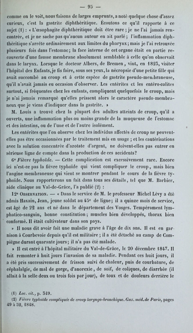 curieux, c'est la gastrite diphthérilique. Ecoutons ce qu'il rapporte à ce sujet (I) : « L'œsophagite diphthérilique doit être rare ; je ne l'ai jamais ren- contrée, et je ne sache pas qu'aucun auteur en ait parlé; l'inflammation diph- théritique s'arrête ordinairement aux limites du pharynx ; mais je l'ai retrouvée plusieurs fois dans l'estomac; la face interne de cet organe était en partie re- couverte d'une fausse memhrane absolument semblable à celle qu'on observait dans le larynx. Lorsque le docteur Albers, de Bremenvint, en 1825, visiter l'hôpital des Enfants, je fis faire, sous ses yeux, la nécropsie d'une petite fille qui avait succombé au croup et à cette espèce de gastrite pseudo-membraneuse, qu'il n'avait jamais eu occasion d'observer. Les entérites et les entéro-colites surtout, si fréquentes chez les enfants, compliquent quelquefois le croup, mais je n'ai jamais remarqué qu'elles prissent alors le caractère pseudo-membra- neux que je viens d'indiquer dans la gastrite. » M. Louis a trouvé chez la plupart des adultes atteints de croup, qu'il a ouverts, une inflammation plus ou moins grande de la muqueuse de l'estomac et des intestins, ou de l'une et de l'autre isolément. Les entérites que l'on observe chez les individus affectés de croup ne peuvent- elles pas être occasionnées par le traitement mis en usage ; et les cautérisations avec la solution concentrée d'azotate d'argent, ne doivent-elles pas entrer en sérieuse ligne de compte dans la production de ces accidents? 6° Fièvre typhoïde. — Cette complication est excessivement rare. Encore ici n'est-ce pas la fièvre typhoïde qui vient compliquer le croup, mais bien l'angine membraneuse qui vient se montrer pendant le cours de la fièvre ty- phoïde. Nous rapporterons un fait dans tous ses détails, tel que M. Barbier, aide clinique au Val-de-Grâce, l'a publié (2) : 12e Observation. — « Dans le service de M. le professeur Michel Lévy a été admis Haxain, Jean, jeune soldat au 45e de ligne; il a quinze mois de service, est âgé de 22 ans et né dans le département des Vosges. Tempérament lym- phatico-sanguin, bonne constitution; muscles bien développés, thorax bien conformé. Il était cultivateur dans son pays. » Il nous dit avoir fait une maladie grave à l'âge de dix ans. Il est en gar nison à Courbevoie depuis qu'il est militaire ; il a été détaché au camp de Com- piègne durant quarante jours; il n'a pas été malade. » Il est entré à l'hôpital militaire du Val-de-Grâce, le 20 décembre 1847. Il fait remontera huit jours l'invasion de sa maladie. Pendant ces huit jours, il a été pris successivement de frisson suivi de chaleur, puis de courbature, de céphalalgie, de mal de gorge, d'anorexie, de soif, de coliques, de diarrhée (il allait à la selle deux ou trois fois par jour), de toux et de douleurs derrière le (1) Loc. cit., p. 549. (2) Fièvre typhoïde compliquée de croup laryngo-bronchique. Gaz. méd.de Paris} pages 49 à 32, 1848.