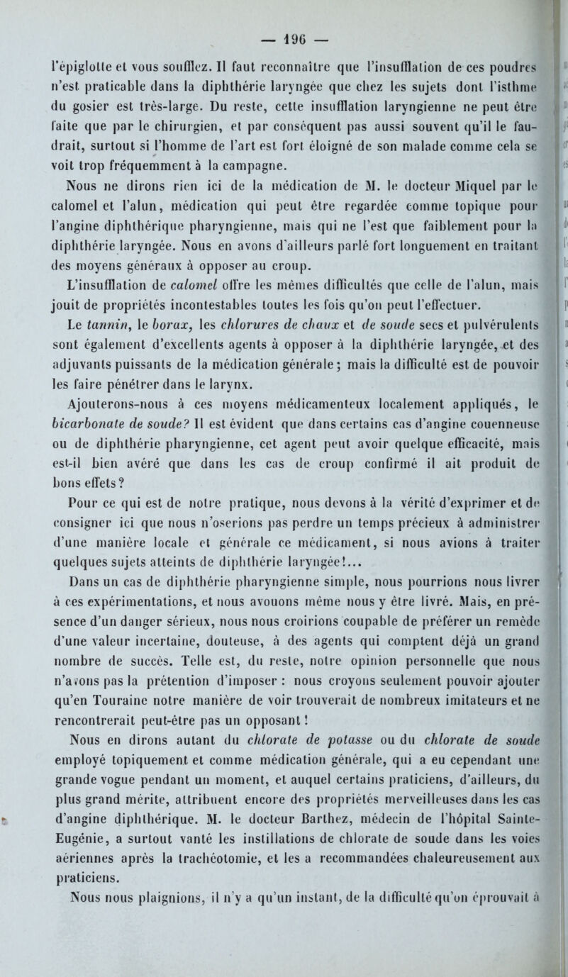 l'épiglolle et vous souillez. Il faut reconnaître que l'insufflation de ces poudres n'est praticable dans la diphlhérie laryngée que chez les sujets dont ['isthme du gosier est très-large. Du reste, cette insufflation laryngienne ne peut être laite que par le chirurgien, et par conséquent pas aussi souvent qu'il le fau- drait, surtout si l'homme de l'art est fort éloigné de son malade comme cela se voit trop fréquemment à la campagne. Nous ne dirons rien ici de la médication de M. le docteur Miquel par le calomel et l'alun, médication qui peut être regardée comme topique pour l'angine diphthérique pharyngienne, mais qui ne l'est que faiblement pour l;i diphthérie laryngée. Nous en avons d'ailleurs parlé fort longuement en traitant des moyens généraux à opposer au croup. L'insufflation de calomel offre les mêmes difficultés que celle de l'alun, mais jouit de propriétés incontestables toutes les fois qu'on peut l'effectuer. Le tannin, le borax, les chlorures de chaux et de soude secs et pulvérulents sont également d'excellents agents à opposer à la diphlhérie laryngée, et des adjuvants puissants de la médication générale; mais la difficulté est de pouvoir les faire pénétrer dans le larynx. Ajouterons-nous à ces moyens médicamenteux localement appliqués, le bicarbonate de soude? Il est évident que dans certains cas d'angine couenneuse ou de diphthérie pharyngienne, cet agent peut avoir quelque efficacité, mais est-il bien avéré que dans les cas de croup confirmé il ait produit de bons effets? Pour ce qui est de notre pratique, nous devons à la vérité d'exprimer et de consigner ici que nous n'oserions pas perdre un temps précieux à administrer d'une manière locale et générale ce médicament, si nous avions à traiter quelques sujets atteints de diphlhérie laryngée!... Dans un cas de diphthérie pharyngienne simple, nous pourrions nous livrer à ces expérimentations, et nous avouons même nous y être livré. Mais, en pré- sence d'un danger sérieux, nous nous croirions coupable de préférer un remède d'une valeur incertaine, douteuse, à des agents qui comptent déjà un grand nombre de succès. Telle est, du reste, notre opinion personnelle que nous n'avons pas la prétention d'imposer : nous croyons seulement pouvoir ajouter qu'en Touraine notre manière de voir trouverait de nombreux imitateurs et ne rencontrerait peut-être pas un opposant ! Nous en dirons autant du chlorate de potasse ou du chlorate de soude employé topiquement et comme médication générale, qui a eu cependant une grande vogue pendant un moment, et auquel certains praticiens, d'ailleurs, du plus grand mérite, attribuent encore des propriétés merveilleuses dans les cas d'angine diphthérique. M. le docteur Barthez, médecin de l'hôpital Sainte- Eugénie, a surtout vanté les instillations de chlorate de soude dans les voies aériennes après la trachéotomie, et les a recommandées chaleureusement aux praticiens. Nous nous plaignions, il n'y a qu'un instant, de la difficulté qu'un éprouvait à