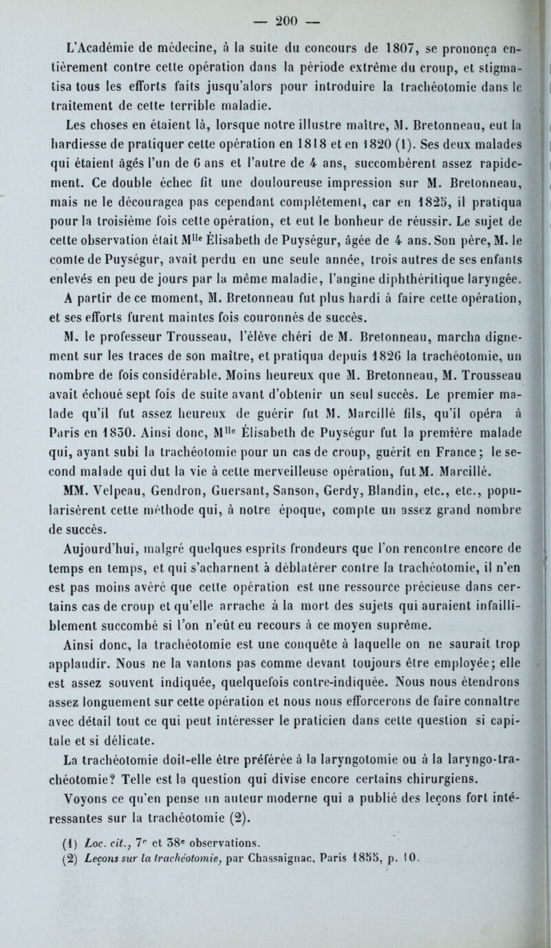 L'Académie de médecine, à la suite du concours de 1807, se prononça en- tièrement contre cette opération dans la période extrême du croup, et stigma- tisa tous les efforts faits jusqu'alors pour introduire la trachéotomie dans le traitement de cette terrible maladie. Les choses en étaient là, lorsque notre illustre maître, M. Bretonnenu, eut la hardiesse de pratiquer cette opération en 1818 et en 1820 (1). Ses deux malades qui étaient âgés l'un de G ans et l'autre de 4 ans, succombèrent assez rapide- ment. Ce double échec fit une douloureuse impression sur M. Bretonneau, mais ne le découragea pas cependant complètement, car en 1825, il pratiqua pour la troisième fois cette opération, et eut le bonheur de réussir. Le sujet de celte observation élait Mlle Elisabeth de Puységur, âgée de 4 ans. Son père, M. le comte de Puységur, avait perdu en une seule année, trois autres de ses enfants enlevés en peu de jours par la même maladie, l'angine diphthéritique laryngée. A partir de ce moment, M. Bretonneau fut plus hardi à faire cette opération, et ses efforts furent maintes fois couronnés de succès. M. le professeur Trousseau, l'élève chéri de M. Brelonneau, marcha digne- ment sur les traces de son maître, et pratiqua depuis 182G la trachéotomie, un nombre de fois considérable. Moins heureux que M. Bretonneau, M. Trousseau avait échoué sept fois de suite avant d'obtenir un seul succès. Le premier ma- lade qu'il fut assez heureux de guérir fut M. Marcillé fils, qu'il opéra à Paris en 1850. Ainsi donc, Mlle Élisabeth de Puységur fut la première malade qui, ayant subi la trachéotomie pour un cas de croup, guérit en France; le se- cond malade qui dut la vie à celte merveilleuse opération, fut M. Marcillé. MM. Velpeau, Gendron, Guersant, Sanson, Gerdy, Blandin, etc., etc., popu- larisèrent cette méthode qui, à notre époque, compte un assez grand nombre de succès. Aujourd'hui, malgré quelques esprits frondeurs que l'on rencontre encore de temps en temps, et qui s'acharnent à déblatérer contre la trachéotomie, il n'en est pas moins avéré que cette opération est une ressource précieuse dans cer- tains cas de croup et qu'elle arrache à la mort des sujets qui auraient infailli- blement succombé si l'on n'eût eu recours à ce moyen suprême. Ainsi donc, la trachéotomie est une conquête à laquelle on ne saurait trop applaudir. Nous ne la vantons pas comme devant toujours être employée; elle est assez souvent indiquée, quelquefois contre-indiquée. Nous nous étendrons assez longuement sur cette opération et nous nous efforcerons de faire connaître avec détail tout ce qui peut intéresser le praticien dans celle question si capi- tale et si délicate. La trachéotomie doit-elle être préférée à la laryngotomie ou à la laryngo-tra- chéotomie? Telle est la question qui divise encore certains chirurgiens. Voyons ce qu'en pense un auteur moderne qui a publié des leçons fort inté- ressantes sur la trachéotomie (2). (1) Loc. cit., 7e et 38e observations. (2) Leçons sur la trachéotomie, par Chassaignac, Paris 1855, p. 10.