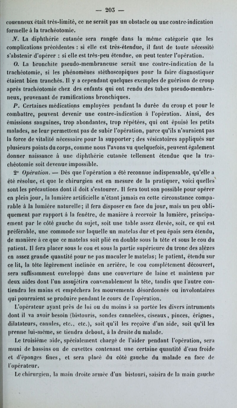 couenneux était Irès-limité, ce ne serait pas un obstacle ou une contre-indication formelle à la trachéotomie. N. La diphlhérie cutanée sera rangée dans la même catégorie que les complications précédentes : si elle est très-étendue, il faut de toute nécessité s'abstenir d'opérer : si elle est très-peu étendue, on peut tenter l'opération. 0. La bronchite pseudo-membraneuse serait une contre-indication de la trachéotomie, si les phénomènes sléthoscopiques pour la faire diagnostiquer étaient bien tranchés. Il y a cependant quelques exemples de guérison de croup après trachéotomie chez des enfants qui ont rendu des tubes pseudo-membra- neux, provenant de ramifications bronchiques. P. Certaines médications employées pendant la durée du croup et pour le combattre, peuvent devenir une contre-indication à l'opération. Ainsi, des émissions sanguines, trop abondantes, trop répétées, qui ont épuisé les petits malades, ne leur permettent pas de subir l'opération, parce qu'ils n'auraient pas la force de vitalité nécessaire pour la supporter; des vésicatoires appliqués sur plusieurs points du corps, comme nous l'avons vu quelquefois, peuvent également donner naissance à une diphlhérie cutanée tellement étendue que la tra- chéotomie soit devenue impossible. 2° Opération. — Dès que l'opération a été reconnue indispensable, qu'elle a été résolue, et que le chirurgien est en mesure de la pratiquer, voici quelles sont les précautions dont il doit s'entourer. Il fera tout son possible pour opérer en plein jour, la lumière artificielle n'étant jamais en cette circonstance compa- rable à la lumière naturelle; il fera disposer en face du jour, mais un peu obli- quement par rapport à la fenêtre, de manière à recevoir la lumière, principa- ement par le côté gauche du sujet, soit une table assez élevée, soit, ce qui est préférable, une commode sur laquelle un matelas dur et peu épais sera étendu, de manière à ce que ce matelas soit plié en double sous la tête et sous le cou du patient. II fera placer sous le cou et sous la partie supérieure du tronc des alèzes en assez grande quantité pour ne pas maculer le matelas; le patient, étendu sur ce lit, la tête légèrement inclinée en arrière, le cou complètement découvert, sera suffisamment enveloppé dans une couverture de laine et maintenu par deux aides dont l'un assujétira convenablement la tête, tandis que l'autre con- tiendra les mains et empêchera les mouvements désordonnés ou involontaires qui pourraient se produire pendant le cours de l'opération. L'opérateur ayant près de lui ou du moins à sa portée les divers intruments dont il va avoir besoin (bistouris, sondes cannelées, ciseaux, pinces, érignes, dilatateurs, canules, etc., etc.), soit qu'il les reçoive d'un aide, soit qu'il les prenne lui-même, se tiendra debout, à ia droite du malade. Le troisième aide, spécialement chargé de l'aider pendant l'opération, sera muni de bassins ou de cuvettes contenant une certaine quantité d'eau froide et d'épongés fines, et sera placé du côté gauche du malade en face de l'opérateur. Le chirurgien, la main droite armée d'un bistouri, saisira de la main gauche