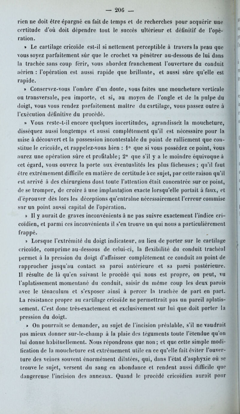 rien ne doit être épargné en fait de temps et de recherches pour acquérir une certitude d'où doit dépendre tout le succès ultérieur et définitif de l'opé- ration. » Le cartilage cricoïde est-il si nettement perceptible à travers la peau que vous soyez parfaitement sûr que le crochet va pénétrer au-dessous de lui dans la trachée sans coup férir, vous abordez franchement l'ouverture du conduit aérien : l'opération est aussi rapide que brillante, et aussi sûre qu'elle est rapide. » Conservez-vous l'ombre d'un doute, vous faites une moucheture verticale ou transversale, peu importe, et si, au moyen de l'ongle et de la pulpe du doigt, vous vous rendez parfaitement maître du cartilage, vous passez outre à l'exécution définitive du procédé. » Vous reste-t-il encore quelques incertitudes, agrandissez la moucheture, disséquez aussi longtemps et aussi complètement qu'il est nécessaire pour la mise à découvert et la possession incontestable du point de ralliement que con- stitue le cricoïde, et rappelez-vous bien : 1° que si vous possédez ce point, vous aurez une opération sûre et profitable; 2° que s'il y a le moindre équivoque à cet égard, vous ouvrez la porte aux éventualités les plus fâcheuses ; qu'il faut cire extrêmement difficile en matière de certitude à ce sujet, par cette raison qu'il est arrivé à des chirurgiens dont toute l'attention était concentrée sur ce point, de se tromper, de croire à une implantation exacte lorsqu'elle portait à faux, et d'éprouver dès lors les déceptions qu'entraîne nécessairement l'erreur commise sur un point aussi capital de l'opération. » Il y aurait de graves inconvénients à ne pas suivre exactement l'indice cri- coïdien, et parmi ces inconvénients il s'en trouve un qui nous a particulièrement frappé. » Lorsque l'extrémité du doigt indicateur, au lieu de porter sur le cartilage cricoïde, comprime au-dessous de celui-ci, la flexibilité du eonduit trachéal permet à la pression du doigt d'affaisser complètement ce conduit au point de rapprocher jusqu'au contact sa paroi antérieure et sa paroi postérieure. Il résulte de là qu'en suivant le procédé qui nous est propre, on peut, vu l'aplatissement momentané du conduit, saisir du même coup les deux parois avec le ténaculum et s'exposer ainsi à percer la trachée de part en part. La résistance propre au cartilage cricoïde ne permettrait pas un pareil aplatis- sement. C'est donc très-exactement et exclusivement sur lui que doit porter la pression du doigt. » On pourrait se demander, au sujet de l'incision préalable, s'il ne vaudrait pas mieux donner sur-le-champ à la plaie des téguments toute l'étendue qu'on lui donne habituellement. Nous répondrons que non; et que cette simple modi- fication de la moucheture est extrêmement utile en ce qu'elle fait éviter l'ouver- ture des veines souvent énormément dilatées, qui, dans l'état d'asphyxie où se trouve le sujet, versent du sang en abondance et rendent aussi difficile que dangereuse l'incision des anneaux. Quand le procédé cricoïdien aurait pour