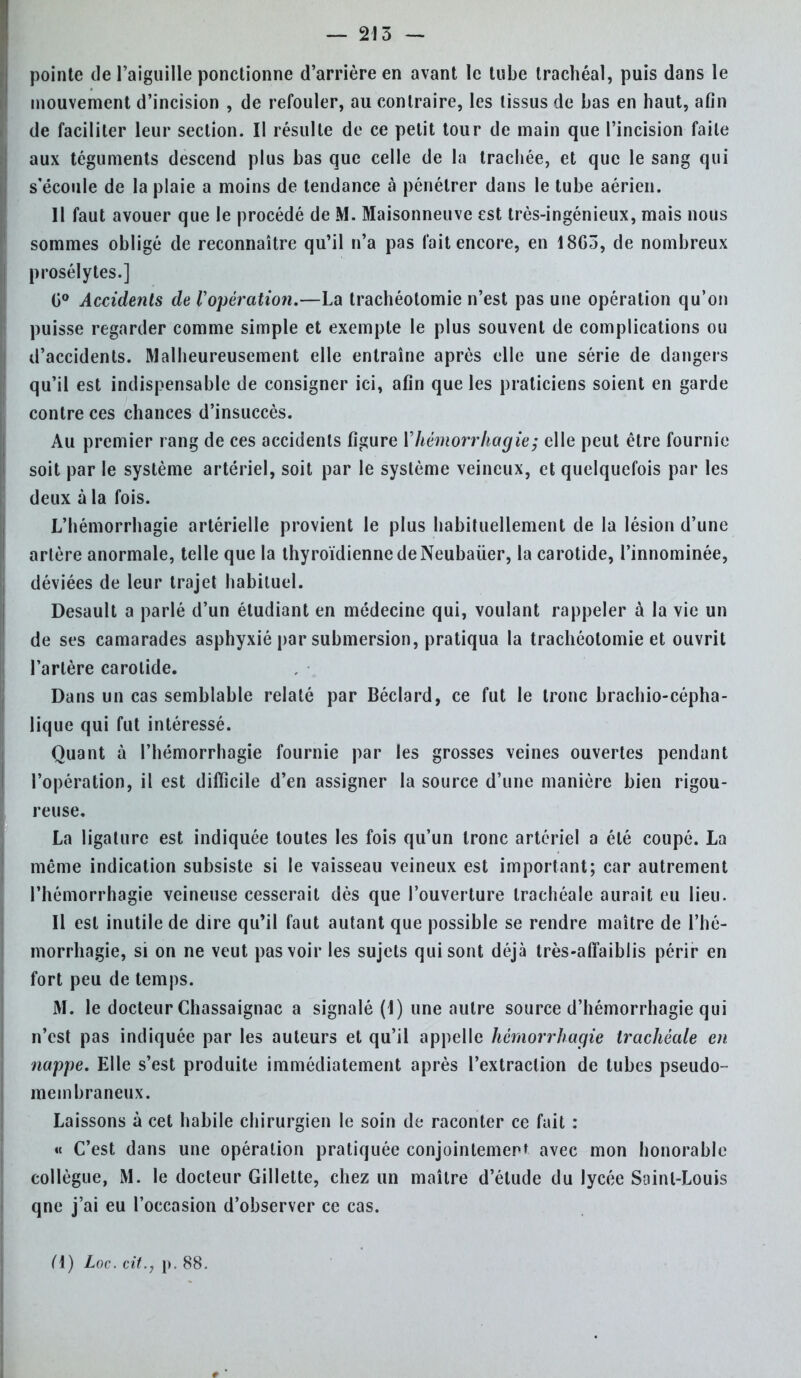 pointe de l'aiguille ponctionne d'arrière en avant le tube trachéal, puis dans le mouvement d'incision , de refouler, au contraire, les tissus de bas en haut, afin de faciliter leur section. Il résulte de ce petit tour de main que l'incision faite aux téguments descend plus bas que celle de la trachée, et que le sang qui s'écoule de la plaie a moins de tendance à pénétrer dans le tube aérien. 11 faut avouer que le procédé de M. Maisonneuve est très-ingénieux, mais nous sommes obligé de reconnaître qu'il n'a pas fait encore, en 18G3, de nombreux prosélytes.] G° Accidents de Vopération.—La trachéotomie n'est pas une opération qu'on puisse regarder comme simple et exempte le plus souvent de complications ou d'accidents. Malheureusement elle entraîne après elle une série de dangers qu'il est indispensable de consigner ici, afin que les praticiens soient en garde contre ces chances d'insuccès. Au premier rang de ces accidents figure Vhémorrhagie; elle peut être fournie soit par le système artériel, soit par le système veineux, et quelquefois par les deux à la fois. L'hémorrhagie artérielle provient le plus habituellement de la lésion d'une artère anormale, telle que la thyroïdienne de Neubauer, la carotide, l'innominée, déviées de leur trajet habituel. Desault a parlé d'un étudiant en médecine qui, voulant rappeler à la vie un de ses camarades asphyxié par submersion, pratiqua la trachéotomie et ouvrit l'artère carotide. Dans un cas semblable relaté par Béclard, ce fut le tronc brachio-cépha- lique qui fut intéressé. Quant à l'hémorrhagie fournie par les grosses veines ouvertes pendant l'opération, il est difficile d'en assigner la source d'une manière bien rigou- reuse, La ligature est indiquée toutes les fois qu'un tronc artériel a été coupé. La même indication subsiste si le vaisseau veineux est important; car autrement l'hémorrhagie veineuse cesserait dès que l'ouverture trachéale aurait eu lieu. Il est inutile de dire qu'il faut autant que possible se rendre maître de l'hé- morrhagie, si on ne veut pas voir les sujets qui sont déjà très-afïaiblis périr en fort peu de temps. M. le docteur Chassaignac a signalé (I) une autre source d'hémorrhagie qui n'est pas indiquée par les auteurs et qu'il appelle hémorrhagie trachéale en nappe. Elle s'est produite immédiatement après l'extraction de tubes pseudo- membraneux. Laissons à cet habile chirurgien le soin de raconter ce fait : « C'est dans une opération pratiquée conjointement avec mon honorable collègue, M. le docteur Gillette, chez un maître d'étude du lycée Saint-Louis qne j'ai eu l'occasion d'observer ce cas.