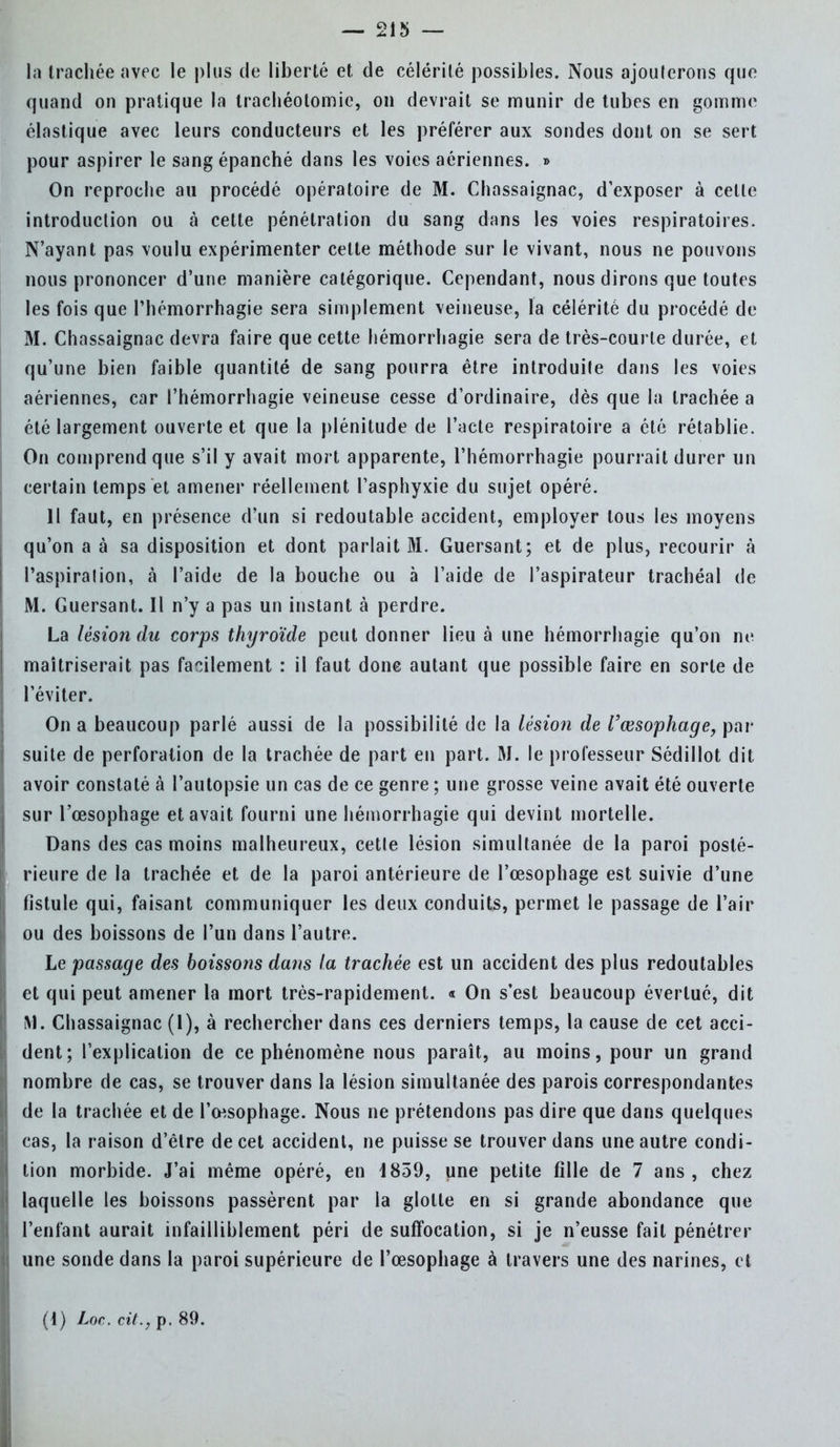 la trachée avec le plus de liberté et de célérité possibles. Nous ajouterons que quand on pratique la trachéotomie, on devrait se munir de tubes en gomme élastique avec leurs conducteurs et les préférer aux sondes dont on se sert pour aspirer le sang épanché dans les voies aériennes. » On reproche au procédé opératoire de M. Chassaignac, d'exposer à celle introduction ou à cette pénétration du sang dans les voies respiratoires. N'ayant pas voulu expérimenter cette méthode sur le vivant, nous ne pouvons nous prononcer d'une manière catégorique. Cependant, nous dirons que toutes les fois que Phémorrhagie sera simplement veineuse, la célérité du procédé de M. Chassaignac devra faire que cette hémorrhagie sera de très-courle durée, et qu'une bien faible quantité de sang pourra être introduite dans les voies aériennes, car l'hémorrhagie veineuse cesse d'ordinaire, dès que la trachée a été largement ouverte et que la plénitude de l'acte respiratoire a été rétablie. On comprend que s'il y avait mort apparente, l'hémorrhagie pourrait durer un certain temps et amener réellement l'asphyxie du sujet opéré. 11 faut, en présence d'un si redoutable accident, employer tous les moyens qu'on a à sa disposition et dont parlait M. Guersant; et de plus, recourir à l'aspiralion, à l'aide de la bouche ou à l'aide de l'aspirateur trachéal de M. Guersant. Il n'y a pas un instant à perdre. La lésion du corps thyroïde peut donner lieu à une hémorrhagie qu'on ne maîtriserait pas facilement : il faut donc autant que possible faire en sorte de l'éviter. On a beaucoup parlé aussi de la possibilité de la lésion de l'œsophage, par suite de perforation de la trachée de part en part. M. le professeur Sédillot dit avoir constaté à l'autopsie un cas de ce genre ; une grosse veine avait été ouverte sur l'œsophage et avait fourni une hémorrhagie qui devint mortelle. Dans des cas moins malheureux, cetle lésion simultanée de la paroi posté- rieure de la trachée et de la paroi antérieure de l'œsophage est suivie d'une fistule qui, faisant communiquer les deux conduits, permet le passage de l'air ou des boissons de l'un dans l'autre. Le passage des boissoîis dans la trachée est un accident des plus redoutables et qui peut amener la mort très-rapidement. « On s'est beaucoup évertué, dit M. Chassaignac (1), à rechercher dans ces derniers temps, la cause de cet acci- dent; l'explication de ce phénomène nous paraît, au moins, pour un grand nombre de cas, se trouver dans la lésion simultanée des parois correspondantes de la trachée et de l'œsophage. Nous ne prétendons pas dire que dans quelques cas, la raison d'être de cet accident, ne puisse se trouver dans une autre condi- tion morbide. J'ai même opéré, en 1859, une petite fille de 7 ans, chez laquelle les boissons passèrent par la glotte en si grande abondance que l'enfant aurait infailliblement péri de suffocation, si je n'eusse fait pénétrer une sonde dans la paroi supérieure de l'œsophage à travers une des narines, et