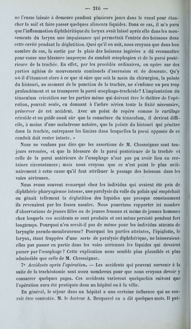 — 210 — ne l'eusse laissée à demeure pendant plusieurs jours dans le canal pour étan- cher la soif et faire passer quelques aliments liquides. Dans ce cas, il m'a paru que l'inflammation diphthéritique du larynx avait laissé après elle dans les mou- vements du larynx une impuissance qui permettait l'entrée des boissons dans cette cavité pendant la déglutition. Quoi qu'il en soit, nous croyons que dans bon nombre de cas, la sortie par la plaie des boissons ingérées a dû reconnaître pour cause une blessure inaperçue du conduit œsophagien et de la paroi posté- rieure de la trachée. En effet, par les procédés ordinaires, on opère sur des parties agitées de mouvements continuels d'ascension et de descente. Qu'y a-t-il d'étonnant alors à ce que si sûre que soit la main du chirurgien, la pointe du bistouri, au moment de la ponction de la trachée, ne s'enfonce un peu trop profondément et ne transperce la paroi œsophago-trachéale? L'implantation du lénaculum cricoïdien sur les parties même qui doivent être le théâtre de l'opé- ration, pouvait seule, en donnant à l'arbre aérien toute la fixité nécessaire, préserver de cet accident. Avec un point de repère comme le cartilage cricoïde et un guide aussi sûr que la cannelure du ténaculum, il devient diffi- cile, à moins d'une maladresse notoire, que la pointe du bistouri qui pénètre dans la trachée, outrepasse les limites dans lesquelles la paroi opposée de ce conduit doit rester intacte. » Nous ne voulons pas dire que les assertions de M. Chassaignac sont tou- jours erronées, et que la blessure de la paroi postérieure de la trachée et celle de la paroi antérieure de l'œsophage n'ont pas pu avoir lieu eu cer- taines circonstances; mais nous croyons que ce n'est point le plus ordi- nairement à cette cause qu'il faut attribuer le passage des boissons dans les voies aériennes. Nous avons souvent remarqué chez les individus qui avaient été pris de diphthérie pharyngienne intense, une paralysie du voile du palais qui empêchait ou gênait tellement la déglutition des liquides que presque constamment ils revenaient par les fosses nasales. Nous pourrions rapporter ici nombre d'observations déjeunes filles ou déjeunes femmes et même de jeunes hommes chez lesquels ces accidents se sont produits et ont même persisté pendant fort longtemps. Pourquoi n'en serait-il pas de même pour les individus atteints de laryngite pseudo-membraneuse? Pourquoi les parties atteintes, l'épiglotte, le larynx, étant frappées d'une sorte de paralysie diphthérique, ne laisseraient- elles pas passer en partie dans les voies aériennes les liquides qui devaient passer par l'œsophage ? Cette explication nous semble plus plausible et plus admissible que celle de M. Chassaignac. 7° Accidents après l'opération, — Les accidents qui peuvent survenir à la suite de la trachéotomie sont assez nombreux pour que nous croyons devoir y consacrer quelques pages. Ces accidents varieront quelquefois suivant que l'opération aura été pratiquée dans un hôpital ou à la ville. En général, le séjour dans un hôpital a une certaine influence qui ne sau-