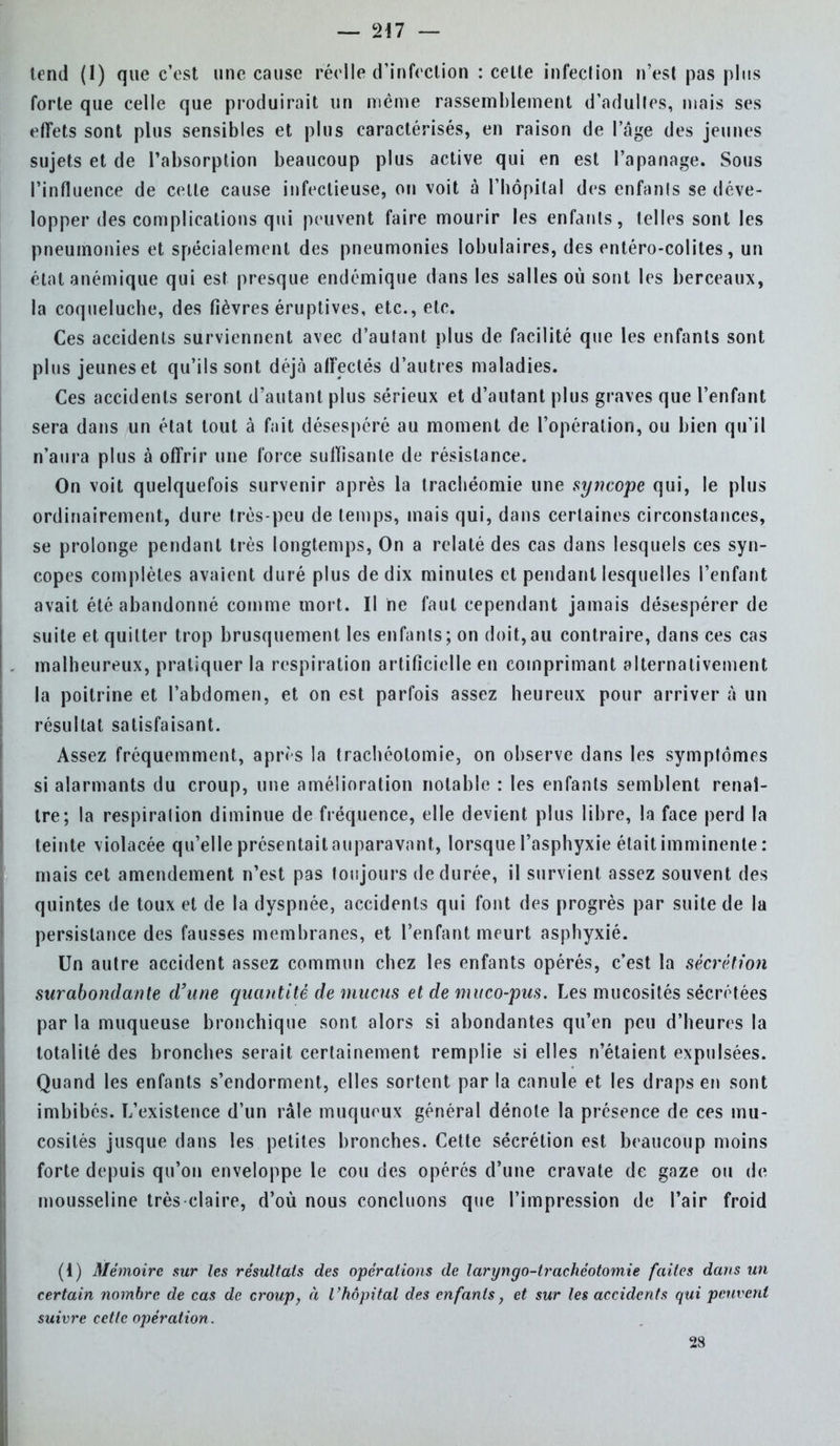 tend (1) que c'est une cause réelle d'infection : cette infection n'est pas plus forte que celle que produirait un même rassemblement d'adultes, mais ses effets sont plus sensibles et plus caractérisés, en raison de l'âge des jeunes sujets et de l'absorption beaucoup plus active qui en est l'apanage. Sous l'influence de celte cause infectieuse, on voit à l'hôpital des enfants se déve- lopper des complications qui peuvent faire mourir les enfants, telles sont les pneumonies et spécialement des pneumonies lobulaires, des entéro-colites, un état anémique qui est presque endémique dans les salles où sont les berceaux, la coqueluche, des fièvres éruptives, etc., etc. Ces accidents surviennent avec d'autant plus de facilité que les enfants sont plus jeunes et qu'ils sont déjà affectés d'autres maladies. Ces accidents seront d'autant plus sérieux et d'autant plus graves que l'enfant sera dans un état tout à fait désespéré au moment de l'opération, ou bien qu'il n'aura plus à offrir une force suffisante de résistance. On voit quelquefois survenir après la trachéomie une syncope qui, le plus ordinairement, dure très-peu de temps, mais qui, dans certaines circonstances, se prolonge pendant très longtemps, On a relaté des cas dans lesquels ces syn- copes complètes avaient duré plus de dix minutes et pendant lesquelles l'enfant avait été abandonné comme mort. Il ne faut cependant jamais désespérer de suite et. quitter trop brusquement les enfants; on doit,au contraire, dans ces cas malheureux, pratiquer la respiration artificielle en comprimant alternativement la poitrine et l'abdomen, et on est parfois assez heureux pour arriver à un résultat satisfaisant. Assez fréquemment, après la trachéotomie, on observe dans les symptômes si alarmants du croup, une amélioration notable : les enfants semblent renaî- tre; la respiralion diminue de fréquence, elle devient plus libre, la face perd la teinte violacée qu'elle présentait auparavant, lorsque l'asphyxie était imminente: mais cet amendement n'est pas toujours de durée, il survient assez souvent des quintes de toux et de la dyspnée, accidents qui font des progrès par suite de la persistance des fausses membranes, et l'enfant meurt asphyxié. Un autre accident assez commun chez les enfants opérés, c'est la sécrétion surabondante d'une quantité de mucus et de muco-pus. Les mucosités sécrétées par la muqueuse bronchique sont alors si abondantes qu'en peu d'heures la totalité des bronches serait certainement remplie si elles n'étaient expulsées. Quand les enfants s'endorment, elles sortent par la canule et les draps en sont imbibés. L'existence d'un râle muqueux général dénote la présence de ces mu- cosités jusque dans les petites bronches. Cette sécrétion est beaucoup moins forte depuis qu'on enveloppe le cou des opérés d'une cravate de gaze ou de mousseline très claire, d'où nous concluons que l'impression de l'air froid (1) Mémoire sur les résultats des opérations de laryngo-irachéotomie faites dans un certain nombre de cas de croup, à l'hôpital des enfants, et sur les accidents qui peuvent suivre cette opération. 28