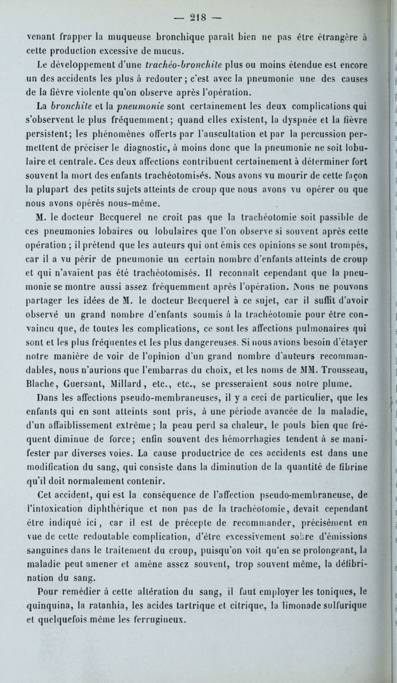venant frapper la muqueuse bronchique paraît bien ne pas être étrangère à celte production excessive de mucus. Le développement d'une trachèo-bromhile plus ou moins étendue est encore un des accidents les plus à redouter; c'est avec la pneumonie une des causes de la fièvre violente qu'on observe après l'opération. La bronchite et la 'pneumonie sont certainement les deux complications qui s'observent le plus fréquemment; quand elles existent, la dyspnée et la fièvre persistent; les phénomènes offerts par l'auscultation et par la percussion per- mettent de préciser le diagnostic, à moins donc que la pneumonie ne soit lobu- laire et centrale. Ces deux affections contribuent certainement à déterminer fort souvent la mort des enfants trachéotomies. Nous avons vu mourir de cette façon la plupart des petits sujets atteints de croup que nous avons vu opérer ou que nous avons opérés nous-même. M. le docteur Becquerel ne croit pas que la trachéotomie soit passible de ces pneumonies lobaires ou lobulaires que l'on observe si souvent après cette opération ; il prétend que les auteurs qui ont émis ces opinions se sont trompés, car il a vu périr de pneumonie un certain nombre d'enfants atteints de croup et qui n'avaient pas été trachéotomisés. II reconnaît cependant que la pneu- monie se montre aussi assez fréquemment après l'opération. Nous ne pouvons partager les idées de M. le docteur Becquerel à ce sujet, car il suffit d'avoir observé un grand nombre d'enfants soumis à la trachéotomie pour être con- vaincu que, de toutes les complications, ce sont les affections pulmonaires qui sont et les plus fréquentes et les plus dangereuses. Si nous avions besoin d'étayer notre manière de voir de l'opinion d'un grand nombre d'auteurs recomman- dables, nous n'aurions que l'embarras du choix, et les noms de MM. Trousseau, Blache, Guersant, Millard , etc., etc., se presseraient sous notre plume. Dans les affections pseudo-membraneuses, il y a ceci de particulier, que les enfants qui en sont atteints sont pris, à une période avancée de la maladie, d'un affaiblissement extrême; la peau perd sa chaleur, le pouls bien que fré- quent diminue de force; enfin souvent des hémorrhagies tendent à se mani- fester par diverses voies. La cause productrice de ces accidents est dans une modification du sang, qui consiste dans la diminution de la quantité de fibrine qu'il doit normalement contenir. Cet accident, qui est la conséquence de l'affection pseudo-membraneuse, de l'intoxication diphthérique et non pas de la trachéotomie, devait cependant être indiqué ici, car il est de précepte de recommander, précisément en vue de cette redoutable complication, d'être excessivement sobre d'émissions sanguines dans le traitement du croup, puisqu'on voit qu'en se prolongeant, la maladie peut amener et amène assez souvent, trop souvent même, la défibri- nation du sang. Pour remédier à cette altération du sang, il faut employer les toniques, le quinquina, la ratanhia, les acides tartrique et citrique, la limonade sulfurique et quelquefois même les ferrugineux.