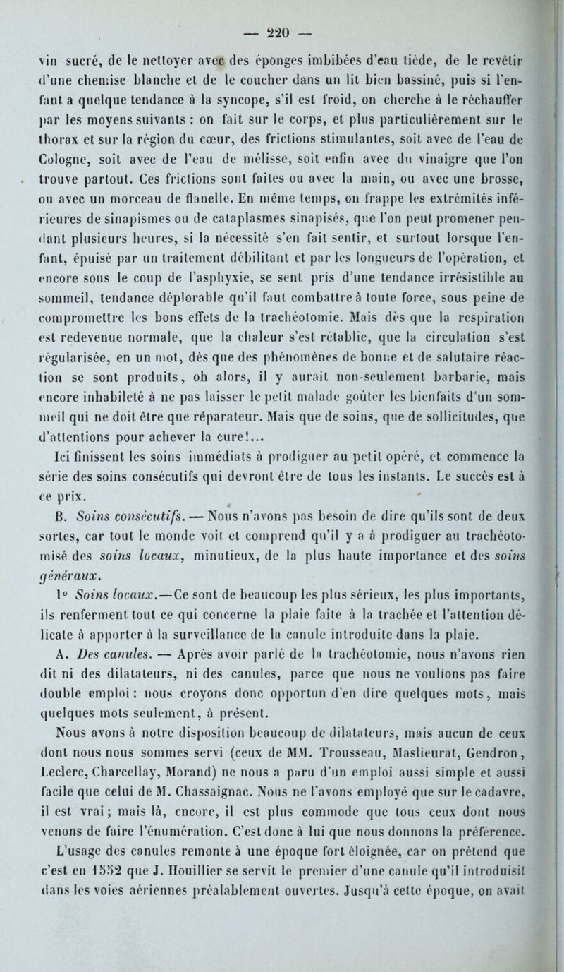 vin sucré, de le nettoyer avec des éponges imbibées d'eau tiède, de le revêtir (l'une chemise blanche et de le coucher dans un lit bien bassiné, puis si l'en- fant a quelque tendance à la syncope, s'il est froid, on cherche à le réchauffer par les moyens suivants : on fait sur le corps, et plus particulièrement sur le thorax et sur la région du cœur, des frictions stimulantes, soit avec de l'eau de Cologne, soit avec de l'eau de mélisse, soit enfin avec du vinaigre que l'on trouve partout. Ces frictions sont faites ou avec la main, ou avec une brosse, ou avec un morceau de flanelle. En même temps, on frappe les extrémités infé- rieures de sinapismes ou de cataplasmes sinapisés, que l'on peut promener pen- dant plusieurs heures, si la nécessité s'en fait sentir, et surtout lorsque l'en- fant, épuisé par un traitement débilitant et par les longueurs de l'opération, et encore sous le coup de l'asphyxie, se sent pris d'une tendance irrésistible au sommeil, tendance déplorable qu'il faut combattre à toute force, sous peine de compromettre les bons effets de la trachéotomie. Mais dès que la respiration est redevenue normale, que la chaleur s'est rétablie, que la circulation s'est régularisée, en un mot, dès que des phénomènes de bonne et de salutaire réac- tion se sont produits, oh alors, il y aurait non-seulement barbarie, mais encore inhabileté à ne pas laisser le petit malade goûter les bienfaits d'un som- meil qui ne doit être que réparateur. Mais que de soins, que de sollicitudes, que d'attentions pour achever la cure!... Ici finissent les soins immédiats à prodiguer au petit opéré, et commence la série des soins consécutifs qui devront être de tous les instants. Le succès est à ce prix. B. Soins consécutifs. — Nous n'avons pas besoin de dire qu'ils sont de deux sortes, car tout le monde voit et comprend qu'il y a à prodiguer au trachéoto- misé des soins locaux, minutieux, de la plus haute importance et des soins généraux. 1° Soins locaux.—Ce sont de beaucoup les plus sérieux, les plus importants, ils renferment tout ce qui concerne la plaie faite à la trachée et l'attention dé- licate à apportera la surveillance de la canule introduite dans la plaie. A. Des canules. — Après avoir parlé de la trachéotomie, nous n'avons rien dit ni des dilatateurs, ni des canules, parce que nous ne voulions pas faire double emploi: nous croyons donc opportun d'en dire quelques mots, mais quelques mots seulement, à présent. Nous avons à notre disposition beaucoup de dilatateurs, mais aucun de ceux dont nous nous sommes servi (ceux de MM. Trousseau, Maslieurat, Gendron, Leclerc, Charcellay, Morand) ne nous a paru d'un emploi aussi simple et aussi facile que celui de M. Chassaignac. Nous ne l'avons employé que sur le cadavre, il est vrai; mais là, encore, il est plus commode que tous ceux dont nous venons de faire rénumération. C'est donc à lui que nous donnons la préférence. L'usage des canules remonte à une époque fort éloignée, car on prétend que c'est en 1552 que J. Houillier se servit le premier d'une canule qu'il introduisit dans les voies aériennes préalablement ouvertes. Jusqu'à cette époque, on avait