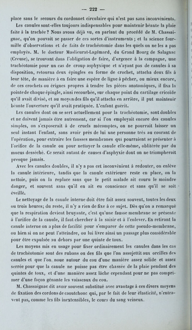 place sans le secours du cordonnet circulaire qui n'est pas sans inconvénients. Les canules sont-elles toujours indispensables pour maintenir béante la plaie faite à la trachée? Nous avons déjà vu, en parlant du procédé de M. Chassai- gnac, qu'on pouvait se passer de ces sortes d'instruments ; et la science four- mille d'observations et de faits de trachéotomie dans les quels on ne les a pas employés. M. le docteur Maslieurat-Lagémard, du Grand Bourg de Salagnac (Creuse), se trouvant dans l'obligation de faire, d'urgence à la campagne, une trachéotomie pour un cas de croup asphyxique et n'ayant pas de canules à sa disposition, retourna deux épingles en forme de crochet, attacha deux fils à leur tête, de manière à en faire une espèce de ligne à pécher, ou mieux encore, de ces crochets ou érignes propres à tendre les pièces anatomiques, il fixa la poinlede chaque épingle, ainsi recourbée, sur chaque point du cartilage cricoïde qu'il avait divisé, et au moytndes fils qu'il attacha en arrière, il put maintenir béante l'ouverture qu'il avait pratiquée. L'enfant guérit. Les canules dont on se sert actuellement pour la trachéotomie, sont doubles et ne doivent jamais être autrement, car si l'on employait encore des canules simples, on s'exposerait à de cruels mécomptes, on ne pourrait laisser un seul instant l'enfant, sans avoir près de lui une personne très au courant de l'opération, pour extraire les fausses membranes qui pourraient se présentera l'orifice de la canule ou pour nettoyer la canule elle-même, oblitérée par du mucus desséché. Ce serait autant de causes d'asphyxie dont on ne triompherait presque jamais. Avec les canules doubles, il n'y a pas cet inconvénient à redouter, on enlève la canule intérieure, tandis que la canule extérieure reste en place, on la nettoie, puis on la replace sans que le petit malade ait couru le moindre danger, et souvent sans qu'il en ait eu conscience et sans qu'il se soit éveillé. Le nettoyage de la canule interne doit être fait assez souvent, toutes les deux ou trois heures; du reste, il n'y a rien de fixe à ce sujet. Dès qu'on a remarqué que la respiration devient bruyante, c'est qu'une fausse membrane se présente à l'orifice de la canule, il faut chercher à la saisir et à l'enlever. En retirant la canule interne on a plus de facilité pour s'emparer de cette pseudo-membrane, ou bien si on ne peut l'atteindre, ou lui livre ainsi un passage plus considérable pour être expulsée au dehors par une quinte de toux. Les moyens mis en usage pour fixer ordinairement les canules dans les cas de trachéotomie sont des rubans ou des fils que l'on assujettit aux oreilles des canules et que l'on noue autour du cou d'une manière assez solide et assez serrée pour que la canule ne puisse pas être chassée de la plaie pendant des quintes de toux, et d'une manière assez lâche cependant pour ne pas compri- mer d'une façon gênante les vaisseaux du cou. M. Chassaignac dit avoir souvent substitué avec avantage à ces divers moyens de fixation des cordons de caoutchouc qui, par le fait de leur élasticité, n'entra- vent pas, comme les fils inextensibles, le cours du sang veineux.