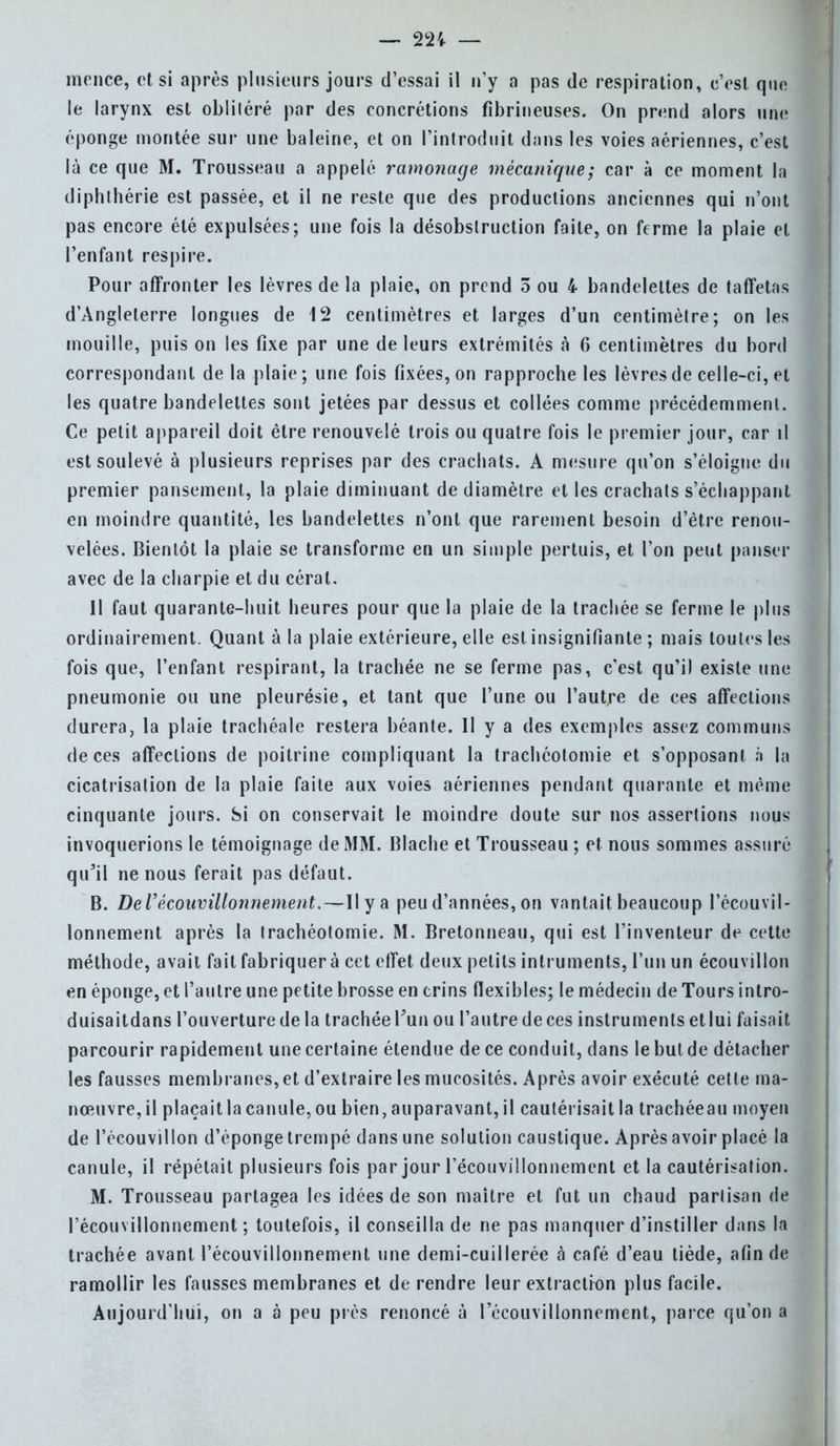 mence, et si après plusieurs jours d'essai il n'y a pas de respiration, e'est que le larynx est obliléré par des concrétions fibrineuses. On prend alors une éponge montée sur une baleine, et on l'introduit dans les voies aériennes, c'est là ce que M. Trousseau a appelé ramonage mécanique; car à ce moment la diphthérie est passée, et il ne reste que des productions anciennes qui n'ont pas encore été expulsées; une fois la désobslruction faite, on ferme la plaie et l'enfant respire. Pour affronter les lèvres de la plaie, on prend 5 ou 4 bandelettes de taffetas d'Angleterre longues de 12 centimètres et larges d'un centimètre; on les mouille, puis on les fixe par une de leurs extrémités à 6 centimètres du bord correspondant de la plaie; une fois fixées, on rapproche les lèvres de celle-ci, et les quatre bandelettes sont jetées par dessus et collées comme précédemment. Ce petit appareil doit être renouvelé trois ou quatre fois le premier jour, car il est soulevé à plusieurs reprises par des crachats. A mesure qu'on s'éloigne du premier pansement, la plaie diminuant de diamètre et les crachats s'échappant en moindre quantité, les bandelettes n'ont que rarement besoin d'être renou- velées. Bientôt la plaie se transforme en un simple pertuis, et l'on peut panser avec de la charpie et du cérat. 11 faut quarante-huit heures pour que la plaie de la trachée se ferme le plus ordinairement. Quant à la plaie extérieure, elle est insignifiante ; mais toutes les fois que, l'enfant respirant, la trachée ne se ferme pas, c'est qu'il existe une pneumonie ou une pleurésie, et tant que l'une ou l'autre de ces affections durera, la plaie trachéale restera béante. Il y a des exemples assez communs de ces affections de poitrine compliquant la trachéotomie et s'opposant à la cicatrisation de la plaie faite aux voies aériennes pendant quarante et même cinquante jours. Si on conservait le moindre doute sur nos assertions nous invoquerions le témoignage de MM. Blache et Trousseau ; et nous sommes assuré qu'il ne nous ferait pas défaut. B. De l'écouvillonnement.—Il y a peu d'années, on vantait beaucoup l'écouvil- lonnement après la trachéotomie. M. Bretonneau, qui est l'inventeur de cette méthode, avait fait fabriquer à cet effet deux petits intruments, l'un un écouvillon en éponge, et l'autre une petite brosse en crins flexibles; le médecin de Tours intro- duisaitdans l'ouverture de la trachéePunou l'autredeces instruments etlui faisait parcourir rapidement une certaine étendue de ce conduit, dans le but de détacher les fausses membranes, et d'extraire les mucosités. Après avoir exécuté cette ma- nœuvre, il plaçait la canule, ou bien, auparavant, il cautérisait la trachéeau moyen de l'écouvillon d'éponge trempé dans une solution caustique. Après avoir placé la canule, il répétait plusieurs fois par jour récouvillonnement et la cautérisation. M. Trousseau partagea les idées de son maître et fut un chaud partisan de l'écouvillonnement ; toutefois, il conseilla de ne pas manquer d'instiller dans la trachée avant l'écouvillonnement une demi-cuillerée à café d'eau tiède, afin de ramollir les fausses membranes et de rendre leur extraction plus facile. Aujourd'hui, on a à peu près renoncé à l'écouvillonnement, parce qu'on a