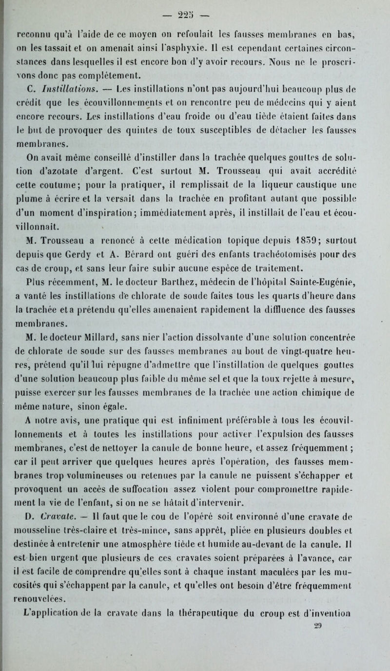 reconnu qu'à l'aide de ce moyen on refoulait les fausses membranes en bas, on les tassait et on amenait ainsi l'asphyxie. Il est cependant certaines circon- stances dans lesquelles il est encore bon d'y avoir recours. Nous ne le proscri- vons donc pas complètement. C. Instillations. — Les instillations n'ont pas aujourd'hui beaucoup plus de crédit que les écouvillonnemenls et on rencontre peu de médecins qui y aient encore recours. Les instillations d'eau froide ou d'eau tiède étaient faites dans le but de provoquer des quintes de toux susceptibles de détacher les fausses membranes. On avait même conseillé d'instiller dans la trachée quelques goultes de solu- tion d'azotate d'argent. C'est surtout M. Trousseau qui avait accrédité cette coutume; pour la pratiquer, il remplissait de la liqueur caustique une plume à écrire et la versait dans la trachée en profitant autant que possible d'un moment d'inspiration ; immédiatement après, il instillait de l'eau et écou- villonnait. M. Trousseau a renoncé à celte médication topique depuis 1839; surtout depuis que Gerdy et A. Bérard ont guéri des enfants trachéotomisés pour des cas de croup, et sans leur faire subir aucune espèce de traitement. Plus récemment, M. le docteur Barthez, médecin de l'hôpital Sainte-Eugénie, a vanté les instillations de chlorate de soude faites tous les quarts d'heure dans la trachée et a prétendu qu'elles amenaient rapidement la diffluence des fausses membranes. M. le docteur Millard, sans nier l'action dissolvante d'une solulion concentrée de chlorate de soude sur des fausses membranes au bout de vingt-quatre heu- res, prétend qu'il lui répugne d'admettre que l'instillation de quelques gouttes d'une solution beaucoup plus faible du même sel et que la toux rejette à mesure, puisse exercer sur les fausses membranes de la trachée une action chimique de même nature, sinon égale. A notre avis, une pratique qui est infiniment préférable à tous les écouvil- lonnemenls et à toules les instillations pour activer l'expulsion des fausses membranes, c'est de nettoyer la canule de bonne heure, et assez fréquemment ; car il peut arriver que quelques heures après l'opération, des fausses mem- branes trop volumineuses ou retenues par la canule ne puissent s'échapper et provoquent un accès de suffocation assez violent pour compromettre rapide- ment la vie de l'enfant, si on ne se hâtait d'intervenir. D. Cravate. — Il faut que le cou de l'opéré soit environné d'une cravate de mousseline très-claire et très-mince, sans apprêt, pliée en plusieurs doubles et destinée à entretenir une atmosphère tiède et humide au-devant de la canule. Il est bien urgent que plusieurs de ces cravates soient préparées à l'avance, car ii est facile de comprendre qu'elles sont à chaque instant maculées par les mu- cosités qui s'échappent par la canule, et qu'elles ont besoin d'être fréquemment renouvelées. L'application de la cravate dans la thérapeutique du croup est d'invention 29