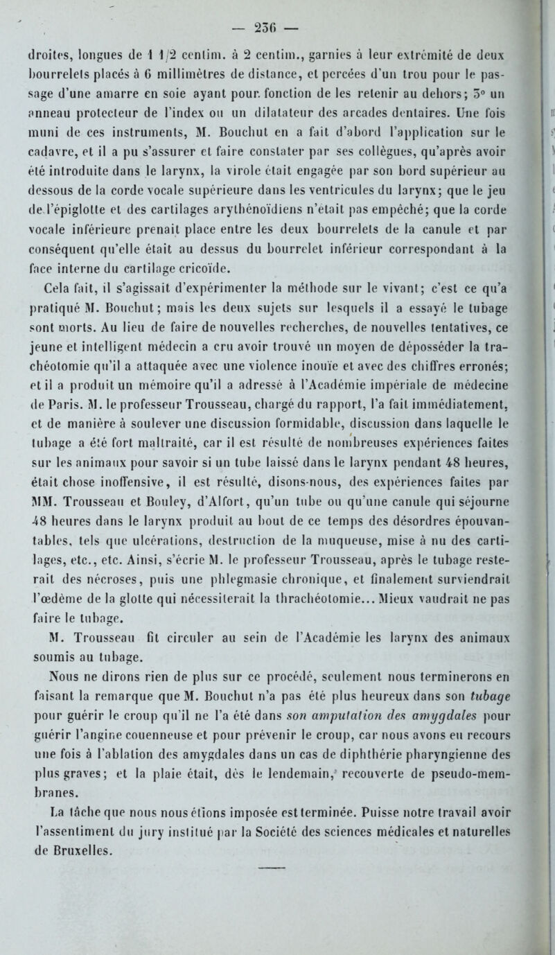 — 230 — droites, longues de 1 1/2 cenlim. à 2 centim., garnies à leur extrémité de deux bourrelets placés à G millimètres de dislance, et percées d'un trou pour le pas- sage d'une amarre en soie ayant pour, fonction de les retenir au debors; 5° un anneau protecteur de l'index ou un dilatateur des arcades dentaires. Une l'ois muni de ces instruments, M. Boucbut en a fait d'abord l'application sur le cadavre, et il a pu s'assurer et faire constater par ses collègues, qu'après avoir été introduite dans le larynx, la virole était engagée par son bord supérieur au dessous de la corde vocale supérieure dans les ventricules du larynx; que le jeu deTépiglotte et des cartilages arylbénoïdiens n'était pas empêché; que la corde vocale inférieure prenait place entre les deux bourrelets de la canule et par conséquent qu'elle était au dessus du bourrelet inférieur correspondant à la face interne du cartilage cricoïde. Cela fait, il s'agissait, d'expérimenter la méthode sur le vivant; c'est ce qu'a pratiqué M. Boucbut; mais les deux sujets sur lesquels il a essayé le tubage sont morts. Au lieu de faire de nouvelles recherches, de nouvelles tentatives, ce jeune et intelligent médecin a cru avoir trouvé un moyen de déposséder la tra- chéotomie qu'il a attaquée avec une violence inouïe et avec des chiffres erronés; et il a produit un mémoire qu'il a adressé à l'Académie impériale de médecine de Paris. M. le professeur Trousseau, chargé du rapport, l'a fait immédiatement, et de manière à soulever une discussion formidable, discussion dans laquelle le tubage a été fort maltraité, car il est résulté de nombreuses expériences faites sur les animaux pour savoir si un tube laissé dans le larynx pendant 48 heures, était chose inoffensive, il est résulté, disons-nous, des expériences faites par MM. Trousseau et Bouley, d'Alfort, qu'un tube ou qu'une canule qui séjourne 48 heures dans le larynx produit au bout de ce temps des désordres épouvan- tables, tels que ulcérations, destruclion de la muqueuse, mise à nu des carti- lages, etc., etc. Ainsi, s'écrie M. le professeur Trousseau, après le tubage reste- rait des nécroses, puis une phlegmasie chronique, et finalement surviendrait l'œdème de la glotte qui nécessiterait la thrachéotomie... Mieux vaudrait ne pas faire le tubage. M. Trousseau fit circuler au sein de l'Académie les larynx des animaux soumis au tubage. Nous ne dirons rien de plus sur ce procédé, seulement nous terminerons en faisant la remarque que M. Bouchut n'a pas été plus heureux dans son tubage pour guérir le croup qu'il ne l'a été dans son amputation des amygdales pour guérir l'angine couenneuse et pour prévenir le croup, car nous avons eu recours une fois à l'ablation des amygdales dans un cas de diphthérie pharyngienne des plus graves; et la plaie était, dès le lendemain, recouverte de pseudo-mem- branes. La lâche que nous nous étions imposée est terminée. Puisse notre travail avoir l'assentiment du jury institué par la Société des sciences médicales et naturelles de Bruxelles.