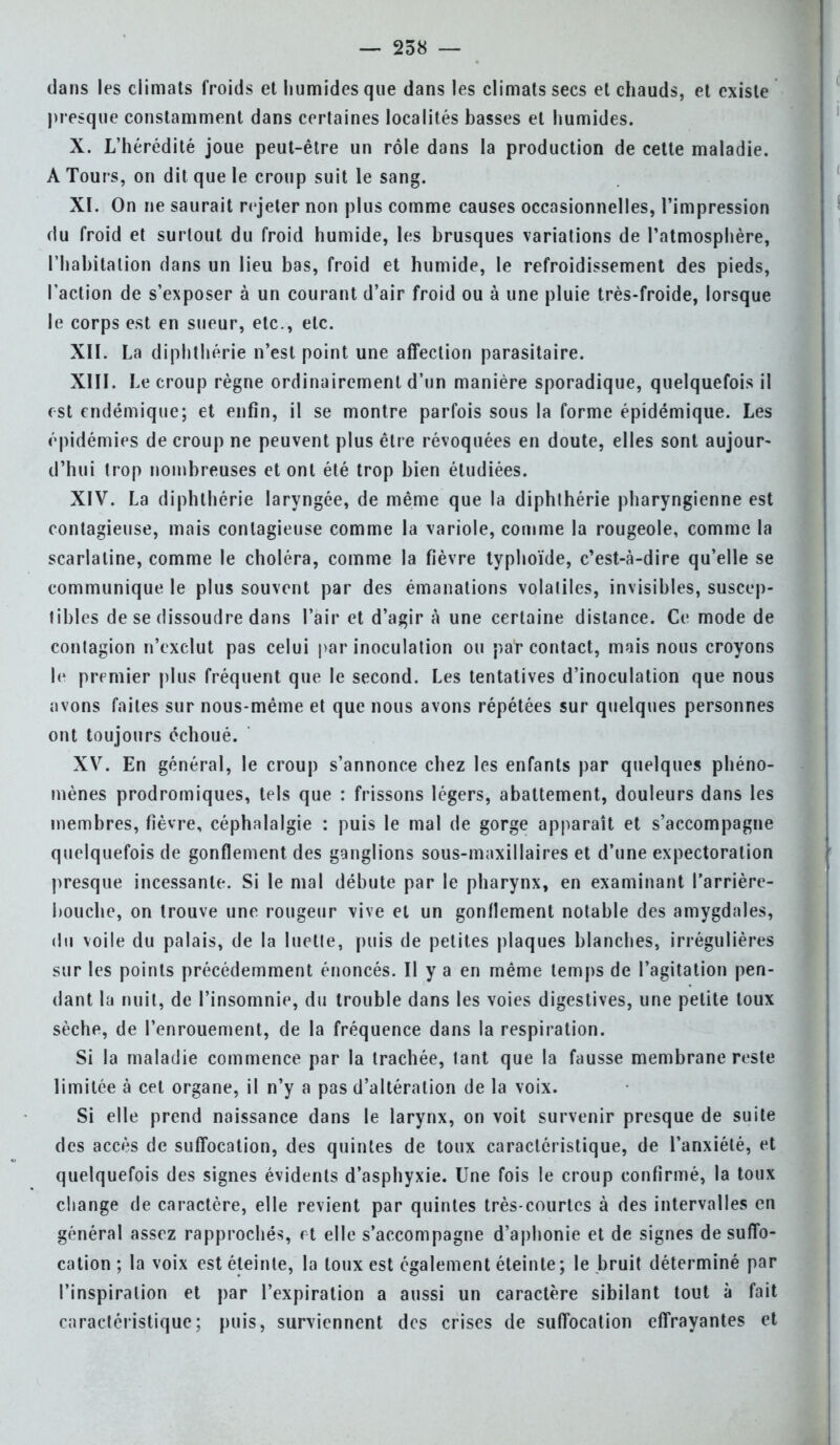 dans les climats froids et humides que dans les climats secs et chauds, et existe presque constamment dans certaines localités basses et humides. X. L'hérédité joue peut-être un rôle dans la production de cette maladie. A Tours, on dit que le croup suit le sang. XI. On ne saurait rejeter non plus comme causes occasionnelles, l'impression du froid et surtout du froid humide, les brusques variations de l'atmosphère, l'habitation dans un lieu bas, froid et humide, le refroidissement des pieds, l'action de s'exposer à un courant d'air froid ou à une pluie très-froide, lorsque le corps est en sueur, etc., etc. XII. La diphthérie n'est point une affection parasitaire. XIII. Le croup règne ordinairement d'un manière sporadique, quelquefois il est endémique; et enfin, il se montre parfois sous la forme épidémique. Les épidémies de croup ne peuvent plus être révoquées en doute, elles sont aujour- d'hui trop nombreuses et ont été trop bien étudiées. XIV. La diphthérie laryngée, de même que la diphlhérie pharyngienne est contagieuse, mais contagieuse comme la variole, comme la rougeole, comme la scarlatine, comme le choléra, comme la fièvre typhoïde, c'est-à-dire qu'elle se communique le plus souvent par des émanations volatiles, invisibles, suscep- tibles de se dissoudre dans l'air et d'agir à une certaine distance. Ce mode de contagion n'exclut pas celui par inoculation ou par contact, mais nous croyons le premier plus fréquent que le second. Les tentatives d'inoculation que nous avons faites sur nous-même et que nous avons répétées sur quelques personnes ont toujours échoué. XV. En général, le croup s'annonce chez les enfants par quelques phéno- mènes prodromiques, tels que : frissons légers, abattement, douleurs dans les membres, fièvre, céphalalgie : puis le mal de gorge apparaît et s'accompagne quelquefois de gonflement des ganglions sous-maxillaires et d'une expectoration presque incessante. Si le mal débute par le pharynx, en examinant l'arrière- bouche, on trouve une rougeur vive et un gonflement notable des amygdales, du voile du palais, de la luetle, puis de petites plaques blanches, irrégulières sur les points précédemment énoncés. II y a en même temps de l'agitation pen- dant la nuit, de l'insomnie, du trouble dans les voies digestives, une petite toux sèche, de l'enrouement, de la fréquence dans la respiration. Si la maladie commence par la trachée, tant que la fausse membrane reste limitée à cet organe, il n'y a pas d'altération de la voix. Si elle prend naissance dans le larynx, on voit survenir presque de suite des accès de suffocation, des quintes de toux caractéristique, de l'anxiété, et quelquefois des signes évidents d'asphyxie. Une fois le croup confirmé, la toux change de caractère, elle revient par quintes très-courtes à des intervalles en général assez rapprochés, et elle s'accompagne d'aphonie et de signes de suffo- cation ; la voix est éteinte, la toux est également éteinte; le bruit déterminé par l'inspiration et par l'expiration a aussi un caractère sibilant tout à fait caractéristique; puis, surviennent des crises de suffocation effrayantes et