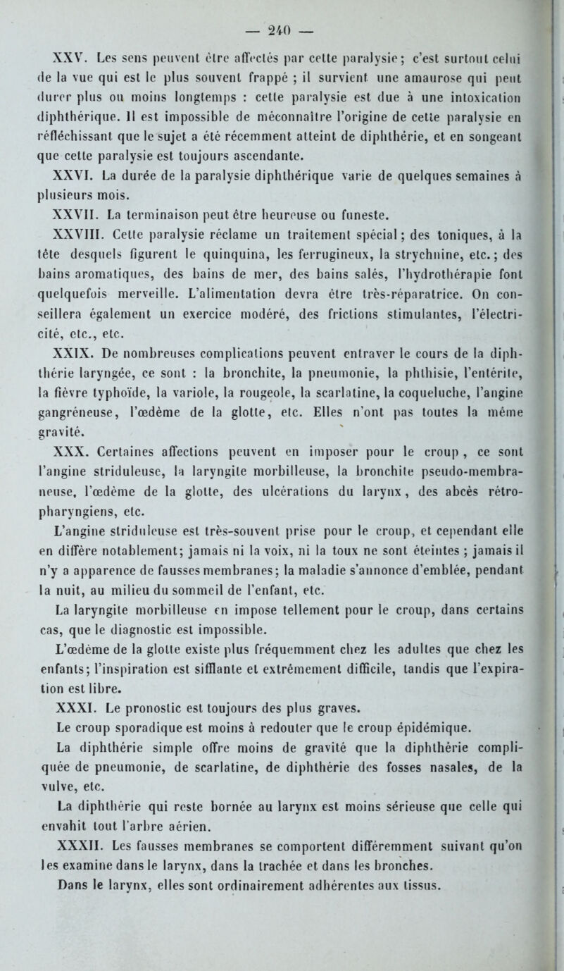 XXV. Les sens peuvent être affectés par cette paralysie; c'est surtout celui de la vue qui est le plus souvent frappé ; il survient une amaurose qui peut durer plus ou moins longtemps : cette paralysie est due à une intoxication diphthérique. Il est impossible de méconnaître l'origine de cette paralysie en réfléchissant que le sujet a été récemment atteint de diphthérie, et en songeant que cette paralysie est toujours ascendante. XXVI. La durée de la paralysie diphthérique varie de quelques semaines à plusieurs mois. XXVII. La terminaison peut être heureuse ou funeste. XXVIII. Cette paralysie réclame un traitement spécial ; des toniques, à la tête desquels figurent le quinquina, les ferrugineux, la strychnine, etc.; des bains aromatiques, des bains de mer, des bains salés, l'hydrothérapie font quelquefois merveille. L'alimentation devra être très-réparatrice. On con- seillera également un exercice modéré, des frictions stimulantes, l'électri- cité, etc., etc. XXIX. De nombreuses complications peuvent entraver le cours de la diph- thérie laryngée, ce sont : la bronchite, la pneumonie, la phlhisie, l'entérite, la fièvre typhoïde, la variole, la rougeole, la scarlatine, la coqueluche, l'angine gangréneuse, l'œdème de la glotte, etc. Elles n'ont pas toutes la même gravité. XXX. Certaines affections peuvent en imposer pour le croup , ce sont l'angine striduleuse, la laryngite morbilleuse, la bronchite pseudo-membra- neuse, l'œdème de la glotte, des ulcérations du larynx, des abcès rétro- pharyngiens, etc. L'angine striduleuse est très-souvent prise pour le croup, et cependant elle en diffère notablement; jamais ni la voix, ni la toux ne sont éteintes ; jamais il n'y a apparence de fausses membranes ; la maladie s'annonce d'emblée, pendant la nuit, au milieu du sommeil de l'enfant, etc. La laryngite morbilleuse en impose tellement pour le croup, dans certains cas, que le diagnostic est impossible. L'œdème de la glotte existe plus fréquemment chez les adultes que chez les enfants; l'inspiration est sifflante et extrêmement difficile, tandis que l'expira- tion est libre. XXXI. Le pronostic est toujours des plus graves. Le croup sporadique est moins à redouter que le croup épidémique. La diphthérie simple offre moins de gravité que la diphthérie compli- quée de pneumonie, de scarlatine, de diphthérie des fosses nasales, de la vulve, etc. La diphthérie qui reste bornée au larynx est moins sérieuse que celle qui envahit tout l'arbre aérien. XXXII. Les fausses membranes se comportent différemment suivant qu'on les examine dans le larynx, dans la trachée et dans les bronches. Dans le larynx, elles sont ordinairement adhérentes aux tissus.