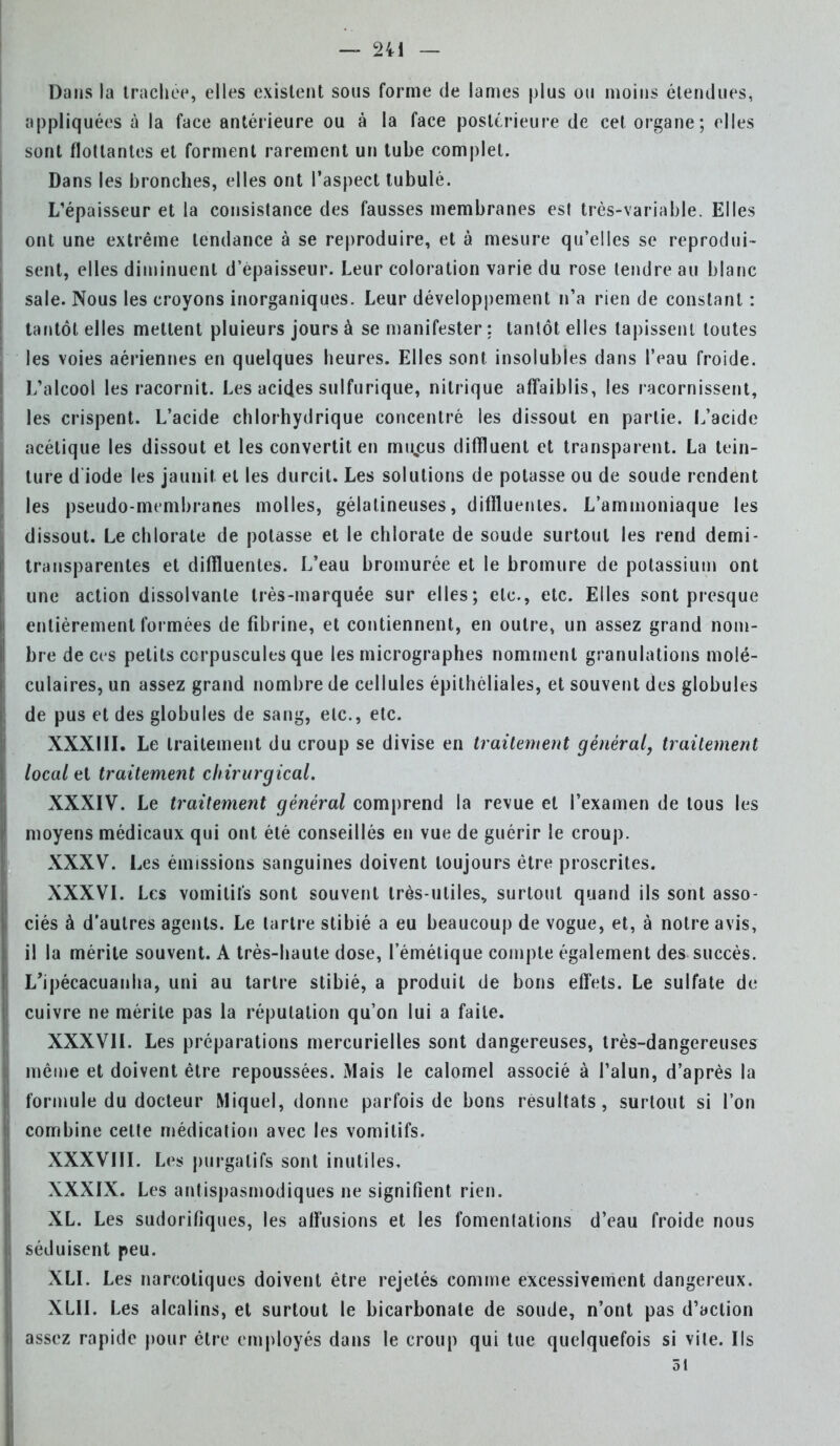 Dans la trachée, elles existent sous forme de lames plus ou moins étendues, appliquées à la face antérieure ou à la face postérieure de cet organe; elles sont flottantes et forment rarement un tube complet. Dans les bronches, elles ont l'aspect tubulé. L'épaisseur et la consistance des fausses membranes est très-variable. Elles ont une extrême tendance à se reproduire, et à mesure qu'elles se reprodui- sent, elles diminuent d'épaisseur. Leur coloration varie du rose tendre au blanc sale. Nous les croyons inorganiques. Leur développement n'a rien de constant : tantôt elles mettent pluieurs jours à se manifester : tantôt elles tapissent toutes les voies aériennes en quelques heures. Elles sont insolubles dans l'eau froide. L'alcool les racornit. Les acides sulfurique, nitrique affaiblis, les racornissent, les crispent. L'acide chlorhydrique concentré les dissout en partie. L'acide acétique les dissout et les convertit en mu%cus diffluent et transparent. La tein- ture d iode les jaunit et les durcit. Les solutions de potasse ou de soude rendent les pseudo-membranes molles, gélatineuses, diffluentes. L'ammoniaque les dissout. Le chlorate de potasse et le chlorate de soude surtout les rend demi- transparentes et diffluentes. L'eau bromurée et le bromure de potassium ont une action dissolvante très-marquée sur elles; etc., etc. Elles sont presque entièrement formées de fibrine, et contiennent, en outre» un assez grand nom- bre de ces petits corpuscules que les micrographes nomment granulations molé- culaires, un assez grand nombre de cellules épithéliales, et souvent des globules de pus et des globules de sang, etc., etc. XXXIII. Le traitement du croup se divise en traitement générai, traitement local et traitement chirurgical. XXXIV. Le traitement général comprend la revue et l'examen de tous les moyens médicaux qui ont été conseillés en vue de guérir le croup. XXXV. Les émissions sanguines doivent toujours être proscrites. XXXVI. Les vomitifs sont souvent très-utiles, surtout quand ils sont asso- ciés à d'autres agents. Le tartre stibié a eu beaucoup de vogue, et, à notre avis, il la mérite souvent. A très-haute dose, I'émétique compte également des succès. L'ipécacuanha, uni au tartre stibié, a produit de bons effets. Le sulfate de cuivre ne mérite pas la réputation qu'on lui a faite. XXXVII. Les préparations mercurielles sont dangereuses, très-dangereuses même et doivent être repoussées. Mais le calomel associé à l'alun, d'après la formule du docteur Miquel, donne parfois de bons résultats, surtout si l'on combine cette médication avec les vomitifs. XXXVIII. Les purgatifs sont inutiles, XXXIX. Les antispasmodiques ne signifient rien. XL. Les sudorifiques, les affusions et les fomentations d'eau froide nous séduisent peu. XLI. Les narcotiques doivent être rejetés comme excessivement dangereux. XLII. Les alcalins, et surtout le bicarbonate de soude, n'ont pas d'action assez rapide pour être employés dans le croup qui tue quelquefois si vile. Ils ôt