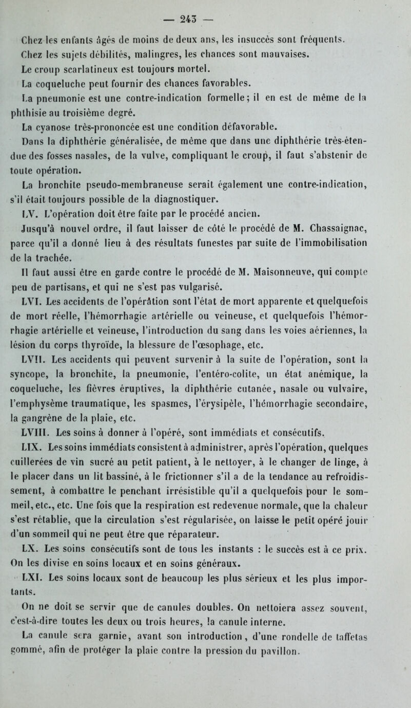 Chez les enfants âgés de moins de deux ans, les insuccès sont fréquents. Chez les sujets débilités, malingres, les chances sont mauvaises. Le croup scarlatineux est toujours mortel. La coqueluche peut fournir des chances favorables. La pneumonie est une contre-indication formelle; il en est de même de la phthisie au troisième degré. La cyanose très-prononcée est une condition défavorable. Dans la diphthérie généralisée, de même que dans une diphthérie très-éten- due des fosses nasales, de la vulve, compliquant le croup, il faut s'abstenir de toute opération. La bronchite pseudo-membraneuse serait également une contre-indication, s'il était toujours possible de la diagnostiquer. LV. L'opération doit être faite par le procédé ancien. Jusqu'à nouvel ordre, il faut laisser de côté le procédé de M. Chassaignac, parce qu'il a donné lieu à des résultats funestes par suite de l'immobilisation de la trachée. Il faut aussi être en garde contre le procédé de M. Maisonneuve, qui compte peu de partisans, et qui ne s'est pas vulgarisé. LVI. Les accidents de l'opérâtion sont l'état de mort apparente et quelquefois de mort réelle, l'hémorrhagie artérielle ou veineuse, et quelquefois l'hémor- rhagie artérielle et veineuse, l'introduction du sang dans les voies aériennes, la lésion du corps thyroïde, la blessure de l'œsophage, etc. LV!I. Les accidents qui peuvent survenir à la suite de l'opération, sont la syncope, la bronchite, la pneumonie, l'entéro-colite, un état anémique, la coqueluche, les fièvres éruptives, la diphthérie cutanée, nasale ou vulvaire, l'emphysème traumatique, les spasmes, l'érysipèle, l'hémorrhagie secondaire, la gangrène de la plaie, etc. LVIII. Les soins à donner à l'opéré, sont immédiats et consécutifs. LIX. Les soins immédiats consistent à administrer, après l'opération, quelques cuillerées de vin sucré au petit patient, à le nettoyer, à le changer de linge, à le placer dans un lit bassiné, à le frictionner s'il a de la tendance au refroidis- sement, à combattre le penchant irrésistible qu'il a quelquefois pour le som- meil, etc., etc. Une fois que la respiration est redevenue normale, que la chaleur s'est rétablie, que la circulation s'est régularisée, on laisse le petit opéré jouir d'un sommeil qui ne peut être que réparateur. LX. Les soins consécutifs sont de tous les instants : le succès est à ce prix. On les divise en soins locaux et en soins généraux. LXI. Les soins locaux sont de beaucoup les plus sérieux et les plus impor- tants. On ne doit se servir que de canules doubles. On nettoiera assez souvent, c'est-à-dire toutes les deux ou trois heures, !a canule interne. La canule sera garnie, avant son introduction, d'une rondelle de taffetas gommé, afin de protéger la plaie contre la pression du pavillon.