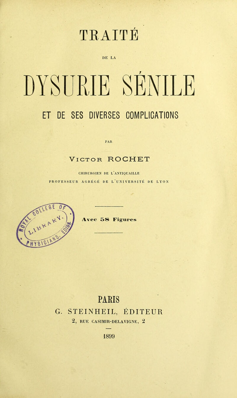 TRAITÉ DE LA DYSURIE SÉNILE ET DE SES DIVERSES COMPLICATIONS Victor ROCHET CHIRURGIEN DE L’ANTIQUAILLE PROFESSEUR AGRÉGÉ DE l’UNIVERSITÉ DE LYON PARIS G. STEINHEIL, ÉDITEUR 2, RUE CASIMIR-DELAVIGNE, 2 1899