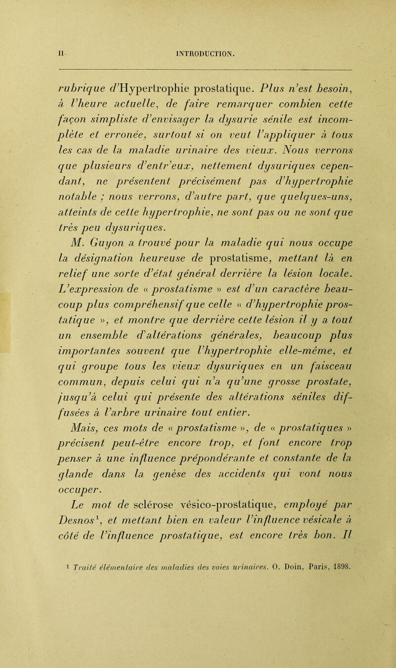 rubrique (/'Hypertrophie prostatique. Plus n’est besoin, à l’heure actuelle, de faire remarquer combien cette façon simpliste d’envisager la dysurie sénile est incom- plète et erronée, surtout si on veut l’appliquer à tous les cas de la maladie urinaire des vieux. Nous verrons que plusieurs d’entr’eux, nettement dysuriques cepen- dant, ne présentent précisément pas d’hypertrophie notable ; nous verrons, d’autre part, que quelques-uns, atteints cle cette hypertrophie, ne sont pas ou ne sont que très peu dysuriques. M. Guy on a trouvé pour la maladie qui nous occupe la désignation heureuse de prostatisme, mettant là en relief une sorte d’état général derrière la lésion locale. L’expression de « prostatisme » est d’un caractère beau- coup plus compréhensif que celle « d’hypertrophie pros- tatique », et montre que derrière cette lésion il y a tout un ensemble cl’altérations générales, beaucoup plus importantes souvent que l’hypertrophie elle-même, et qui groupe tous les vieux dysuriques en un faisceau commun, depuis celui qui n’a qu’une grosse prostate, jusqu’à celui qui présente des altérations séniles dif- fusées à l’arbre urinaire tout entier. Mais, ces mots de « prostatisme », de « prostatiques » précisent peut-être encore trop, et font encore trop penser à une influence prépondérante et constante de la glande clans la genèse des accidents qui vont nous occuper. Le mot cle sclérose vésico-prostatique, employé par Desnos1, et mettant bien en valeur l’influence vésicale à côté cle l’influence prostatique, est encore très bon. Il 1 Traité élémentaire des maladies des voies urinaires. 0. Doin, Paris, 1898.
