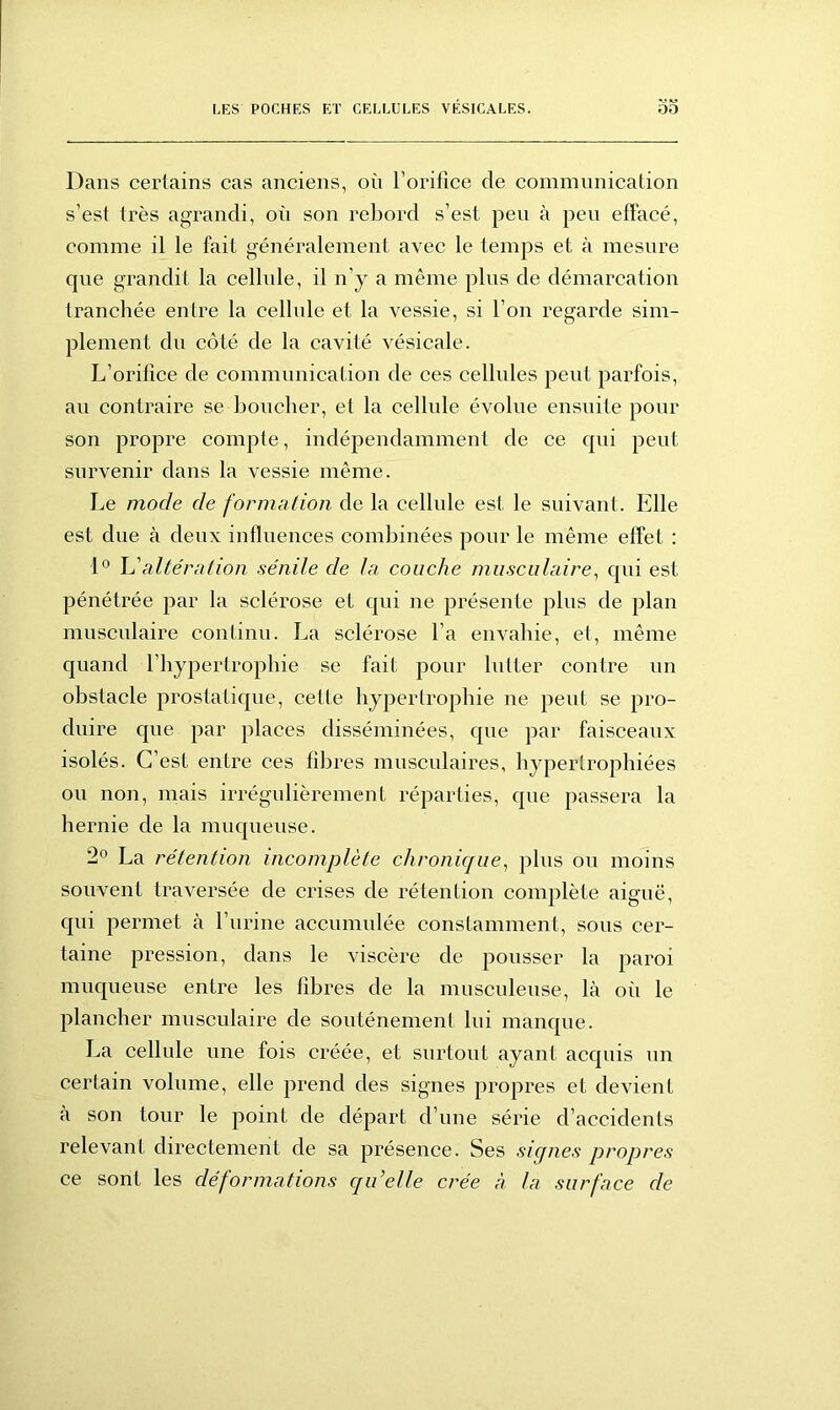Dans certains cas anciens, on l’orifice de communication s’est très agrandi, où son rebord s’est peu à peu effacé, comme il le fait généralement avec le temps et à mesure cpie grandit la cellule, il n'y a même plus de démarcation tranchée entre la cellule et la vessie, si l’on regarde sim- plement du côté de la cavité vésicale. L’orifice de communication de ces cellules peut parfois, au contraire se boucher, et la cellule évolue ensuite pour son propre compte, indépendamment de ce qui peut survenir dans la vessie même. Le mode de formation de la cellule est le suivant. Elle est due à deux influences combinées pour le même effet : 1° h'altération sénile de la couche musculaire, qui est pénétrée par la sclérose et qui ne présente plus de plan musculaire continu. La sclérose l’a envahie, et, même quand l’hypertrophie se fait pour lutter contre un obstacle prostatique, cette hypertrophie ne peut se pro- duire que par places disséminées, que par faisceaux isolés. C’est entre ces fibres musculaires, hypertrophiées ou non, mais irrégulièrement réparties, que passera la hernie de la muqueuse. 2° La rétention incomplète chronique, plus ou moins souvent traversée de crises de rétention complète aiguë, qui permet à l’urine accumulée constamment, sous cer- taine pression, dans le viscère de pousser la paroi muqueuse entre les fibres de la musculeuse, là où le plancher musculaire de soutènement lui manque. La cellule une fois créée, et surtout ayant acquis un certain volume, elle prend des signes propres et devient à son tour le point de départ d’une série d’accidents relevant directement de sa présence. Ses signes propres ce sont les déformations qu’elle crée à la surface de