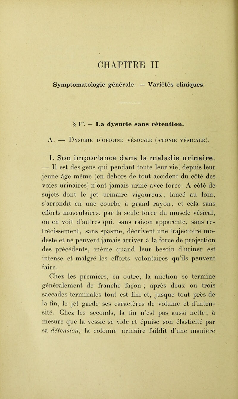 CHAPITEE II Symptomatologie générale. — Variétés cliniques. § Ier. — La dysurie sans rétention. A. — Dysurie d’origine vésicale (atonie vésicale). I. Son importance dans la maladie urinaire. — Il est des gens qui pendant toute leur vie, depuis leur jeune âge même (en dehors de tout accident du côté des voies urinaires) n’ont jamais uriné avec force. A côté de sujets dont le jet urinaire vigoureux, lancé au loin, s’arrondit en une courbe à grand rayon, et cela sans efforts musculaires, par la seule force du muscle vésical, on en voit d’autres qui, sans raison apparente, sans ré- trécissement, sans spasme, décrivent une trajectoire mo- deste et ne peuvent jamais arriver à la force de projection des précédents, même quand leur besoin d’uriner est intense et malgré les efforts volontaires qu’ils peuvent faire. Chez les premiers, en outre, la miction se termine généralement de franche façon ; après deux ou trois saccades terminales tout est fini et, jusque tout près de la fin, le jet garde ses caractères de volume et d’inten- sité. Chez les seconds, la fin n’est pas aussi nette; à mesure que la vessie se vide et épuise son élasticité par sa détension, la colonne urinaire faiblit d’une manière