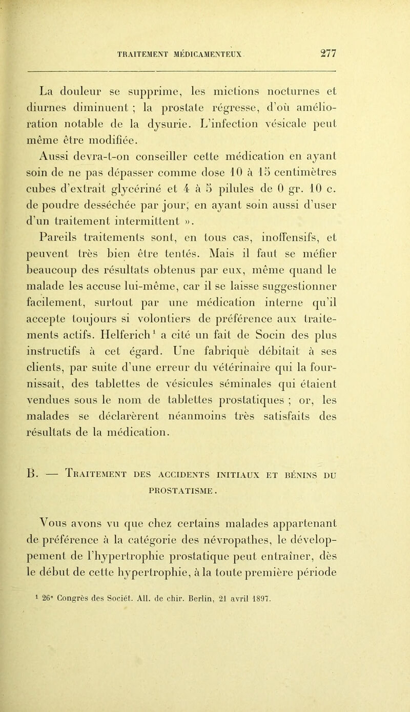 La douleur se supprime, les mictions nocturnes et diurnes diminuent ; la prostate régresse, d’où amélio- ration notable de la dysurie. L’infection vésicale peut même être modifiée. Aussi devra-t-on conseiller cette médication en ayant soin de ne pas dépasser comme dose 10 à 15 centimètres cubes d’extrait glycérine et 4 à 5 pilules de 0 gr. 10 c. de poudre desséchée par jour, en ayant soin aussi d’user d’un traitement intermittent ». Pareils traitements sont, en tous cas, inoffensifs, et peuvent très bien être tentés. Mais il faut se méfier beaucoup des résultats obtenus par eux, même quand le malade les accuse lui-même, car il se laisse suggestionner facilement, surtout par une médication interne qu’il accepte toujours si volontiers de préférence aux traite- ments actifs. Helferich 1 a cité un fait de Socin des plus instructifs à cet égard. Une fabrique débitait à ses clients, par suite d’une erreur du vétérinaire qui la four- nissait, des tablettes de vésicules séminales qui étaient vendues sous le nom de tablettes prostatiques ; or, les malades se déclarèrent néanmoins très satisfaits des résultats de la médication. B. — Traitement des accidents initiaux et bénins du PROSTATISME . Vous avons vu que chez certains malades appartenant de préférence à la catégorie des névropathes, le dévelop- pement de l’hypertrophie prostatique peut entraîner, dès le début de cette hypertrophie, à la toute première période 1 26° Congrès des Sociét. AIL de chir. Berlin, 21 avril 1897.