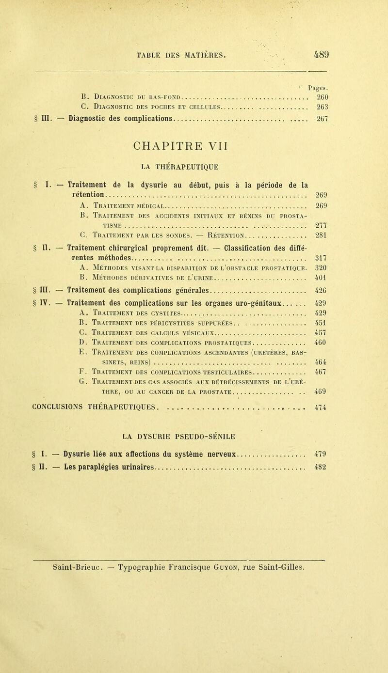 Pages. B. Diagnostic du bas-fond 260 C. Diagnostic des poches et cellules 263 § III. — Diagnostic des complications 267 CHAPITRE VII LA THÉRAPEUTIQUE § I. — Traitement de la dysurie au début, puis à la période de la rétention 269 A. Traitement médical 269 B. Traitement des accidents initiaux et bénins du prosta- tisme 277 C. Traitement par les sondes. — Rétention 281 § II. — Traitement chirurgical proprement dit. — Classification des diffé- rentes méthodes 317 A. Méthodes visant la disparition de l’obstacle prostatique. 320 B. Méthodes dérivatives de l’urine 401 § III. — Traitement des complications générales 426 § IV. — Traitement des complications sur les organes uro-génitaux 429 A. Traitement des cystites 429 B. Traitement des péricystites suppurées 451 G. Traitement des calculs vésicaux 457 D. Traitement des complications prostatiques 460 E. Traitement des complications ascendantes (uretères, bas- sinets, reins) 464 P'. Traitement des complications testiculaires 467 G. Traitement des cas associés aux rétrécissements de l’urè- thre, ou au cancer de la prostate 469 CONCLUSIONS THÉRAPEUTIQUES 474 LA DYSURIE PSEUDO-SÉNILE § I. — Dysurie liée aux affections du système nerveux 479 § II. — Les paraplégies urinaires 482 Saint-Brieuc. — Typographie Francisque Guyon, rue Saint-Gilles.